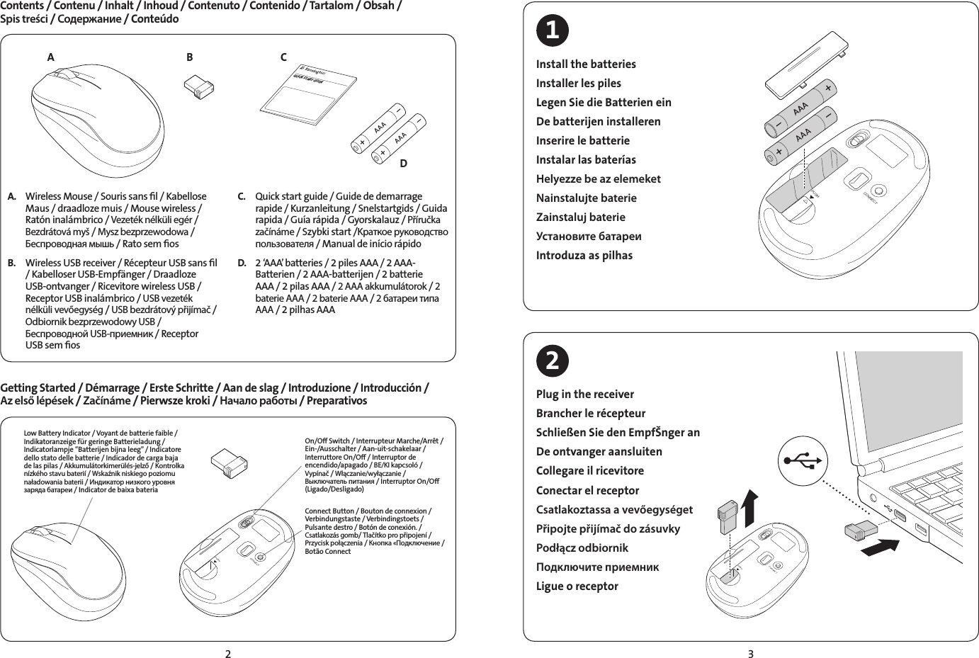 2 3A BDCQUICK START GUIDEA.  Wireless Mouse / Souris sans ﬁl / Kabellose Maus / draadloze muis / Mouse wireless /  Ratón inalámbrico / Vezeték nélküli egér / Bezdrátová myš / Mysz bezprzewodowa / Беспроводная мышь / Rato sem ﬁosB.  Wireless USB receiver / Récepteur USB sans ﬁl / Kabelloser USB-Empfänger / Draadloze USB-ontvanger / Ricevitore wireless USB / Receptor USB inalámbrico / USB vezeték nélküli vevőegység / USB bezdrátový přijímač / Odbiornik bezprzewodowy USB / Беспроводной USB-приемник / Receptor USB sem ﬁosC.  Quick start guide / Guide de demarrage rapide / Kurzanleitung / Snelstartgids / Guida rapida / Guía rápida / Gyorskalauz / Příručka začínáme / Szybki start /Kраткое руководство пользователя / Manual de início rápidoD.   2 ‘AAA’ batteries / 2piles AAA / 2 AAA-Batterien / 2 AAA-batterijen / 2 batterie AAA / 2 pilas AAA / 2 AAA akkumulátorok / 2 baterie AAA / 2 baterie AAA / 2 батареи типа AAA / 2 pilhas AAAContents / Contenu / Inhalt / Inhoud / Contenuto / Contenido / Tartalom / Obsah /  Spis treści / Содержание / ConteúdoGetting Started / Démarrage / Erste Schritte / Aan de slag / Introduzione / Introducción /  Az első lépések / Začínáme / Pierwsze kroki / Начало работы / PreparativosCONNECTPUSHConnect Button / Bouton de connexion / Verbindungstaste / Verbindingstoets / Pulsante destro / Botón de conexión. / Csatlakozás gomb/ Tlačítko pro připojení / Przycisk połączenia / Кнопка «Подключение / Botão ConnectOn/Off Switch / Interrupteur Marche/Arrêt /  Ein-/Ausschalter / Aan-uit-schakelaar /  Interruttore On/Off / Interruptor de encendido/apagado / BE/KI kapcsoló /  Vypínač / Włączanie/wyłączanie / Выключатель питания / Interruptor On/Off  (Ligado/Desligado)Low Battery Indicator / Voyant de batterie faible /  Indikatoranzeige für geringe Batterieladung / Indicatorlampje “Batterijen bijna leeg” / Indicatore dello stato delle batterie / Indicador de carga baja de las pilas / Akkumulátorkimerülés-jelző / Kontrolka nízkého stavu baterií / Wskaźnik niskiego poziomu naładowania baterii / Индикатор низкого уровня заряда батареи / Indicator de baixa bateriaCONNECTPUSHCONNECTPUSHCONNECTPUSHInstall the batteriesInstaller les pilesLegen Sie die Batterien einDe batterijen installerenInserire le batterieInstalar las bateríasHelyezze be az elemeketNainstalujte baterieZainstaluj baterieУстановите батареиIntroduza as pilhasPlug in the receiverBrancher le récepteurSchließen Sie den EmpfŠnger an De ontvanger aansluiten Collegare il ricevitore Conectar el receptorCsatlakoztassa a vevőegységetPřipojte přijímač do zásuvkyPodłącz odbiornikПодключите приемникLigue o receptor12