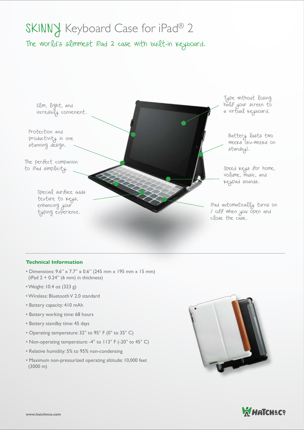 Technical Information• Dimensions: 9.6” x 7.7” x 0.6” (245 mm x 195 mm x 15 mm) (iPad 2 + 0.24” (6 mm) in thickness)• Weight: 10.4 oz (323 g)• Wireless: Bluetooth V 2.0 standard• Battery capacity: 410 mAh• Battery working time: 68 hours• Battery standby time: 45 days• Operating temperature: 32° to 95° F (0° to 35° C) • Non-operating temperature: -4° to 113° F (-20° to 45° C)• Relative humidity: 5% to 95% non-condensing• Maximum non-pressurized operating altitude: 10,000 feet (3000 m)www.hatchnco.comSKINNY Keyboard Case for iPad® 2 The world’s slimmest iPad 2 case with built-in keyboard.Speed keys for home, volume, music, and keypad sounds.The perfect companion to iPad simplicity.Battery lasts two weeks (six-weeks on standby).Special surface adds texture to keys, enhancing your typing experience.Type without losing half your screen to a virtual keyboard.Slim, light, and incredibly convenient.Protection and productivity in one stunning design.iPad automatically turns on / off when you open and close the case.