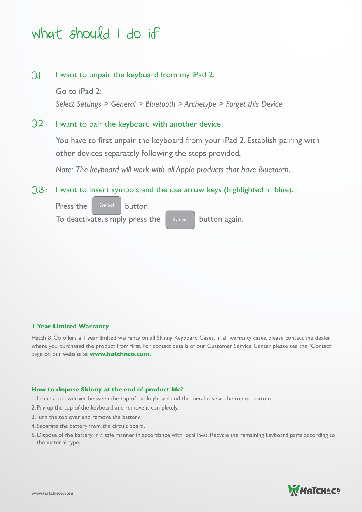 What should I do ifwww.hatchnco.comI want to unpair the keyboard from my iPad 2.Go to iPad 2:Select Settings &gt; General &gt; Bluetooth &gt; Archetype &gt; Forget this Device.I want to pair the keyboard with another device.You have to first unpair the keyboard from your iPad 2. Establish pairing with other devices separately following the steps provided. Note:  The keyboard will work with all Apple products that have Bluetooth. I want to insert symbols and the use arrow keys (highlighted in blue).Press the         button. To deactivate, simply press the       button again.Q1:Q2:Q3:1 Year Limited WarrantyHatch &amp; Co offers a 1 year limited warranty on all Skinny Keyboard Cases. In all warranty cases, please contact the dealer where you purchased the product from first. For contact details of our Customer Service Center please see the “Contact” page on our website at www.hatchnco.com.How to dispose Skinny at the end of product life?1. Insert a screwdriver between the top of the keyboard and the metal case at the top or bottom.2. Pry up the top of the keyboard and remove it completely.3. Turn the top over and remove the battery. 4. Separate the battery from the circuit board. 5. Dispose of the battery in a safe manner in accordance with local laws. Recycle the remaining keyboard parts according to the material type.SymbolSymbol