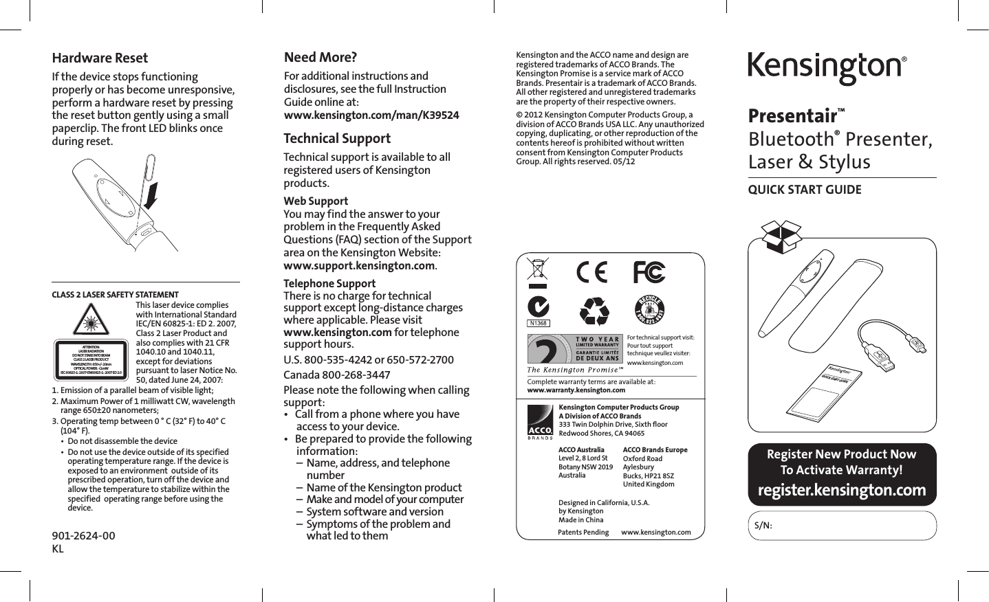 Presentair™ Bluetooth® Presenter, Laser &amp; StylusQUICK START GUIDERegister New Product Now To Activate Warranty!S/N:register.kensington.comKensington Computer Products GroupA Division of ACCO Brands333 Twin Dolphin Drive, Sixth ﬂoorRedwood Shores, CA 94065ACCO Brands EuropeOxford RoadAylesburyBucks, HP21 8SZUnited Kingdomwww.kensington.comACCO AustraliaLevel 2, 8 Lord StBotany NSW 2019AustraliaPatents PendingDesigned in California, U.S.A. by KensingtonMade in ChinaFor technical support visit:Pour tout support technique veullez visiter:www.kensington.comComplete warranty terms are available at: www.warranty.kensington.comQUICK START GUIDETechnical Support Technical support is available to all registered users of Kensington products.Web SupportYou may find the answer to your problem in the Frequently Asked Questions (FAQ) section of the Support area on the Kensington Website: www.support.kensington.com.Telephone Support There is no charge for technical  support except long-distance charges where applicable. Please visit  www.kensington.com for telephone support hours.U.S. 800-535-4242 or 650-572-2700Canada 800-268-3447 Please note the following when calling support:• Callfromaphonewhereyouhaveaccess to your device.• Bepreparedtoprovidethefollowinginformation:  –  Name, address, and telephone   number  –  Name of the Kensington product  –  Make and model of your computer  –  System software and version  –  Symptoms of the problem and    what led to them901-2624-00KLHardware ResetIf the device stops functioning properly or has become unresponsive, perform a hardware reset by pressing the reset button gently using a small paperclip. The front LED blinks once during reset.Need More?For additional instructions and disclosures, see the full Instruction Guide online at: www.kensington.com/man/K39524Kensington and the ACCO name and design are registered trademarks of ACCO Brands. The Kensington Promise is a service mark of ACCO Brands. Presentair is a trademark of ACCO Brands. All other registered and unregistered trademarks are the property of their respective owners.© 2012 Kensington Computer Products Group, a division of ACCO Brands USA LLC. Any unauthorized copying, duplicating, or other reproduction of the contents hereof is prohibited without written consent from Kensington Computer Products Group. All rights reserved. 05/12CLASS 2 LASER SAFETY STATEMENTATTENTION:LASER RADIATIONDO NOT STARE INTO BEAMCLASS 2 LASER PRODUCTWAVELENGTH: 650+/- 20nmOPTICAL POWER: &lt;1mWIEC 60825-1: 2007-EN60825-1: 2007 ED 2.0This laser device complies with International Standard IEC/EN 60825-1: ED 2. 2007, Class 2 Laser Product and also complies with 21 CFR 1040.10 and 1040.11, except for deviations pursuant to laser Notice No. 50, dated June 24, 2007: 1. Emission of a parallel beam of visible light;2. Maximum Power of 1 milliwatt CW, wavelength range 650±20 nanometers;3. Operating temp between 0 ° C (32° F) to 40° C (104° F).• Donotdisassemblethedevice• Donotusethedeviceoutsideofitsspecifiedoperating temperature range. If the device is exposed to an environment  outside of its prescribed operation, turn off the device and allow the temperature to stabilize within the specified  operating range before using the device.