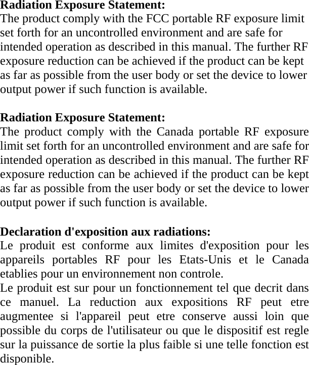Radiation Exposure Statement:         The product comply with the FCC portable RF exposure limit set forth for an uncontrolled environment and are safe for intended operation as described in this manual. The further RF exposure reduction can be achieved if the product can be kept as far as possible from the user body or set the device to lower output power if such function is available.  Radiation Exposure Statement: The product comply with the Canada portable RF exposure limit set forth for an uncontrolled environment and are safe for intended operation as described in this manual. The further RF exposure reduction can be achieved if the product can be kept as far as possible from the user body or set the device to lower output power if such function is available. Declaration d&apos;exposition aux radiations: Le produit est conforme aux limites d&apos;exposition pour les appareils portables RF pour les Etats-Unis et le Canada etablies pour un environnement non controle. Le produit est sur pour un fonctionnement tel que decrit dans ce manuel. La reduction aux expositions RF peut etre augmentee si l&apos;appareil peut etre conserve aussi loin que possible du corps de l&apos;utilisateur ou que le dispositif est regle sur la puissance de sortie la plus faible si une telle fonction est disponible. 