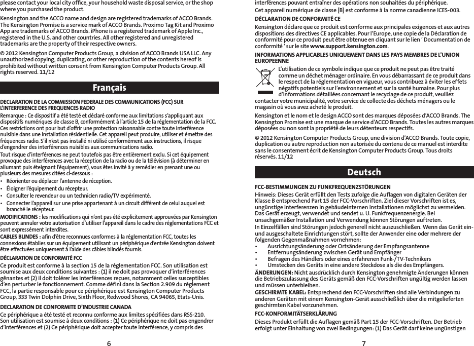 76interférences pouvant entraîner des opérations non souhaitées du périphérique.Cet appareil numérique de classe [B] est conforme à la norme canadienne ICES-003.DÉCLARATION DE CONFORMITÉ CEKensington déclare que ce produit est conforme aux principales exigences et aux autres dispositions des directives CE applicables. Pour l’Europe, une copie de la Déclaration de conformité pour ce produit peut être obtenue en cliquant sur le lien ‘ Documentation de conformité ‘ sur le site www.support.kensington.com.INFORMATIONS APPLICABLES UNIQUEMENT DANS LES PAYS MEMBRES DE L’UNION EUROPEENNEL’utilisation de ce symbole indique que ce produit ne peut pas être traité comme un déchet ménager ordinaire. En vous débarrassant de ce produit dans le respect de la réglementation en vigueur, vous contribuez à éviter les effets négatifs potentiels sur l’environnement et sur la santé humaine. Pour plus d’informations détaillées concernant le recyclage de ce produit, veuillez contacter votre municipalité, votre service de collecte des déchets ménagers ou le magasin où vous avez acheté le produit.Kensington et le nom et le design ACCO sont des marques déposées d’ACCO Brands. The Kensington Promise est une marque de service d’ACCO Brands. Toutes les autres marques déposées ou non sont la propriété de leurs détenteurs respectifs.© 2012 Kensington Computer Products Group, une division d’ACCO Brands. Toute copie, duplication ou autre reproduction non autorisée du contenu de ce manuel est interdite sans le consentement écrit de Kensington Computer Products Group. Tous droits réservés.11/12DeutschFCC-BESTIMMUNGEN ZU FUNKFREQUENZSTÖRUNGENHinweis: Dieses Gerät erfüllt den Tests zufolge die Auflagen von digitalen Geräten der Klasse B entsprechend Part 15 der FCC-Vorschriften. Ziel dieser Vorschriften ist es, ungünstige Interferenzen in gebäudeinternen Installationen möglichst zu vermeiden. Das Gerät erzeugt, verwendet und sendet u. U. Funkfrequenzenergie. Bei unsachgemäßer Installation und Verwendung können Störungen auftreten.In Einzelfällen sind Störungen jedoch generell nicht auszuschließen. Wenn das Gerät ein- und ausgeschaltete Einrichtungen stört, sollte der Anwender eine oder mehrere der folgenden Gegenmaßnahmen vornehmen:• AusrichtungsänderungoderOrtsänderungderEmpfangsantenne• EntfernungsänderungzwischenGerätundEmpfänger• BefragendesHändlersodereineserfahrenenFunk-/TV-Technikers• UmsteckendesGerätsineineandereSteckdosealsdiedesEmpfängers.ÄNDERUNGEN: Nicht ausdrücklich durch Kensington genehmigte Änderungen können die Betriebszulassung des Geräts gemäß den FCC-Vorschriften ungültig werden lassen und müssen unterbleiben.GESCHIRMTE KABEL: Entsprechend den FCC-Vorschriften sind alle Verbindungen zu anderen Geräten mit einem Kensington-Gerät ausschließlich über die mitgelieferten geschirmten Kabel vorzunehmen.FCC-KONFORMITÄTSERKLÄRUNGDieses Produkt erfüllt die Auflagen gemäß Part 15 der FCC-Vorschriften. Der Betrieb erfolgt unter Einhaltung von zwei Bedingungen: (1) Das Gerät darf keine ungünstigen please contact your local city ofﬁce, your household waste disposal service, or the shop where you purchased the product.Kensington and the ACCO name and design are registered trademarks of ACCO Brands. The Kensington Promise is a service mark of ACCO Brands. Proximo Tag Kit and Proximo App are trademarks of ACCO Brands. iPhone is a registered trademark of Apple Inc., registered in the U.S. and other countries. All other registered and unregistered trademarks are the property of their respective owners.© 2012 Kensington Computer Products Group, a division of ACCO Brands USA LLC. Any unauthorized copying, duplicating, or other reproduction of the contents hereof is prohibited without written consent from Kensington Computer Products Group. All rightsreserved.11/12FrançaisDECLARATION DE LA COMMISSION FEDERALE DES COMMUNICATIONS (FCC) SUR L’INTERFERENCE DES FREQUENCES RADIORemarque : Ce dispositif a été testé et déclaré conforme aux limitations s’appliquant aux dispositifs numériques de classe B, conformément à l’article 15 de la réglementation de la FCC. Ces restrictions ont pour but d’offrir une protection raisonnable contre toute interférence nuisible dans une installation résidentielle. Cet appareil peut produire, utiliser et émettre des fréquences radio. S’il n’est pas installé ni utilisé conformément aux instructions, il risque d’engendrer des interférences nuisibles aux communications radio.Tout risque d’interférences ne peut toutefois pas être entièrement exclu. Si cet équipement provoque des interférences avec la réception de la radio ou de la télévision (à déterminer en allumant puis éteignant l’équipement), vous êtes invité à y remédier en prenant une ou plusieurs des mesures citées ci-dessous :• Réorienteroudéplacerl’antennederéception.• Éloignerl’équipementdurécepteur.• Consulterlerevendeurouuntechnicienradio/TVexpérimenté.• Connecterl’appareilsurunepriseappartenantàuncircuitdifférentdeceluiauquelestbranché le récepteur.MODIFICATIONS : les modifications qui n’ont pas été explicitement approuvées par Kensington peuvent annuler votre autorisation d’utiliser l’appareil dans le cadre des réglementations FCC et sont expressément interdites.CABLES BLINDES : afin d’être reconnues conformes à la réglementation FCC, toutes les connexions établies sur un équipement utilisant un périphérique d’entrée Kensington doivent être effectuées uniquement à l’aide des câbles blindés fournis.DÉCLARATION DE CONFORMITÉ FCCCe produit est conforme à la section 15 de la réglementation FCC. Son utilisation est soumise aux deux conditions suivantes : (1) il ne doit pas provoquer d’interférences gênantes et (2) il doit tolérer les interférences reçues, notamment celles susceptibles d’en perturber le fonctionnement. Comme défini dans la Section 2.909 du règlement FCC, la partie responsable pour ce périphérique est Kensington Computer Products Group, 333 Twin Dolphin Drive, Sixth Floor, Redwood Shores, CA 94065, Etats-Unis.DECLARATION DE CONFORMITE D’INDUSTRIE CANADACe périphérique a été testé et reconnu conforme aux limites spécifiées dans RSS-210. Son utilisation est soumise à deux conditions : (1) Ce périphérique ne doit pas engendrer d’interférences et (2) Ce périphérique doit accepter toute interférence, y compris des 