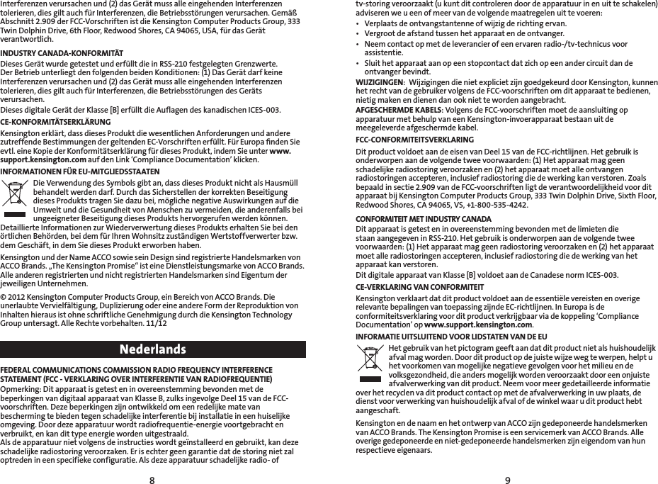 98Interferenzen verursachen und (2) das Gerät muss alle eingehenden Interferenzen tolerieren, dies gilt auch für Interferenzen, die Betriebsstörungen verursachen. Gemäß Abschnitt 2.909 der FCC-Vorschriften ist die Kensington Computer Products Group, 333 Twin Dolphin Drive, 6th Floor, Redwood Shores, CA 94065, USA, für das Gerät verantwortlich.INDUSTRY CANADA-KONFORMITÄTDieses Gerät wurde getestet und erfüllt die in RSS-210 festgelegten Grenzwerte. Der Betrieb unterliegt den folgenden beiden Konditionen: (1) Das Gerät darf keine Interferenzen verursachen und (2) das Gerät muss alle eingehenden Interferenzen tolerieren, dies gilt auch für Interferenzen, die Betriebsstörungen des Geräts verursachen.Dieses digitale Gerät der Klasse [B] erfüllt die Auflagen des kanadischen ICES-003.CE-KONFORMITÄTSERKLÄRUNGKensington erklärt, dass dieses Produkt die wesentlichen Anforderungen und andere zutreffende Bestimmungen der geltenden EC-Vorschriften erfüllt. Für Europa ﬁnden Sie evtl. eine Kopie der Konformitätserklärung für dieses Produkt, indem Sie unter www.support.kensington.com auf den Link ‘Compliance Documentation’ klicken.INFORMATIONEN FÜR EU-MITGLIEDSSTAATENDie Verwendung des Symbols gibt an, dass dieses Produkt nicht als Hausmüll behandelt werden darf. Durch das Sicherstellen der korrekten Beseitigung dieses Produkts tragen Sie dazu bei, mögliche negative Auswirkungen auf die Umwelt und die Gesundheit von Menschen zu vermeiden, die anderenfalls bei ungeeigneter Beseitigung dieses Produkts hervorgerufen werden können. Detaillierte Informationen zur Wiederverwertung dieses Produkts erhalten Sie bei den örtlichen Behörden, bei dem für Ihren Wohnsitz zuständigen Wertstoffverwerter bzw. dem Geschäft, in dem Sie dieses Produkt erworben haben.Kensington und der Name ACCO sowie sein Design sind registrierte Handelsmarken von ACCO Brands. „The Kensington Promise“ ist eine Dienstleistungsmarke von ACCO Brands. Alle anderen registrierten und nicht registrierten Handelsmarken sind Eigentum der jeweiligen Unternehmen.© 2012 Kensington Computer Products Group, ein Bereich von ACCO Brands. Die unerlaubte Vervielfältigung, Duplizierung oder eine andere Form der Reproduktion von Inhalten hieraus ist ohne schriftliche Genehmigung durch die Kensington Technology Groupuntersagt.AlleRechtevorbehalten.11/12NederlandsFEDERAL COMMUNICATIONS COMMISSION RADIO FREQUENCY INTERFERENCE STATEMENT (FCC - VERKLARING OVER INTERFERENTIE VAN RADIOFREQUENTIE)Opmerking: Dit apparaat is getest en in overeenstemming bevonden met de beperkingen van digitaal apparaat van Klasse B, zulks ingevolge Deel 15 van de FCC-voorschriften. Deze beperkingen zijn ontwikkeld om een redelijke mate van bescherming te bieden tegen schadelijke interferentie bij installatie in een huiselijke omgeving. Door deze apparatuur wordt radiofrequentie-energie voortgebracht en verbruikt, en kan dit type energie worden uitgestraald.  Als de apparatuur niet volgens de instructies wordt geïnstalleerd en gebruikt, kan deze schadelijke radiostoring veroorzaken. Er is echter geen garantie dat de storing niet zal optreden in een specifieke configuratie. Als deze apparatuur schadelijke radio- of tv-storing veroorzaakt (u kunt dit controleren door de apparatuur in en uit te schakelen) adviseren we u een of meer van de volgende maatregelen uit te voeren:• Verplaatsdeontvangstantenneofwijzigderichtingervan.• Vergrootdeafstandtussenhetapparaatendeontvanger.• Neemcontactopmetdeleverancierofeenervarenradio-/tv-technicusvoorassistentie.• Sluithetapparaataanopeenstopcontactdatzichopeenandercircuitdandeontvanger bevindt.WIJZIGINGEN:  Wijzigingen die niet expliciet zijn goedgekeurd door Kensington, kunnen het recht van de gebruiker volgens de FCC-voorschriften om dit apparaat te bedienen, nietig maken en dienen dan ook niet te worden aangebracht.AFGESCHERMDE KABELS: Volgens de FCC-voorschriften moet de aansluiting op apparatuur met behulp van een Kensington-invoerapparaat bestaan uit de meegeleverde afgeschermde kabel.FCC-CONFORMITEITSVERKLARINGDit product voldoet aan de eisen van Deel 15 van de FCC-richtlijnen. Het gebruik is onderworpen aan de volgende twee voorwaarden: (1) Het apparaat mag geen schadelijke radiostoring veroorzaken en (2) het apparaat moet alle ontvangen radiostoringen accepteren, inclusief radiostoring die de werking kan verstoren. Zoals bepaald in sectie 2.909 van de FCC-voorschriften ligt de verantwoordelijkheid voor dit apparaat bij Kensington Computer Products Group, 333 Twin Dolphin Drive, Sixth Floor, Redwood Shores, CA 94065, VS, +1-800-535-4242.CONFORMITEIT MET INDUSTRY CANADADit apparaat is getest en in overeenstemming bevonden met de limieten die staan aangegeven in RSS-210. Het gebruik is onderworpen aan de volgende twee voorwaarden: (1) Het apparaat mag geen radiostoring veroorzaken en (2) het apparaat moet alle radiostoringen accepteren, inclusief radiostoring die de werking van het apparaat kan verstoren.Dit digitale apparaat van Klasse [B] voldoet aan de Canadese norm ICES-003.CE-VERKLARING VAN CONFORMITEITKensington verklaart dat dit product voldoet aan de essentiële vereisten en overige relevante bepalingen van toepassing zijnde EC-richtlijnen. In Europa is de conformiteitsverklaring voor dit product verkrijgbaar via de koppeling ‘Compliance Documentation’ op www.support.kensington.com.INFORMATIE UITSLUITEND VOOR LIDSTATEN VAN DE EUHet gebruik van het pictogram geeft aan dat dit product niet als huishoudelijk afval mag worden. Door dit product op de juiste wijze weg te werpen, helpt u het voorkomen van mogelijke negatieve gevolgen voor het milieu en de volksgezondheid, die anders mogelijk worden veroorzaakt door een onjuiste afvalverwerking van dit product. Neem voor meer gedetailleerde informatie over het recyclen va dit product contact op met de afvalverwerking in uw plaats, de dienst voor verwerking van huishoudelijk afval of de winkel waar u dit product hebt aangeschaft.Kensington en de naam en het ontwerp van ACCO zijn gedeponeerde handelsmerken van ACCO Brands. The Kensington Promise is een servicemerk van ACCO Brands. Alle overige gedeponeerde en niet-gedeponeerde handelsmerken zijn eigendom van hun respectieve eigenaars.