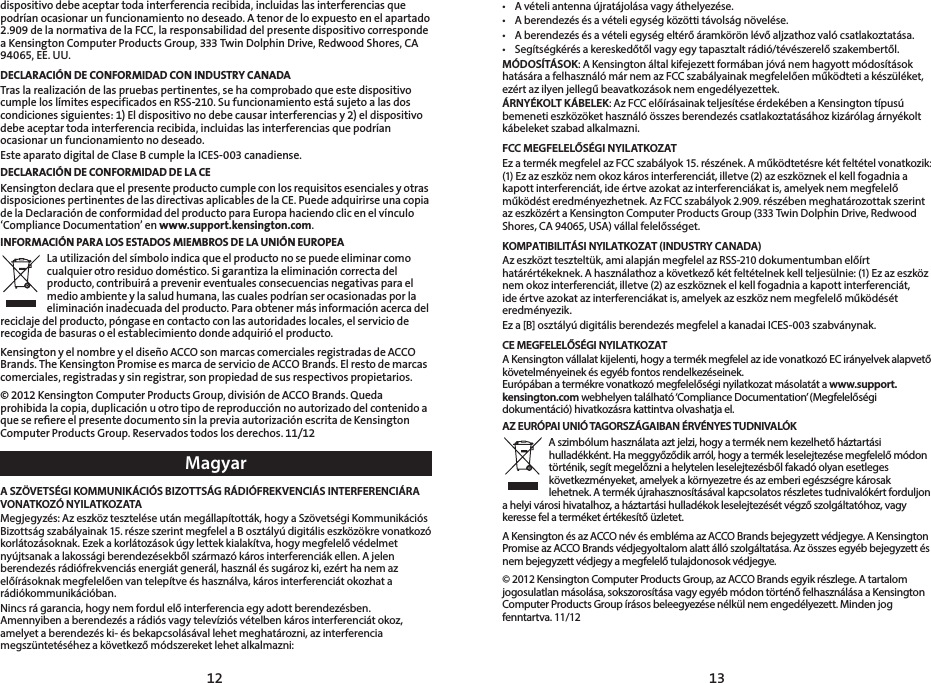 1312dispositivo debe aceptar toda interferencia recibida, incluidas las interferencias que podrían ocasionar un funcionamiento no deseado. A tenor de lo expuesto en el apartado 2.909 de la normativa de la FCC, la responsabilidad del presente dispositivo corresponde a Kensington Computer Products Group, 333 Twin Dolphin Drive, Redwood Shores, CA 94065, EE. UU.DECLARACIÓN DE CONFORMIDAD CON INDUSTRY CANADATras la realización de las pruebas pertinentes, se ha comprobado que este dispositivo cumple los límites especificados en RSS-210. Su funcionamiento está sujeto a las dos condiciones siguientes: 1) El dispositivo no debe causar interferencias y 2) el dispositivo debe aceptar toda interferencia recibida, incluidas las interferencias que podrían ocasionar un funcionamiento no deseado.Este aparato digital de Clase B cumple la ICES-003 canadiense.DECLARACIÓN DE CONFORMIDAD DE LA CEKensington declara que el presente producto cumple con los requisitos esenciales y otras disposiciones pertinentes de las directivas aplicables de la CE. Puede adquirirse una copia de la Declaración de conformidad del producto para Europa haciendo clic en el vínculo ‘Compliance Documentation’ en www.support.kensington.com.INFORMACIÓN PARA LOS ESTADOS MIEMBROS DE LA UNIÓN EUROPEALa utilización del símbolo indica que el producto no se puede eliminar como cualquier otro residuo doméstico. Si garantiza la eliminación correcta del producto, contribuirá a prevenir eventuales consecuencias negativas para el medio ambiente y la salud humana, las cuales podrían ser ocasionadas por la eliminación inadecuada del producto. Para obtener más información acerca del reciclaje del producto, póngase en contacto con las autoridades locales, el servicio de recogida de basuras o el establecimiento donde adquirió el producto.Kensington y el nombre y el diseño ACCO son marcas comerciales registradas de ACCO Brands. The Kensington Promise es marca de servicio de ACCO Brands. El resto de marcas comerciales, registradas y sin registrar, son propiedad de sus respectivos propietarios.© 2012 Kensington Computer Products Group, división de ACCO Brands. Queda prohibida la copia, duplicación u otro tipo de reproducción no autorizado del contenido a que se reﬁere el presente documento sin la previa autorización escrita de Kensington ComputerProductsGroup.Reservadostodoslosderechos.11/12MagyarA SZÖVETSÉGI KOMMUNIKÁCIÓS BIZOTTSÁG RÁDIÓFREKVENCIÁS INTERFERENCIÁRA VONATKOZÓ NYILATKOZATAMegjegyzés: Az eszköz tesztelése után megállapították, hogy a Szövetségi Kommunikációs Bizottság szabályainak 15. része szerint megfelel a B osztályú digitális eszközökre vonatkozó korlátozásoknak. Ezek a korlátozások úgy lettek kialakítva, hogy megfelelő védelmet nyújtsanak a lakossági berendezésekből származó káros interferenciák ellen. A jelen berendezés rádiófrekvenciás energiát generál, használ és sugároz ki, ezért ha nem az előírásoknak megfelelően van telepítve és használva, káros interferenciát okozhat a rádiókommunikációban.Nincs rá garancia, hogy nem fordul elő interferencia egy adott berendezésben. Amennyiben a berendezés a rádiós vagy televíziós vételben káros interferenciát okoz, amelyet a berendezés ki- és bekapcsolásával lehet meghatározni, az interferencia megszüntetéséhez a következő módszereket lehet alkalmazni:• Avételiantennaújratájolásavagyáthelyezése.• Aberendezésésavételiegységközöttitávolságnövelése.• Aberendezésésavételiegységeltérőáramkörönlévőaljzathozvalócsatlakoztatása.• Segítségkérésakereskedőtőlvagyegytapasztaltrádió/tévészerelőszakembertől.MÓDOSÍTÁSOK: A Kensington által kifejezett formában jóvá nem hagyott módosítások hatására a felhasználó már nem az FCC szabályainak megfelelően működteti a készüléket, ezért az ilyen jellegű beavatkozások nem engedélyezettek.ÁRNYÉKOLT KÁBELEK: Az FCC előírásainak teljesítése érdekében a Kensington típusú bemeneti eszközöket használó összes berendezés csatlakoztatásához kizárólag árnyékolt kábeleket szabad alkalmazni.FCC MEGFELELŐSÉGI NYILATKOZATEz a termék megfelel az FCC szabályok 15. részének. A működtetésre két feltétel vonatkozik: (1) Ez az eszköz nem okoz káros interferenciát, illetve (2) az eszköznek el kell fogadnia a kapott interferenciát, ide értve azokat az interferenciákat is, amelyek nem megfelelő működést eredményezhetnek. Az FCC szabályok 2.909. részében meghatározottak szerint az eszközért a Kensington Computer Products Group (333 Twin Dolphin Drive, Redwood Shores, CA 94065, USA) vállal felelősséget.KOMPATIBILITÁSI NYILATKOZAT (INDUSTRY CANADA)Az eszközt teszteltük, ami alapján megfelel az RSS-210 dokumentumban előírt határértékeknek. A használathoz a következő két feltételnek kell teljesülnie: (1) Ez az eszköz nem okoz interferenciát, illetve (2) az eszköznek el kell fogadnia a kapott interferenciát, ide értve azokat az interferenciákat is, amelyek az eszköz nem megfelelő működését eredményezik.Ez a [B] osztályú digitális berendezés megfelel a kanadai ICES-003 szabványnak. CE MEGFELELŐSÉGI NYILATKOZATA Kensington vállalat kijelenti, hogy a termék megfelel az ide vonatkozó EC irányelvek alapvető követelményeinek és egyéb fontos rendelkezéseinek.Európában a termékre vonatkozó megfelelőségi nyilatkozat másolatát a www.support.kensington.com webhelyen található ‘Compliance Documentation’ (Megfelelőségi dokumentáció) hivatkozásra kattintva olvashatja el.AZ EURÓPAI UNIÓ TAGORSZÁGAIBAN ÉRVÉNYES TUDNIVALÓKA szimbólum használata azt jelzi, hogy a termék nem kezelhető háztartási hulladékként. Ha meggyőződik arról, hogy a termék leselejtezése megfelelő módon történik, segít megelőzni a helytelen leselejtezésből fakadó olyan esetleges következményeket, amelyek a környezetre és az emberi egészségre károsak lehetnek. A termék újrahasznosításával kapcsolatos részletes tudnivalókért forduljon a helyi városi hivatalhoz, a háztartási hulladékok leselejtezését végző szolgáltatóhoz, vagy keresse fel a terméket értékesítő üzletet.A Kensington és az ACCO név és embléma az ACCO Brands bejegyzett védjegye. A Kensington Promise az ACCO Brands védjegyoltalom alatt álló szolgáltatása. Az összes egyéb bejegyzett és nem bejegyzett védjegy a megfelelő tulajdonosok védjegye.© 2012 Kensington Computer Products Group, az ACCO Brands egyik részlege. A tartalom jogosulatlan másolása, sokszorosítása vagy egyéb módon történő felhasználása a Kensington Computer Products Group írásos beleegyezése nélkül nem engedélyezett. Minden jog fenntartva.11/12