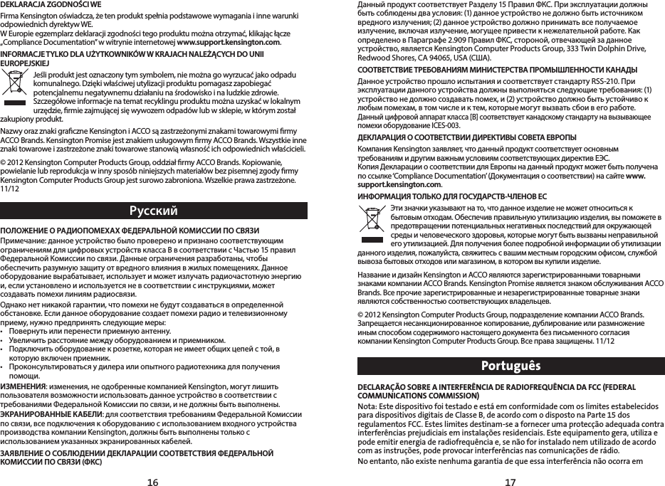 1716DEKLARACJA ZGODNOŚCI WEFirma Kensington oświadcza, że ten produkt spełnia podstawowe wymagania i inne warunki odpowiednich dyrektyw WE.W Europie egzemplarz deklaracji zgodności tego produktu można otrzymać, klikając łącze „Compliance Documentation” w witrynie internetowej www.support.kensington.com.INFORMACJE TYLKO DLA UŻYTKOWNIKÓW W KRAJACH NALEŻĄCYCH DO UNII EUROPEJSKIEJJeśli produkt jest oznaczony tym symbolem, nie można go wyrzucać jako odpadu komunalnego. Dzięki właściwej utylizacji produktu pomagasz zapobiegać potencjalnemu negatywnemu działaniu na środowisko i na ludzkie zdrowie. Szczegółowe informacje na temat recyklingu produktu można uzyskać w lokalnym urzędzie, rmie zajmującej się wywozem odpadów lub w sklepie, w którym został zakupiony produkt.Nazwy oraz znaki graczne Kensington i ACCO są zastrzeżonymi znakami towarowymi rmy ACCO Brands. Kensington Promise jest znakiem usługowym rmy ACCO Brands. Wszystkie inne znaki towarowe i zastrzeżone znaki towarowe stanowią własność ich odpowiednich właścicieli.© 2012 Kensington Computer Products Group, oddział rmy ACCO Brands. Kopiowanie, powielanie lub reprodukcja w inny sposób niniejszych materiałów bez pisemnej zgody rmy Kensington Computer Products Group jest surowo zabroniona. Wszelkie prawa zastrzeżone. 11/12РусскийПОЛОЖЕНИЕ О РАДИОПОМЕХАХ ФЕДЕРАЛЬНОЙ КОМИССИИ ПО СВЯЗИПримечание: данное устройство было проверено и признано соответствующим ограничениям для цифровых устройств класса B в соответствии с Частью 15 правил Федеральной Комиссии по связи. Данные ограничения разработаны, чтобы обеспечить разумную защиту от вредного влияния в жилых помещениях. Данное оборудование вырабатывает, использует и может излучать радиочастотную энергию и, если установлено и используется не в соответствии с инструкциями, может создавать помехи линиям радиосвязи.Однако нет никакой гарантии, что помехи не будут создаваться в определенной обстановке. Если данное оборудование создает помехи радио и телевизионному приему, нужно предпринять следующие меры:• Повернутьилиперенестиприемнуюантенну.• Увеличитьрасстояниемеждуоборудованиемиприемником.• Подключитьоборудованиекрозетке,котораянеимеетобщихцепейстой,вкоторую включен приемник.• Проконсультироватьсяудилераилиопытногорадиотехникадляполученияпомощи.ИЗМЕНЕНИЯ: изменения, не одобренные компанией Kensington, могут лишить пользователя возможности использовать данное устройство в соответствии с требованиями Федеральной Комиссии по связи, и не должны быть выполнены.ЭКРАНИРОВАННЫЕ КАБЕЛИ: для соответствия требованиям Федеральной Комиссии по связи, все подключения к оборудованию с использованием входного устройства производства компании Kensington, должны быть выполнены только с использованием указанных экранированных кабелей.ЗАЯВЛЕНИЕ О СОБЛЮДЕНИИ ДЕКЛАРАЦИИ СООТВЕТСТВИЯ ФЕДЕРАЛЬНОЙ КОМИССИИ ПО СВЯЗИ (ФКС)Данный продукт соответствует Разделу 15 Правил ФКС. При эксплуатации должны быть соблюдены два условия: (1) данное устройство не должно быть источником вредногоизлучения;(2)данноеустройстводолжноприниматьвсеполучаемоеизлучение, включая излучение, могущее привести к нежелательной работе. Как определено в Параграфе 2.909 Правил ФКС, стороной, отвечающей за данное устройство, является Kensington Computer Products Group, 333 Twin Dolphin Drive, Redwood Shores, CA 94065, USA (США).СООТВЕТСТВИЕ ТРЕБОВАНИЯМ МИНИСТЕРСТВА ПРОМЫШЛЕННОСТИ КАНАДЫДанное устройство прошло испытания и соответствует стандарту RSS-210. При эксплуатации данного устройства должны выполняться следующие требования: (1) устройство не должно создавать помех, и (2) устройство должно быть устойчиво к любым помехам, в том числе и к тем, которые могут вызвать сбои в его работе.Данный цифровой аппарат класса [B] соответствует канадскому стандарту на вызывающее помехи оборудование ICES-003.ДЕКЛАРАЦИЯ О СООТВЕТСТВИИ ДИРЕКТИВЫ СОВЕТА ЕВРОПЫКомпания Kensington заявляет, что данный продукт соответствует основным требованиям и другим важным условиям соответствующих директив ЕЭС.Копия Декларации о соответствии для Европы на данный продукт может быть получена по ссылке ‘Compliance Documentation’ (Документация о соответствии) на сайте www. support.kensington.com.ИНФОРМАЦИЯ ТОЛЬКО ДЛЯ ГОСУДАРСТВ-ЧЛЕНОВ ЕСЭти значки указывают на то, что данное изделие не может относиться к бытовым отходам. Обеспечив правильную утилизацию изделия, вы поможете в предотвращении потенциальных негативных последствий для окружающей среды и человеческого здоровья, которые могут быть вызваны неправильной его утилизацией. Для получения более подробной информации об утилизации данного изделия, пожалуйста, свяжитесь с вашим местным городским офисом, службой вывоза бытовых отходов или магазином, в котором вы купили изделие. Название и дизайн Kensington и ACCO являются зарегистрированными товарными знаками компании ACCO Brands. Kensington Promise является знаком обслуживания ACCO Brands. Все прочие зарегистрированные и незарегистрированные товарные знаки являются собственностью соответствующих владельцев.© 2012 Kensington Computer Products Group, подразделение компании ACCO Brands. Запрещается несанкционированное копирование, дублирование или размножение иным способом содержимого настоящего документа без письменного согласия компанииKensingtonComputerProductsGroup.Всеправазащищены.11/12PortuguêsDECLARAÇÃO SOBRE A INTERFERÊNCIA DE RADIOFREQUÊNCIA DA FCC (FEDERAL COMMUNICATIONS COMMISSION)Nota: Este dispositivo foi testado e está em conformidade com os limites estabelecidos para dispositivos digitais de Classe B, de acordo com o disposto na Parte 15 dos regulamentos FCC. Estes limites destinam-se a fornecer uma protecção adequada contra interferências prejudiciais em instalações residenciais. Este equipamento gera, utiliza e pode emitir energia de radiofrequência e, se não for instalado nem utilizado de acordo com as instruções, pode provocar interferências nas comunicações de rádio.No entanto, não existe nenhuma garantia de que essa interferência não ocorra em 