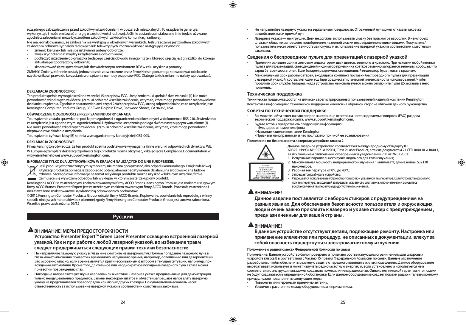 24 25rozsądnego zabezpieczenia przed szkodliwymi zakłóceniami w obszarach mieszkalnych. To urządzenie generuje, wykorzystuje i może emitować energię o częstotliwości radiowej. Jeśli nie zostanie zainstalowane i nie będzie używane zgodnie z zaleceniami, może być źródłem szkodliwych zakłóceń w komunikacji radiowej.Nie ma jednak gwarancji, że zakłócenia nie wystąpią w określonych warunkach. Jeśli urządzenie jest źródłem szkodliwych zakłóceń w odbiorze sygnałów radiowych lub telewizyjnych, można wykonać następujące czynności:• zmienić kierunek lub miejsce ustawienia anteny odbiorczej;• zwiększyć odległość między urządzeniem a odbiornikiem;•  podłączyć urządzenie do gniazdka będącego częścią obwodu innego niż ten, którego częścią jest gniazdko, do którego aktualnie jest podłączony odbiornik;• skontaktowaćsięzesprzedawcąlubdoświadczonymserwisantemRTVwceluuzyskaniapomocy.ZMIANY:Zmiany,któreniezostałyjednoznaczniezatwierdzoneprzezfirmęKensington,mogąspowodowaćodebranieużytkownikowi prawa do korzystania z urządzenia na mocy przepisów FCC. Dlatego takich zmian nie należy wprowadzać.        DEKLARACJA ZGODNOŚCI FCCTenproduktspełniawymogiokreślonewczęści15przepisówFCC.Urządzeniemusispełniaćdwawarunki:(1)Niemożepowodować szkodliwych zakłóceń i (2) musi odbierać wszelkie zakłócenia, w tym te, które mogą powodować nieprawidłowe działanieurządzenia.Zgodniezpostanowieniamiczęści2.909przepisówFCC,stronąodpowiedzialnązatourządzeniejest:KensingtonComputerProductsGroup,333TwinDolphinDrive,RedwoodShores,CA94065,USA.OŚWIADCZENIE O ZGODNOŚCI Z PRZEPISAMI INDUSTRY CANADATourządzeniezostałosprawdzonepodkątemzgodnościzograniczeniamiokreślonymiwdokumencieRSS-210.Stwierdzono,żeurządzeniejestzgodneztymiograniczeniami.Użytkowanieurządzeniapodlegadwómnastępującymwarunkom:(1)Nie może powodować szkodliwych zakłóceń i (2) musi odbierać wszelkie zakłócenia, w tym te, które mogą powodować nieprawidłowe działanie urządzenia.Tourządzeniecyfroweklasy[B]spełniawymaganianormykanadyjskiejICES-003.DEKLARACJA ZGODNOŚCI WEFirma Kensington oświadcza, że ten produkt spełnia podstawowe wymagania i inne warunki odpowiednich dyrektyw WE.W Europie egzemplarz deklaracji zgodności tego produktu można otrzymać, klikając łącze Compliance Documentation w witrynie internetowej www.support.kensington.com.INFORMACJE TYLKO DLA UŻYTKOWNIKÓW W KRAJACH NALEŻĄCYCH DO UNII EUROPEJSKIEJJeśli produkt jest oznaczony tym symbolem, nie można go wyrzucać jako odpadu komunalnego. Dzięki właściwej utylizacji produktu pomagasz zapobiegać potencjalnemu negatywnemu działaniu na środowisko i na ludzkie zdrowie. Szczegółowe informacje na temat recyklingu produktu można uzyskać w lokalnym urzędzie, firmie zajmującej się wywozem odpadów lub w sklepie, w którym został zakupiony produkt.Kensington i ACCO są zastrzeżonymi znakami towarowymi firmy ACCO Brands. Kensington Promise jest znakiem usługowym firmy ACCO Brands. Presenter Expert jest zastrzeżonym znakiem towarowym firmy ACCO Brands. Pozostałe zastrzeżone i niezastrzeżone znaki towarowe są własnością odpowiednich podmiotów.©2012KensingtonComputerProductsGroup,oddziałfirmyACCOBrands.Kopiowanie,powielanielubreprodukcjawinnysposób niniejszych materiałów bez pisemnej zgody firmy Kensington Computer Products Group jest surowo zabroniona. Wszelkieprawazastrzeżone.09/12Русский ВНИМАНИЕ! МЕРЫ ПРЕДОСТОРОЖНОСТИ  Устройство Presenter Expert™ Green Laser Presenter оснащено встроенной лазерной указкой. Как и при работе с любой лазерной указкой, во избежание травм следует придерживаться следующих правил техники безопасности:• Ненаправляйтелазернуюуказкувглазаинесмотритеналазерныйлуч.Прямоепопаданиелазерноголучавглаза может мгновенно привести к временному нарушению зрения, например, ослеплению или дезориентации. Это особенно опасно, если зрение является критически важным фактором в текущей ситуации, например, при вождении автомобиля. Кроме того, длительное или неоднократное попадание лазерного луча в глаза может привести к повреждению глаз.• Никогданенаправляйтеуказкуначеловекаилиживотное.Лазернаяуказкапредназначенадлядемонстрациитолько неодушевленных предметов. Законы некоторых штатов и областей запрещают направлять лазерную указкунапредставителейправопорядкаилилюбыхдругихграждан.Покупатель/пользовательнесетответственность за использование лазерной указки в соответствии с местными законами.• Ненаправляйтелазернуюуказкуназеркальныеповерхности.Отраженныйлучможетотказатьтакоежевоздействие, как и прямой луч.• Лазерныеуказки—неигрушки.Детинедолжныиспользоватьуказкубезприсмотравзрослых.Внекоторыхштатахиобластяхзапрещеноприобретениелазернойуказкинесовершеннолетнимилицами.Покупатель/пользователь несет ответственность за покупку и использование лазерной указки в соответствии с местными законами.Сведения о беспроводном пульте для презентаций с лазерной указкой• Приемникоснащеноднимсветовыминдикаторомдвухцветов,зеленогоикрасного.Принажатиилюбойкнопкипульта для презентаций, светодиодный индикатор приемника кратковременно загорается зеленым, сообщая, что заряд батареи достаточен. Если батарея разряжена, светодиодный индикатор будет мигать красным.• Максимальныйсрокработыбатарей,входящихвкомплектпоставкибеспроводногопультадляпрезентацийс лазерной указкой, составляет один год (при среднестатистической интенсивности использования). Чтобы продлить срок службы батареи, когда устройство не используется, можно отключить пульт ДУ, вставив в него приемник.Техническая поддержкаТехническая поддержка доступна для всех зарегистрированных пользователей изделий компании Kensington. Контактная информация о технической поддержке имеется на обратной стороне обложки данного руководства.Советы по технической поддержке• Выможетенайтиответнавашвопроснастраницеответовначастозадаваемыевопросы(FAQ)раздела   технической поддержки сайта: www.support.kensington.com.• Будьтеготовыпредоставитьследующуюинформацию:  -  Имя, адрес и номер телефона  -Название изделия компании Kensington  -Признаки неисправности и что послужило причиой ее возникновенияПоложение по безопасности лазерных устройств класса 2532+/- 10nmДанноелазерноеустройствосоответствуетмеждународномустандартуIEC60825-1:1993+A1:1997+A2:2001,Class2LaserProduct,атакжедокументам21CFR1040.10и1040.1,заисключениемотклонений,оговоренныхвуведомлении?50от26.07.2001: 1. Испусканиепараллельногопучкавидимогодляглазизлучения;2. Максимальнаямощностьнепрерывногоизлучения1милливатт,длинаволны532±10  нанометров;3.Рабочаятемператураот0°Cдо40°C.• Запрещаетсяразбиратьустройство.• Разрешаетсяиспользоватьустройствотолькоприуказаннойтемпературе.Еслиустройствоработало   при температуре, выходящей за пределы указанного диапазона, отключите его и дождитесь    восстановления температуры до допустимого значения. ВНИМАНИЕ!   Данное изделие пост авляется с набором стикеров с предупреждением на разных язык ах. Для обеспечения безоп асности пользов ателя и окруж ающих люде й очень важно приклеить к лазерно й ук азке стикер с предупреждением , предн азн аченным для ваше й стр аны.  ВНИМАНИЕ!   В данном устройстве отсутствуют детали, подлежащие ремонту. Настройка или применение элементов или процедур, не описанных в документации, влекут за собой опасность подвергнуться электромагнитному излучению.Положение о радиопомехах Федеральной Комиссии по связиПримечание: Данное устройство было проверено и признано соответствующим ограничениям для цифровых устройствклассаBвсоответствиисЧастью15правилФедеральнойКомиссиипосвязи.Данныеограниченияразработаны, чтобы обеспечить разумную защиту от вредного влияния в жилых помещениях. Данное оборудование вырабатывает, использует и может излучать радиочастотную энергию и, если установлено и используется не в соответствиисинструкциями,можетсоздаватьпомехилиниямрадиосвязи.Однаконетникакойгарантии,чтопомехине будут создаваться в определенной обстановке. Если данное оборудование создает помехи радио и телевизионному приему, нужно предпринять следующие меры:• Повернутьилиперенестиприемнуюантенну.• Увеличитьрасстояниемеждуоборудованиемиприемником.