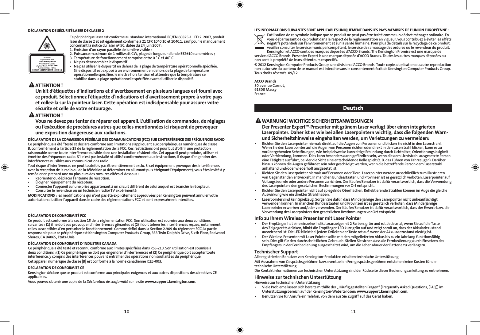 10 11DÉCLARATION DE SÉCURITÉ LASER DE CLASSE 2532+/- 10nmCe périphérique laser est conforme au standard international IEC/EN 60825-1 : ED 2. 2007, produit laser de classe 2 et est également conforme à 21 CFR 1040.10 et 1040.1, sauf pour le manquement concernant la notice du laser nº 50, datée du 24 juin 2007 : 1.  Émission d’un rayon parallèle de lumière visible ;2.  Puissance maximum de 1 milliwatt CW, plage de longueur d’onde 532±10 nanomètres ;3.  Température de fonctionnement comprise entre 0 ° C et 40° C.• Nepasdésassemblerledispositif• Nepasutiliserledispositifendehorsdelaplagedetempératureopérationnellespécifiée.   Si le dispositif est exposé à un environnement en dehors de la plage de température    opérationnelle spécifiée, le mettre hors tension et attendre que la température se    stabilise dans la plage opérationnelle spécifiée avant d’utiliser le dispositif. ATTENTION ! Un kit d’étiquettes d’indications et d’avertissement en plusieurs langues est fourni avec ce produit. Sélectionnez l’étiquette d’indications et d’avertissement propre à votre pays et collez-la sur la pointeur laser. Cette opération est indisdpensable pour assurer votre sécurite et celle de votre entourage. ATTENTION ! Vous ne devez pas tenter de réparer cet appareil. L’utilisation de commandes, de réglages ou l’exécution de procédures autres que celles mentionnées ici risquent de provoquer une exposition dangereuse aux radiations.DÉCLARATION DE LA COMMISSION FÉDÉRALE DES COMMUNICATIONS (FCC) SUR L’INTERFÉRENCE DES FRÉQUENCES RADIOCe périphérique a été “testé et déclaré conforme aux limitations s’appliquant aux périphériques numériques de classe B, conformément à l’article 15 de la réglementation de la FCC. Ces restrictions ont pour but d’offrir une protection raisonnable contre toute interférence nuisible dans une installation résidentielle. Cet appareil peut produire, utiliser et émettre des fréquences radio. S’il n’est pas installé ni utilisé conformément aux instructions, il risque d’engendrer des interférences nuisibles aux communications radio.Tout risque d’interférences ne peut toutefois pas être entièrement exclu. Si cet équipement provoque des interférences avec la réception de la radio ou de la télévision (à déterminer en allumant puis éteignant l’équipement), vous êtes invité à y remédier en prenant une ou plusieurs des mesures citées ci-dessous :• Réorienteroudéplacerl’antennederéception.• Éloignerl’équipementdurécepteur.• Connecterl’appareilsurunepriseappartenantàuncircuitdifférentdeceluiauquelestbranchélerécepteur.• Consulterlerevendeurouuntechnicienradio/TVexpérimenté.MODIFICATIONS : les modifications qui n’ont pas été explicitement approuvées par Kensington peuvent annuler votre autorisation d’utiliser l’appareil dans le cadre des réglementations FCC et sont expressément interdites.DÉCLARATION DE CONFORMITÉ FCCCe produit est conforme à la section 15 de la réglementation FCC. Son utilisation est soumise aux deux conditions suivantes : (1) il ne doit pas provoquer d’interférences gênantes et (2) il doit tolérer les interférences reçues, notamment celles susceptibles d’en perturber le fonctionnement. Comme défini dans la Section 2.909 du règlement FCC, la partie responsable pour ce périphérique est Kensington Computer Products Group, 333 Twin Dolphin Drive, Sixth Floor, Redwood Shores, CA 94065, Etats-Unis.DÉCLARATION DE CONFORMITÉ D’INDUSTRIE CANADACe périphérique a été testé et reconnu conforme aux limites spécifiées dans RSS-210. Son utilisation est soumise à deux conditions : (1) Ce périphérique ne doit pas engendrer d’interférences et (2) Ce périphérique doit accepter toute interférence, y compris des interférences pouvant entraîner des opérations non souhaitées du périphérique.Cet appareil numérique de classe [B] est conforme à la norme canadienne ICES-003.DÉCLARATION DE CONFORMITÉ CEKensington déclare que ce produit est conforme aux principales exigences et aux autres dispositions des directives CE applicables.Vous pouvez obtenir une copie de la Déclaration de conformité sur le site www.support.kensington.com.LES INFORMATIONS SUIVANTES SONT APPLICABLES UNIQUEMENT DANS LES PAYS MEMBRES DE L’UNION EUROPÉENNE :L’utilisation de ce symbole indique que ce produit ne peut pas être traité comme un déchet ménager ordinaire. En vous débarrassant de ce produit dans le respect de la réglementation en vigueur, vous contribuez à éviter les effets négatifs potentiels sur l’environnement et sur la santé humaine. Pour plus de détails sur le recyclage de ce produit, veuillez consulter le service municipal compétent, le service de ramassage des ordures ou le revendeur du produit.Kensington et ACCO sont des marques déposées d’ACCO Brands. The Kensington Promise est une marque de service d’ACCO Brands. Presenter Expert is une marque déposée d’ACCO Brands. Toutes les autres marques déposées ou non sont la propriété de leurs détenteurs respectifs.© 2012 Kensington Computer Products Group, une division d’ACCO Brands. Toute copie, duplication ou autre reproduction non autorisée du contenu de ce manuel est interdite sans le consentement écrit de Kensington Computer Products Group. Tous droits réservés. 09/12ACCO Brands30 avenue Carnot,91300 MassyFranceDeutsch WARNUNG! WICHTIGE SICHERHEITSANWEISUNGEN Der Presenter Expert™-Presenter mit grünem Laser verfügt über einen integrierten Laserpointer. Daher ist es wie bei allen Laserpointern wichtig, dass die folgenden Warn- und Sicherheitshinweise eingehalten werden, um Verletzungen zu vermeiden:• RichtenSiedenLaserpointerniemalsdirektaufdieAugenvonPersonenundblickenSienichtindenLaserstrahl.Wenn Sie den Laserpointer auf die Augen von Personen richten oder direkt in den Laserstrahl blicken, kann es zu vorübergehenden Sehstörungen, wie beispielsweise kurzzeitige Erblindung durch Lichtblitze, Orientierungslosigkeit oder Verblendung, kommen. Dies kann besonders dann gefährlich sein, wenn die dem Lichtstrahl ausgesetzte Person eine Tätigkeit ausführt, bei der die Sicht eine entscheidende Rolle spielt (z. B. das Führen von Fahrzeugen). Darüber hinaus können die Augen gefährdet sein oder geschädigt werden, wenn die betreffende Person dem Laserstrahl anhaltend und/oder wiederholt ausgesetzt ist.• RichtenSiedenLaserpointerniemalsaufPersonenoderTiere.LaserpointerwerdenausschließlichzumIllustrierenvon Gegenständen entwickelt. In manchen Bundesstaaten und Provinzen ist es gesetzlich verboten, Laserpointer auf Vollzugsbeamte oder andere Personen zu richten. Der Käufer/Benutzer ist dafür verantwortlich, dass die Verwendung des Laserpointers den gesetzlichen Bestimmungen vor Ort entspricht.• RichtenSiedenLaserpointernichtaufspiegelndeOberflächen.ReflektierendeStrahlenkönnenimAugediegleicheAuswirkung wie ein direkter Strahl haben.• LaserpointersindkeinSpielzeug.SorgenSiedafür,dassMinderjährigedenLaserpointernichtunbeaufsichtigtverwenden können. In manchen Bundesstaaten und Provinzen ist es gesetzlich verboten, dass Minderjährige Laserpointer erwerben und/oder verwenden. Der Käufer/Benutzer ist dafür verantwortlich, dass der Erwerb bzw. die Verwendung des Laserpointers den gesetzlichen Bestimmungen vor Ort entspricht.Info zu Ihrem Wireless Presenter mit Laser Pointer • DerEmpfängerhateineeinzelneIndikatoranzeigemit2Farben,grünundrot.Jedesmal,wennSieaufdieTastedes Zeigegeräts drücken, blinkt die Empfänger-LED kurz grün auf und zeigt somit an, dass der Akkuladezustand ausreichend ist. Die LED blinkt bei jedem Drücken der Taste rot auf, wenn der Akkuladezustand niedrig ist.• DerWirelessPresentermitLaserPointersolltemitdenmitgeliefertenAkkusbiszueinJahrlangfunktionsfähigsein. Dies gilt für den durchschnittlichen Gebrauch. Stellen Sie sicher, dass die Fernbedienung durch Einsetzen des Empfängers in der Fernbedienung ausgeschaltet wird, um die Lebensdauer der Batterie zu verlängern.Technischer SupportAlle registrierten Benutzer von Kensington-Produkten erhalten technische Unterstützung.Mit Ausnahme von Gesprächsgebühren bzw. eventuellen Ferngesprächsgebühren entstehen keine Kosten für die technische Unterstützung.Die Kontaktinformationen zur technischen Unterstützung sind der Rückseite dieser Bedienungsanleitung zu entnehmen.Hinweise zur technischen UnterstützungHinweise zur technischen Unterstützung• VieleProblemelassensichbereitsmithilfeder„HäufiggestelltenFragen“(FrequentlyAskedQuestions,(FAQ))imUnterstützungsbereich auf der Kensington-Website lösen: www.support.kensington.com.• BenutzenSiefürAnrufeeinTelefon,vondemausSieZugriffaufdasGeräthaben.