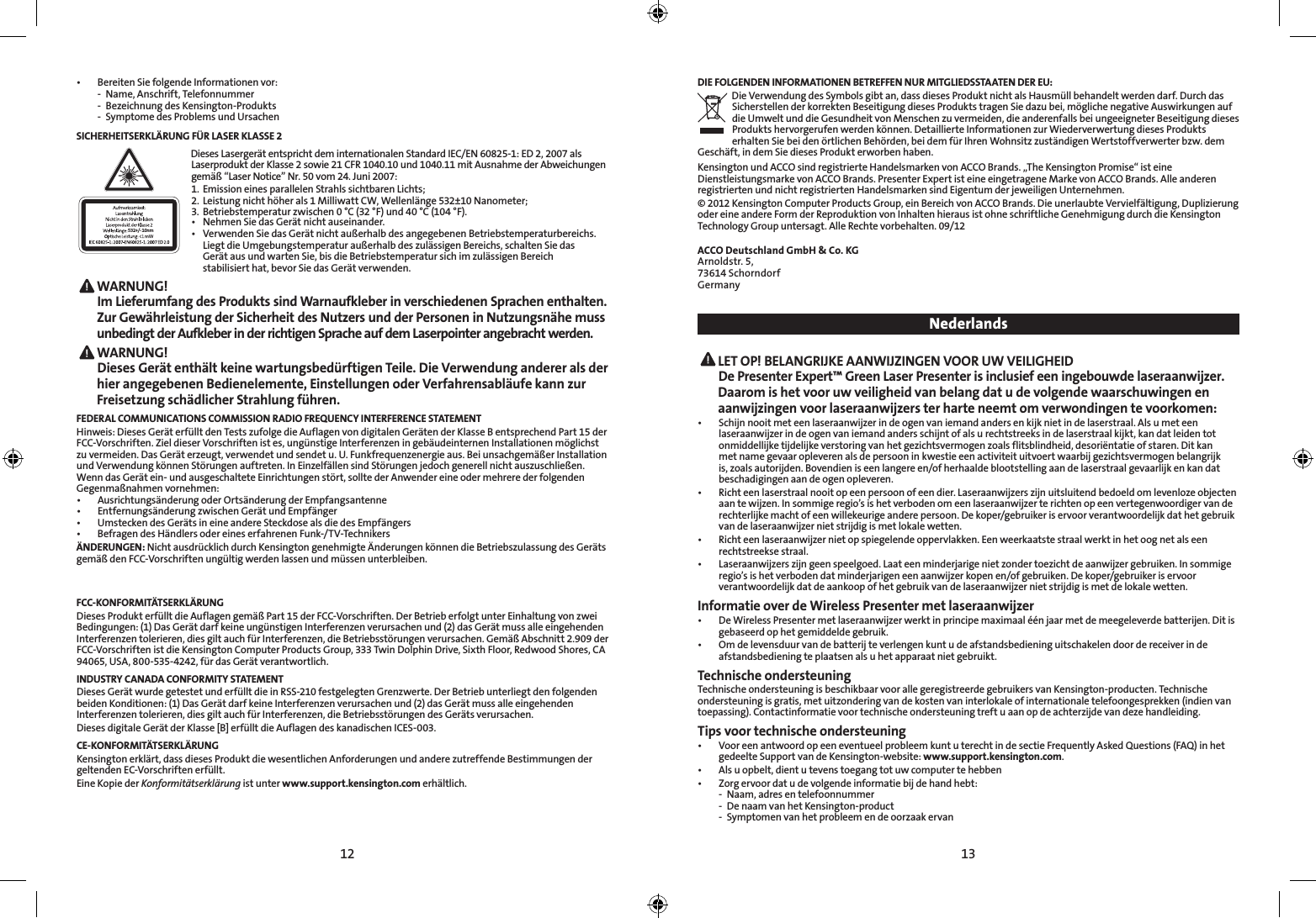 12 13• BereitenSiefolgendeInformationenvor:  -  Name, Anschrift, Telefonnummer  -  Bezeichnung des Kensington-Produkts  -  Symptome des Problems und UrsachenSICHERHEITSERKLÄRUNG FÜR LASER KLASSE 2532+/- 10nmDieses Lasergerät entspricht dem internationalen Standard IEC/EN 60825-1: ED 2, 2007 als Laserprodukt der Klasse 2 sowie 21 CFR 1040.10 und 1040.11 mit Ausnahme der Abweichungen gemäß“LaserNotice”Nr.50vom24.Juni2007:1.  Emission eines parallelen Strahls sichtbaren Lichts; 2.  Leistung nicht höher als 1 Milliwatt CW, Wellenlänge 532±10 Nanometer; 3.  Betriebstemperatur zwischen 0 °C (32 °F) und 40 °C (104 °F).• NehmenSiedasGerätnichtauseinander.• VerwendenSiedasGerätnichtaußerhalbdesangegebenenBetriebstemperaturbereichs.  LiegtdieUmgebungstemperaturaußerhalbdeszulässigenBereichs,schaltenSiedas   Gerät aus und warten Sie, bis die Betriebstemperatur sich im zulässigen Bereich    stabilisiert hat, bevor Sie das Gerät verwenden. WARNUNG!   Im Lieferumfang des Produkts sind Warnaufkleber in verschiedenen Sprachen enthalten. Zur Gewährleistung der Sicherheit des Nutzers und der Personen in Nutzungsnähe muss unbedingt der Aufkleber in der richtigen Sprache auf dem Laserpointer angebracht werden. WARNUNG!   Dieses Gerät enthält keine wartungsbedürftigen Teile. Die Verwendung anderer als der hier angegebenen Bedienelemente, Einstellungen oder Verfahrensabläufe kann zur Freisetzung schädlicher Strahlung führen.FEDERAL COMMUNICATIONS COMMISSION RADIO FREQUENCY INTERFERENCE STATEMENTHinweis: Dieses Gerät erfüllt den Tests zufolge die Auflagen von digitalen Geräten der Klasse B entsprechend Part 15 der FCC-Vorschriften. Ziel dieser Vorschriften ist es, ungünstige Interferenzen in gebäudeinternen Installationen möglichst zuvermeiden.DasGeräterzeugt,verwendetundsendetu.U.Funkfrequenzenergieaus.BeiunsachgemäßerInstallationundVerwendungkönnenStörungenauftreten.InEinzelfällensindStörungenjedochgenerellnichtauszuschließen.Wenn das Gerät ein- und ausgeschaltete Einrichtungen stört, sollte der Anwender eine oder mehrere der folgenden Gegenmaßnahmenvornehmen:• AusrichtungsänderungoderOrtsänderungderEmpfangsantenne• EntfernungsänderungzwischenGerätundEmpfänger• UmsteckendesGerätsineineandereSteckdosealsdiedesEmpfängers• BefragendesHändlersodereineserfahrenenFunk-/TV-TechnikersÄNDERUNGEN: Nicht ausdrücklich durch Kensington genehmigte Änderungen können die Betriebszulassung des Geräts gemäßdenFCC-Vorschriftenungültigwerdenlassenundmüssenunterbleiben.FCC-KONFORMITÄTSERKLÄRUNGDiesesProdukterfülltdieAuflagengemäßPart15derFCC-Vorschriften.DerBetrieberfolgtunterEinhaltungvonzweiBedingungen: (1) Das Gerät darf keine ungünstigen Interferenzen verursachen und (2) das Gerät muss alle eingehenden Interferenzentolerieren,diesgiltauchfürInterferenzen,dieBetriebsstörungenverursachen.GemäßAbschnitt2.909derFCC-Vorschriften ist die Kensington Computer Products Group, 333 Twin Dolphin Drive, Sixth Floor, Redwood Shores, CA 94065, USA, 800-535-4242, für das Gerät verantwortlich.INDUSTRY CANADA CONFORMITY STATEMENTDieses Gerät wurde getestet und erfüllt die in RSS-210 festgelegten Grenzwerte. Der Betrieb unterliegt den folgenden beiden Konditionen: (1) Das Gerät darf keine Interferenzen verursachen und (2) das Gerät muss alle eingehenden Interferenzen tolerieren, dies gilt auch für Interferenzen, die Betriebsstörungen des Geräts verursachen.Dieses digitale Gerät der Klasse [B] erfüllt die Auflagen des kanadischen ICES-003.CE-KONFORMITÄTSERKLÄRUNGKensington erklärt, dass dieses Produkt die wesentlichen Anforderungen und andere zutreffende Bestimmungen der geltenden EC-Vorschriften erfüllt.Eine Kopie der Konformitätserklärung ist unter www.support.kensington.com erhältlich.DIE FOLGENDEN INFORMATIONEN BETREFFEN NUR MITGLIEDSSTAATEN DER EU:Die Verwendung des Symbols gibt an, dass dieses Produkt nicht als Hausmüll behandelt werden darf. Durch das Sicherstellen der korrekten Beseitigung dieses Produkts tragen Sie dazu bei, mögliche negative Auswirkungen auf die Umwelt und die Gesundheit von Menschen zu vermeiden, die anderenfalls bei ungeeigneter Beseitigung dieses Produkts hervorgerufen werden können. Detaillierte Informationen zur Wiederverwertung dieses Produkts erhalten Sie bei den örtlichen Behörden, bei dem für Ihren Wohnsitz zuständigen Wertstoffverwerter bzw. dem Geschäft, in dem Sie dieses Produkt erworben haben.KensingtonundACCOsindregistrierteHandelsmarkenvonACCOBrands.„TheKensingtonPromise“isteineDienstleistungsmarke von ACCO Brands. Presenter Expert ist eine eingetragene Marke von ACCO Brands. Alle anderen registrierten und nicht registrierten Handelsmarken sind Eigentum der jeweiligen Unternehmen.© 2012 Kensington Computer Products Group, ein Bereich von ACCO Brands. Die unerlaubte Vervielfältigung, Duplizierung oder eine andere Form der Reproduktion von Inhalten hieraus ist ohne schriftliche Genehmigung durch die Kensington Technology Group untersagt. Alle Rechte vorbehalten. 09/12ACCO Deutschland GmbH &amp; Co. KGArnoldstr. 5, 73614 SchorndorfGermany Nederlands LET OP! BELANGRIJKE AANWIJZINGEN VOOR UW VEILIGHEID  De Presenter Expert™ Green Laser Presenter is inclusief een ingebouwde laseraanwijzer. Daarom is het voor uw veiligheid van belang dat u de volgende waarschuwingen en aanwijzingen voor laseraanwijzers ter harte neemt om verwondingen te voorkomen:• Schijnnooitmeteenlaseraanwijzerindeogenvaniemandandersenkijknietindelaserstraal.Alsumeteenlaseraanwijzer in de ogen van iemand anders schijnt of als u rechtstreeks in de laserstraal kijkt, kan dat leiden tot onmiddellijke tijdelijke verstoring van het gezichtsvermogen zoals flitsblindheid, desoriëntatie of staren. Dit kan met name gevaar opleveren als de persoon in kwestie een activiteit uitvoert waarbij gezichtsvermogen belangrijk is, zoals autorijden. Bovendien is een langere en/of herhaalde blootstelling aan de laserstraal gevaarlijk en kan dat beschadigingen aan de ogen opleveren.• Richteenlaserstraalnooitopeenpersoonofeendier.Laseraanwijzerszijnuitsluitendbedoeldomlevenlozeobjectenaan te wijzen. In sommige regio’s is het verboden om een laseraanwijzer te richten op een vertegenwoordiger van de rechterlijke macht of een willekeurige andere persoon. De koper/gebruiker is ervoor verantwoordelijk dat het gebruik van de laseraanwijzer niet strijdig is met lokale wetten.• Richteenlaseraanwijzernietopspiegelendeoppervlakken.Eenweerkaatstestraalwerktinhetoognetalseenrechtstreekse straal.• Laseraanwijzerszijngeenspeelgoed.Laateenminderjarigenietzondertoezichtdeaanwijzergebruiken.Insommigeregio’s is het verboden dat minderjarigen een aanwijzer kopen en/of gebruiken. De koper/gebruiker is ervoor verantwoordelijk dat de aankoop of het gebruik van de laseraanwijzer niet strijdig is met de lokale wetten.Informatie over de Wireless Presenter met laseraanwijzer• DeWirelessPresentermetlaseraanwijzerwerktinprincipemaximaaléénjaarmetdemeegeleverdebatterijen.Ditisgebaseerd op het gemiddelde gebruik. • Omdelevensduurvandebatterijteverlengenkuntudeafstandsbedieninguitschakelendoordereceiverindeafstandsbediening te plaatsen als u het apparaat niet gebruikt.Technische ondersteuningTechnische ondersteuning is beschikbaar voor alle geregistreerde gebruikers van Kensington-producten. Technische ondersteuning is gratis, met uitzondering van de kosten van interlokale of internationale telefoongesprekken (indien van toepassing). Contactinformatie voor technische ondersteuning treft u aan op de achterzijde van deze handleiding.Tips voor technische ondersteuning• VooreenantwoordopeeneventueelprobleemkuntuterechtindesectieFrequentlyAskedQuestions(FAQ)inhetgedeelte Support van de Kensington-website: www.support.kensington.com.• Alsuopbelt,dientutevenstoegangtotuwcomputertehebben• Zorgervoordatudevolgendeinformatiebijdehandhebt:  -  Naam, adres en telefoonnummer  -  De naam van het Kensington-product  -  Symptomen van het probleem en de oorzaak ervan