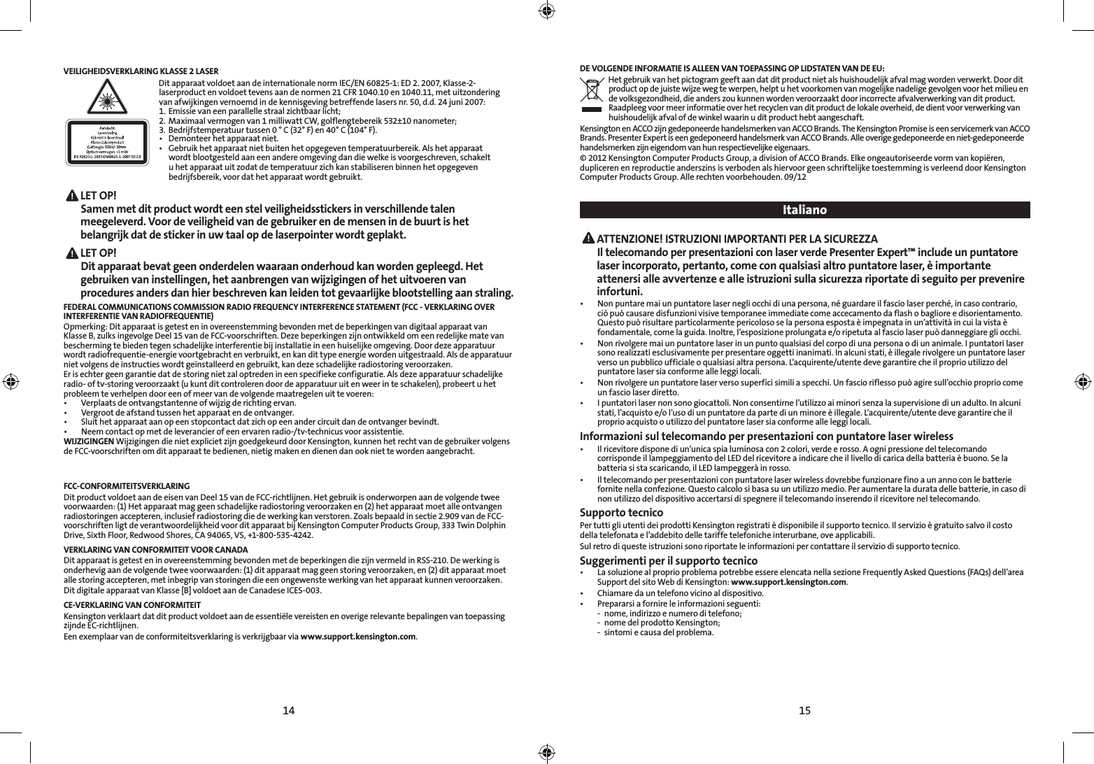 14 15VEILIGHEIDSVERKLARING KLASSE 2 LASER532+/- 10nmDit apparaat voldoet aan de internationale norm IEC/EN 60825-1: ED 2. 2007, Klasse-2-laserproduct en voldoet tevens aan de normen 21 CFR 1040.10 en 1040.11, met uitzondering van afwijkingen vernoemd in de kennisgeving betreffende lasers nr. 50, d.d. 24 juni 2007:   1.  Emissie van een parallelle straal zichtbaar licht;2.  Maximaal vermogen van 1 milliwatt CW, golflengtebereik 532±10 nanometer;3.  Bedrijfstemperatuur tussen 0 ° C (32° F) en 40° C (104° F).• Demonteerhetapparaatniet.• Gebruikhetapparaatnietbuitenhetopgegeventemperatuurbereik.Alshetapparaat   wordt blootgesteld aan een andere omgeving dan die welke is voorgeschreven, schakelt    u het apparaat uit zodat de temperatuur zich kan stabiliseren binnen het opgegeven    bedrijfsbereik, voor dat het apparaat wordt gebruikt. LET  OP!   Samen met dit product wordt een stel veiligheidsstickers in verschillende talen meegeleverd. Voor de veiligheid van de gebruiker en de mensen in de buurt is het belangrijk dat de sticker in uw taal op de laserpointer wordt geplakt. LET  OP!   Dit apparaat bevat geen onderdelen waaraan onderhoud kan worden gepleegd. Het gebruiken van instellingen, het aanbrengen van wijzigingen of het uitvoeren van procedures anders dan hier beschreven kan leiden tot gevaarlijke blootstelling aan straling.FEDERAL COMMUNICATIONS COMMISSION RADIO FREQUENCY INTERFERENCE STATEMENT (FCC - VERKLARING OVER  INTERFERENTIE VAN RADIOFREQUENTIE)Opmerking: Dit apparaat is getest en in overeenstemming bevonden met de beperkingen van digitaal apparaat van Klasse B, zulks ingevolge Deel 15 van de FCC-voorschriften. Deze beperkingen zijn ontwikkeld om een redelijke mate van bescherming te bieden tegen schadelijke interferentie bij installatie in een huiselijke omgeving. Door deze apparatuur wordt radiofrequentie-energie voortgebracht en verbruikt, en kan dit type energie worden uitgestraald. Als de apparatuur niet volgens de instructies wordt geïnstalleerd en gebruikt, kan deze schadelijke radiostoring veroorzaken.Er is echter geen garantie dat de storing niet zal optreden in een specifieke configuratie. Als deze apparatuur schadelijke radio- of tv-storing veroorzaakt (u kunt dit controleren door de apparatuur uit en weer in te schakelen), probeert u het probleem te verhelpen door een of meer van de volgende maatregelen uit te voeren:• Verplaatsdeontvangstantenneofwijzigderichtingervan.• Vergrootdeafstandtussenhetapparaatendeontvanger.• Sluithetapparaataanopeenstopcontactdatzichopeenandercircuitdandeontvangerbevindt.• Neemcontactopmetdeleverancierofeenervarenradio-/tv-technicusvoorassistentie.WIJZIGINGEN Wijzigingen die niet expliciet zijn goedgekeurd door Kensington, kunnen het recht van de gebruiker volgens de FCC-voorschriften om dit apparaat te bedienen, nietig maken en dienen dan ook niet te worden aangebracht.FCC-CONFORMITEITSVERKLARINGDit product voldoet aan de eisen van Deel 15 van de FCC-richtlijnen. Het gebruik is onderworpen aan de volgende twee voorwaarden: (1) Het apparaat mag geen schadelijke radiostoring veroorzaken en (2) het apparaat moet alle ontvangen radiostoringen accepteren, inclusief radiostoring die de werking kan verstoren. Zoals bepaald in sectie 2.909 van de FCC-voorschriften ligt de verantwoordelijkheid voor dit apparaat bij Kensington Computer Products Group, 333 Twin Dolphin Drive, Sixth Floor, Redwood Shores, CA 94065, VS, +1-800-535-4242.VERKLARING VAN CONFORMITEIT VOOR CANADADit apparaat is getest en in overeenstemming bevonden met de beperkingen die zijn vermeld in RSS-210. De werking is onderhevig aan de volgende twee voorwaarden: (1) dit apparaat mag geen storing veroorzaken, en (2) dit apparaat moet alle storing accepteren, met inbegrip van storingen die een ongewenste werking van het apparaat kunnen veroorzaken.Dit digitale apparaat van Klasse [B] voldoet aan de Canadese ICES-003.CE-VERKLARING VAN CONFORMITEITKensington verklaart dat dit product voldoet aan de essentiële vereisten en overige relevante bepalingen van toepassing zijnde EC-richtlijnen.Een exemplaar van de conformiteitsverklaring is verkrijgbaar via www.support.kensington.com.DE VOLGENDE INFORMATIE IS ALLEEN VAN TOEPASSING OP LIDSTATEN VAN DE EU:Het gebruik van het pictogram geeft aan dat dit product niet als huishoudelijk afval mag worden verwerkt. Door dit product op de juiste wijze weg te werpen, helpt u het voorkomen van mogelijke nadelige gevolgen voor het milieu en de volksgezondheid, die anders zou kunnen worden veroorzaakt door incorrecte afvalverwerking van dit product. Raadpleeg voor meer informatie over het recyclen van dit product de lokale overheid, de dient voor verwerking van huishoudelijk afval of de winkel waarin u dit product hebt aangeschaft.Kensington en ACCO zijn gedeponeerde handelsmerken van ACCO Brands. The Kensington Promise is een servicemerk van ACCO Brands. Presenter Expert is een gedeponeerd handelsmerk van ACCO Brands. Alle overige gedeponeerde en niet-gedeponeerde handelsmerken zijn eigendom van hun respectievelijke eigenaars.© 2012 Kensington Computer Products Group, a division of ACCO Brands. Elke ongeautoriseerde vorm van kopiëren, dupliceren en reproductie anderszins is verboden als hiervoor geen schriftelijke toestemming is verleend door Kensington Computer Products Group. Alle rechten voorbehouden. 09/12 Italiano ATTENZIONE! ISTRUZIONI IMPORTANTI PER LA SICUREZZA Il telecomando per presentazioni con laser verde Presenter Expert™ include un puntatore laser incorporato, pertanto, come con qualsiasi altro puntatore laser, è importante attenersi alle avvertenze e alle istruzioni sulla sicurezza riportate di seguito per prevenire infortuni.• Nonpuntaremaiunpuntatorelasernegliocchidiunapersona,néguardareilfasciolaserperché,incasocontrario,ciò può causare disfunzioni visive temporanee immediate come accecamento da flash o bagliore e disorientamento. Questopuòrisultareparticolarmentepericolososelapersonaespostaèimpegnatainun’attivitàincuilavistaèfondamentale, come la guida. Inoltre, l’esposizione prolungata e/o ripetuta al fascio laser può danneggiare gli occhi.• Nonrivolgeremaiunpuntatorelaserinunpuntoqualsiasidelcorpodiunapersonaodiunanimale.Ipuntatorilasersono realizzati esclusivamente per presentare oggetti inanimati. In alcuni stati, è illegale rivolgere un puntatore laser verso un pubblico ufficiale o qualsiasi altra persona. L’acquirente/utente deve garantire che il proprio utilizzo del puntatore laser sia conforme alle leggi locali.• Nonrivolgereunpuntatorelaserversosuperficisimiliaspecchi.Unfascioriflessopuòagiresull’occhiopropriocomeun fascio laser diretto.• Ipuntatorilasernonsonogiocattoli.Nonconsentirnel’utilizzoaiminorisenzalasupervisionediunadulto.Inalcunistati, l’acquisto e/o l’uso di un puntatore da parte di un minore è illegale. L’acquirente/utente deve garantire che il proprio acquisto o utilizzo del puntatore laser sia conforme alle leggi locali.Informazioni sul telecomando per presentazioni con puntatore laser wireless• Ilricevitoredisponediun’unicaspialuminosacon2colori,verdeerosso.Aognipressionedeltelecomandocorrisponde il lampeggiamento del LED del ricevitore a indicare che il livello di carica della batteria è buono. Se la batteria si sta scaricando, il LED lampeggerà in rosso.• Iltelecomandoperpresentazioniconpuntatorelaserwirelessdovrebbefunzionarefinoaunannoconlebatteriefornitenellaconfezione.Questocalcolosibasasuunutilizzomedio.Peraumentareladuratadellebatterie,incasodinon utilizzo del dispositivo accertarsi di spegnere il telecomando inserendo il ricevitore nel telecomando.Supporto tecnicoPer tutti gli utenti dei prodotti Kensington registrati è disponibile il supporto tecnico. Il servizio è gratuito salvo il costo della telefonata e l’addebito delle tariffe telefoniche interurbane, ove applicabili.Sul retro di queste istruzioni sono riportate le informazioni per contattare il servizio di supporto tecnico.Suggerimenti per il supporto tecnico• LasoluzionealproprioproblemapotrebbeessereelencatanellasezioneFrequentlyAskedQuestions(FAQs)dell’areaSupport del sito Web di Kensington: www.support.kensington.com.• Chiamaredauntelefonovicinoaldispositivo.• Prepararsiafornireleinformazioniseguenti:  -  nome, indirizzo e numero di telefono;  -  nome del prodotto Kensington;  -  sintomi e causa del problema.