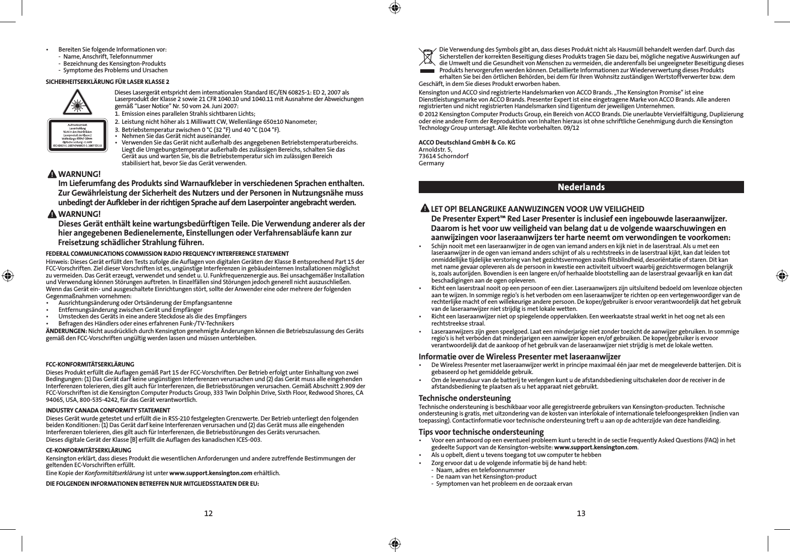 12 13• BereitenSiefolgendeInformationenvor:  -  Name, Anschrift, Telefonnummer  -  Bezeichnung des Kensington-Produkts  -  Symptome des Problems und UrsachenSICHERHEITSERKLÄRUNG FÜR LASER KLASSE 2650+/- 10nmDieses Lasergerät entspricht dem internationalen Standard IEC/EN 60825-1: ED 2, 2007 als Laserprodukt der Klasse 2 sowie 21 CFR 1040.10 und 1040.11 mit Ausnahme der Abweichungen gemäß“LaserNotice”Nr.50vom24.Juni2007:1.  Emission eines parallelen Strahls sichtbaren Lichts; 2.  Leistung nicht höher als 1 Milliwatt CW, Wellenlänge 650±10 Nanometer; 3.  Betriebstemperatur zwischen 0 °C (32 °F) und 40 °C (104 °F).• NehmenSiedasGerätnichtauseinander.• VerwendenSiedasGerätnichtaußerhalbdesangegebenenBetriebstemperaturbereichs.  LiegtdieUmgebungstemperaturaußerhalbdeszulässigenBereichs,schaltenSiedas   Gerät aus und warten Sie, bis die Betriebstemperatur sich im zulässigen Bereich    stabilisiert hat, bevor Sie das Gerät verwenden. WARNUNG!   Im Lieferumfang des Produkts sind Warnaufkleber in verschiedenen Sprachen enthalten. Zur Gewährleistung der Sicherheit des Nutzers und der Personen in Nutzungsnähe muss unbedingt der Aufkleber in der richtigen Sprache auf dem Laserpointer angebracht werden. WARNUNG!   Dieses Gerät enthält keine wartungsbedürftigen Teile. Die Verwendung anderer als der hier angegebenen Bedienelemente, Einstellungen oder Verfahrensabläufe kann zur Freisetzung schädlicher Strahlung führen.FEDERAL COMMUNICATIONS COMMISSION RADIO FREQUENCY INTERFERENCE STATEMENTHinweis: Dieses Gerät erfüllt den Tests zufolge die Auflagen von digitalen Geräten der Klasse B entsprechend Part 15 der FCC-Vorschriften. Ziel dieser Vorschriften ist es, ungünstige Interferenzen in gebäudeinternen Installationen möglichst zuvermeiden.DasGeräterzeugt,verwendetundsendetu.U.Funkfrequenzenergieaus.BeiunsachgemäßerInstallationundVerwendungkönnenStörungenauftreten.InEinzelfällensindStörungenjedochgenerellnichtauszuschließen.Wenn das Gerät ein- und ausgeschaltete Einrichtungen stört, sollte der Anwender eine oder mehrere der folgenden Gegenmaßnahmenvornehmen:• AusrichtungsänderungoderOrtsänderungderEmpfangsantenne• EntfernungsänderungzwischenGerätundEmpfänger• UmsteckendesGerätsineineandereSteckdosealsdiedesEmpfängers• BefragendesHändlersodereineserfahrenenFunk-/TV-TechnikersÄNDERUNGEN: Nicht ausdrücklich durch Kensington genehmigte Änderungen können die Betriebszulassung des Geräts gemäßdenFCC-Vorschriftenungültigwerdenlassenundmüssenunterbleiben.FCC-KONFORMITÄTSERKLÄRUNGDiesesProdukterfülltdieAuflagengemäßPart15derFCC-Vorschriften.DerBetrieberfolgtunterEinhaltungvonzweiBedingungen: (1) Das Gerät darf keine ungünstigen Interferenzen verursachen und (2) das Gerät muss alle eingehenden Interferenzentolerieren,diesgiltauchfürInterferenzen,dieBetriebsstörungenverursachen.GemäßAbschnitt2.909derFCC-Vorschriften ist die Kensington Computer Products Group, 333 Twin Dolphin Drive, Sixth Floor, Redwood Shores, CA 94065, USA, 800-535-4242, für das Gerät verantwortlich.INDUSTRY CANADA CONFORMITY STATEMENTDieses Gerät wurde getestet und erfüllt die in RSS-210 festgelegten Grenzwerte. Der Betrieb unterliegt den folgenden beiden Konditionen: (1) Das Gerät darf keine Interferenzen verursachen und (2) das Gerät muss alle eingehenden Interferenzen tolerieren, dies gilt auch für Interferenzen, die Betriebsstörungen des Geräts verursachen.Dieses digitale Gerät der Klasse [B] erfüllt die Auflagen des kanadischen ICES-003.CE-KONFORMITÄTSERKLÄRUNGKensington erklärt, dass dieses Produkt die wesentlichen Anforderungen und andere zutreffende Bestimmungen der geltenden EC-Vorschriften erfüllt.Eine Kopie der Konformitätserklärung ist unter www.support.kensington.com erhältlich.DIE FOLGENDEN INFORMATIONEN BETREFFEN NUR MITGLIEDSSTAATEN DER EU:Die Verwendung des Symbols gibt an, dass dieses Produkt nicht als Hausmüll behandelt werden darf. Durch das Sicherstellen der korrekten Beseitigung dieses Produkts tragen Sie dazu bei, mögliche negative Auswirkungen auf die Umwelt und die Gesundheit von Menschen zu vermeiden, die anderenfalls bei ungeeigneter Beseitigung dieses Produkts hervorgerufen werden können. Detaillierte Informationen zur Wiederverwertung dieses Produkts erhalten Sie bei den örtlichen Behörden, bei dem für Ihren Wohnsitz zuständigen Wertstoffverwerter bzw. dem Geschäft, in dem Sie dieses Produkt erworben haben.KensingtonundACCOsindregistrierteHandelsmarkenvonACCOBrands.„TheKensingtonPromise“isteineDienstleistungsmarke von ACCO Brands. Presenter Expert ist eine eingetragene Marke von ACCO Brands. Alle anderen registrierten und nicht registrierten Handelsmarken sind Eigentum der jeweiligen Unternehmen.© 2012 Kensington Computer Products Group, ein Bereich von ACCO Brands. Die unerlaubte Vervielfältigung, Duplizierung oder eine andere Form der Reproduktion von Inhalten hieraus ist ohne schriftliche Genehmigung durch die Kensington Technology Group untersagt. Alle Rechte vorbehalten. 09/12ACCO Deutschland GmbH &amp; Co. KGArnoldstr. 5, 73614 SchorndorfGermany Nederlands LET OP! BELANGRIJKE AANWIJZINGEN VOOR UW VEILIGHEID  De Presenter Expert™ Red Laser Presenter is inclusief een ingebouwde laseraanwijzer. Daarom is het voor uw veiligheid van belang dat u de volgende waarschuwingen en aanwijzingen voor laseraanwijzers ter harte neemt om verwondingen te voorkomen:• Schijnnooitmeteenlaseraanwijzerindeogenvaniemandandersenkijknietindelaserstraal.Alsumeteenlaseraanwijzer in de ogen van iemand anders schijnt of als u rechtstreeks in de laserstraal kijkt, kan dat leiden tot onmiddellijke tijdelijke verstoring van het gezichtsvermogen zoals flitsblindheid, desoriëntatie of staren. Dit kan met name gevaar opleveren als de persoon in kwestie een activiteit uitvoert waarbij gezichtsvermogen belangrijk is, zoals autorijden. Bovendien is een langere en/of herhaalde blootstelling aan de laserstraal gevaarlijk en kan dat beschadigingen aan de ogen opleveren.• Richteenlaserstraalnooitopeenpersoonofeendier.Laseraanwijzerszijnuitsluitendbedoeldomlevenlozeobjectenaantewijzen.Insommigeregio’sishetverbodenomeenlaseraanwijzerterichtenopeenvertegenwoordigervanderechterlijke macht of een willekeurige andere persoon. De koper/gebruiker is ervoor verantwoordelijk dat het gebruik van de laseraanwijzer niet strijdig is met lokale wetten.• Richteenlaseraanwijzernietopspiegelendeoppervlakken.Eenweerkaatstestraalwerktinhetoognetalseenrechtstreekse straal.• Laseraanwijzerszijngeenspeelgoed.Laateenminderjarigenietzondertoezichtdeaanwijzergebruiken.Insommigeregio’sishetverbodendatminderjarigeneenaanwijzerkopenen/ofgebruiken.Dekoper/gebruikeriservoorverantwoordelijk dat de aankoop of het gebruik van de laseraanwijzer niet strijdig is met de lokale wetten.Informatie over de Wireless Presenter met laseraanwijzer• DeWirelessPresentermetlaseraanwijzerwerktinprincipemaximaaléénjaarmetdemeegeleverdebatterijen.Ditisgebaseerd op het gemiddelde gebruik. • Omdelevensduurvandebatterijteverlengenkuntudeafstandsbedieninguitschakelendoordereceiverindeafstandsbediening te plaatsen als u het apparaat niet gebruikt.Technische ondersteuningTechnische ondersteuning is beschikbaar voor alle geregistreerde gebruikers van Kensington-producten. Technische ondersteuning is gratis, met uitzondering van de kosten van interlokale of internationale telefoongesprekken (indien van toepassing). Contactinformatie voor technische ondersteuning treft u aan op de achterzijde van deze handleiding.Tips voor technische ondersteuning• VooreenantwoordopeeneventueelprobleemkuntuterechtindesectieFrequentlyAskedQuestions(FAQ)inhetgedeelte Support van de Kensington-website: www.support.kensington.com.• Alsuopbelt,dientutevenstoegangtotuwcomputertehebben• Zorgervoordatudevolgendeinformatiebijdehandhebt:  -  Naam, adres en telefoonnummer  -  De naam van het Kensington-product  -  Symptomen van het probleem en de oorzaak ervan