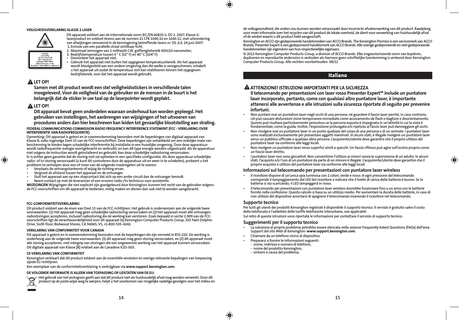 14 15VEILIGHEIDSVERKLARING KLASSE 2 LASER650+/- 10nmDit apparaat voldoet aan de internationale norm IEC/EN 60825-1: ED 2. 2007, Klasse-2-laserproduct en voldoet tevens aan de normen 21 CFR 1040.10 en 1040.11, met uitzondering van afwijkingen vernoemd in de kennisgeving betreffende lasers nr. 50, d.d. 24 juni 2007:  1. Emissie van een parallelle straal zichtbaar licht;2.  Maximaal vermogen van 1 milliwatt CW, golflengtebereik 650±10 nanometer;3.  Bedrijfstemperatuur tussen 0 ° C (32° F) en 40° C (104° F).• Demonteerhetapparaatniet.• Gebruikhetapparaatnietbuitenhetopgegeventemperatuurbereik.Alshetapparaat   wordt blootgesteld aan een andere omgeving dan die welke is voorgeschreven, schakelt    u het apparaat uit zodat de temperatuur zich kan stabiliseren binnen het opgegeven    bedrijfsbereik, voor dat het apparaat wordt gebruikt. LET  OP!   Samen met dit product wordt een stel veiligheidsstickers in verschillende talen meegeleverd. Voor de veiligheid van de gebruiker en de mensen in de buurt is het belangrijk dat de sticker in uw taal op de laserpointer wordt geplakt. LET  OP!   Dit apparaat bevat geen onderdelen waaraan onderhoud kan worden gepleegd. Het gebruiken van instellingen, het aanbrengen van wijzigingen of het uitvoeren van procedures anders dan hier beschreven kan leiden tot gevaarlijke blootstelling aan straling.FEDERAL COMMUNICATIONS COMMISSION RADIO FREQUENCY INTERFERENCE STATEMENT (FCC - VERKLARING OVER  INTERFERENTIE VAN RADIOFREQUENTIE)Opmerking: Dit apparaat is getest en in overeenstemming bevonden met de beperkingen van digitaal apparaat van Klasse B, zulks ingevolge Deel 15 van de FCC-voorschriften. Deze beperkingen zijn ontwikkeld om een redelijke mate van bescherming te bieden tegen schadelijke interferentie bij installatie in een huiselijke omgeving. Door deze apparatuur wordt radiofrequentie-energie voortgebracht en verbruikt, en kan dit type energie worden uitgestraald. Als de apparatuur niet volgens de instructies wordt geïnstalleerd en gebruikt, kan deze schadelijke radiostoring veroorzaken.Er is echter geen garantie dat de storing niet zal optreden in een specifieke configuratie. Als deze apparatuur schadelijke radio- of tv-storing veroorzaakt (u kunt dit controleren door de apparatuur uit en weer in te schakelen), probeert u het probleem te verhelpen door een of meer van de volgende maatregelen uit te voeren:• Verplaatsdeontvangstantenneofwijzigderichtingervan.• Vergrootdeafstandtussenhetapparaatendeontvanger.• Sluithetapparaataanopeenstopcontactdatzichopeenandercircuitdandeontvangerbevindt.• Neemcontactopmetdeleverancierofeenervarenradio-/tv-technicusvoorassistentie.WIJZIGINGEN Wijzigingen die niet expliciet zijn goedgekeurd door Kensington, kunnen het recht van de gebruiker volgens de FCC-voorschriften om dit apparaat te bedienen, nietig maken en dienen dan ook niet te worden aangebracht.FCC-CONFORMITEITSVERKLARINGDit product voldoet aan de eisen van Deel 15 van de FCC-richtlijnen. Het gebruik is onderworpen aan de volgende twee voorwaarden: (1) Het apparaat mag geen schadelijke radiostoring veroorzaken en (2) het apparaat moet alle ontvangen radiostoringen accepteren, inclusief radiostoring die de werking kan verstoren. Zoals bepaald in sectie 2.909 van de FCC-voorschriften ligt de verantwoordelijkheid voor dit apparaat bij Kensington Computer Products Group, 333 Twin Dolphin Drive, Sixth Floor, Redwood Shores, CA 94065, VS, +1-800-535-4242.VERKLARING VAN CONFORMITEIT VOOR CANADADit apparaat is getest en in overeenstemming bevonden met de beperkingen die zijn vermeld in RSS-210. De werking is onderhevig aan de volgende twee voorwaarden: (1) dit apparaat mag geen storing veroorzaken, en (2) dit apparaat moet alle storing accepteren, met inbegrip van storingen die een ongewenste werking van het apparaat kunnen veroorzaken.Dit digitale apparaat van Klasse [B] voldoet aan de Canadese ICES-003.CE-VERKLARING VAN CONFORMITEITKensington verklaart dat dit product voldoet aan de essentiële vereisten en overige relevante bepalingen van toepassing zijnde EC-richtlijnen.Een exemplaar van de conformiteitsverklaring is verkrijgbaar via www.support.kensington.com.DE VOLGENDE INFORMATIE IS ALLEEN VAN TOEPASSING OP LIDSTATEN VAN DE EU:Het gebruik van het pictogram geeft aan dat dit product niet als huishoudelijk afval mag worden verwerkt. Door dit product op de juiste wijze weg te werpen, helpt u het voorkomen van mogelijke nadelige gevolgen voor het milieu en de volksgezondheid, die anders zou kunnen worden veroorzaakt door incorrecte afvalverwerking van dit product. Raadpleeg voor meer informatie over het recyclen van dit product de lokale overheid, de dient voor verwerking van huishoudelijk afval of de winkel waarin u dit product hebt aangeschaft.Kensington en ACCO zijn gedeponeerde handelsmerken van ACCO Brands. The Kensington Promise is een servicemerk van ACCO Brands. Presenter Expert is een gedeponeerd handelsmerk van ACCO Brands. Alle overige gedeponeerde en niet-gedeponeerde handelsmerken zijn eigendom van hun respectievelijke eigenaars.© 2012 Kensington Computer Products Group, a division of ACCO Brands. Elke ongeautoriseerde vorm van kopiëren, dupliceren en reproductie anderszins is verboden als hiervoor geen schriftelijke toestemming is verleend door Kensington Computer Products Group. Alle rechten voorbehouden. 09/12 Italiano ATTENZIONE! ISTRUZIONI IMPORTANTI PER LA SICUREZZA Il telecomando per presentazioni con laser rosso Presenter Expert™ include un puntatore laser incorporato, pertanto, come con qualsiasi altro puntatore laser, è importante attenersi alle avvertenze e alle istruzioni sulla sicurezza riportate di seguito per prevenire infortuni.• Nonpuntaremaiunpuntatorelasernegliocchidiunapersona,néguardareilfasciolaserperché,incasocontrario,ciò può causare disfunzioni visive temporanee immediate come accecamento da flash o bagliore e disorientamento. Questopuòrisultareparticolarmentepericolososelapersonaespostaèimpegnatainun’attivitàincuilavistaèfondamentale,comelaguida.Inoltre,l’esposizioneprolungatae/oripetutaalfasciolaserpuòdanneggiaregliocchi.• Nonrivolgeremaiunpuntatorelaserinunpuntoqualsiasidelcorpodiunapersonaodiunanimale.Ipuntatorilasersonorealizzatiesclusivamenteperpresentareoggettiinanimati.Inalcunistati,èillegalerivolgereunpuntatorelaserversounpubblicoufficialeoqualsiasialtrapersona.L’acquirente/utentedevegarantirecheilproprioutilizzodelpuntatore laser sia conforme alle leggi locali.• Nonrivolgereunpuntatorelaserversosuperficisimiliaspecchi.Unfascioriflessopuòagiresull’occhiopropriocomeun fascio laser diretto.• Ipuntatorilasernonsonogiocattoli.Nonconsentirnel’utilizzoaiminorisenzalasupervisionediunadulto.Inalcunistati,l’acquistoe/ol’usodiunpuntatoredapartediunminoreèillegale.L’acquirente/utentedevegarantirecheilproprio acquisto o utilizzo del puntatore laser sia conforme alle leggi locali.Informazioni sul telecomando per presentazioni con puntatore laser wireless• Ilricevitoredisponediun’unicaspialuminosacon2colori,verdeerosso.AognipressionedeltelecomandocorrispondeillampeggiamentodelLEDdelricevitoreaindicarecheillivellodicaricadellabatteriaèbuono.Selabatteria si sta scaricando, il LED lampeggerà in rosso.• Iltelecomandoperpresentazioniconpuntatorelaserwirelessdovrebbefunzionarefinoaunannoconlebatteriefornitenellaconfezione.Questocalcolosibasasuunutilizzomedio.Peraumentareladuratadellebatterie,incasodinon utilizzo del dispositivo accertarsi di spegnere il telecomando inserendo il ricevitore nel telecomando.Supporto tecnicoPertuttigliutentideiprodottiKensingtonregistratièdisponibileilsupportotecnico.Ilservizioègratuitosalvoilcostodellatelefonatael’addebitodelletariffetelefonicheinterurbane,oveapplicabili.Sul retro di queste istruzioni sono riportate le informazioni per contattare il servizio di supporto tecnico.Suggerimenti per il supporto tecnico• LasoluzionealproprioproblemapotrebbeessereelencatanellasezioneFrequentlyAskedQuestions(FAQs)dell’areaSupport del sito Web di Kensington: www.support.kensington.com.• Chiamaredauntelefonovicinoaldispositivo.• Prepararsiafornireleinformazioniseguenti:  -  nome, indirizzo e numero di telefono;  -  nome del prodotto Kensington;  -  sintomi e causa del problema.