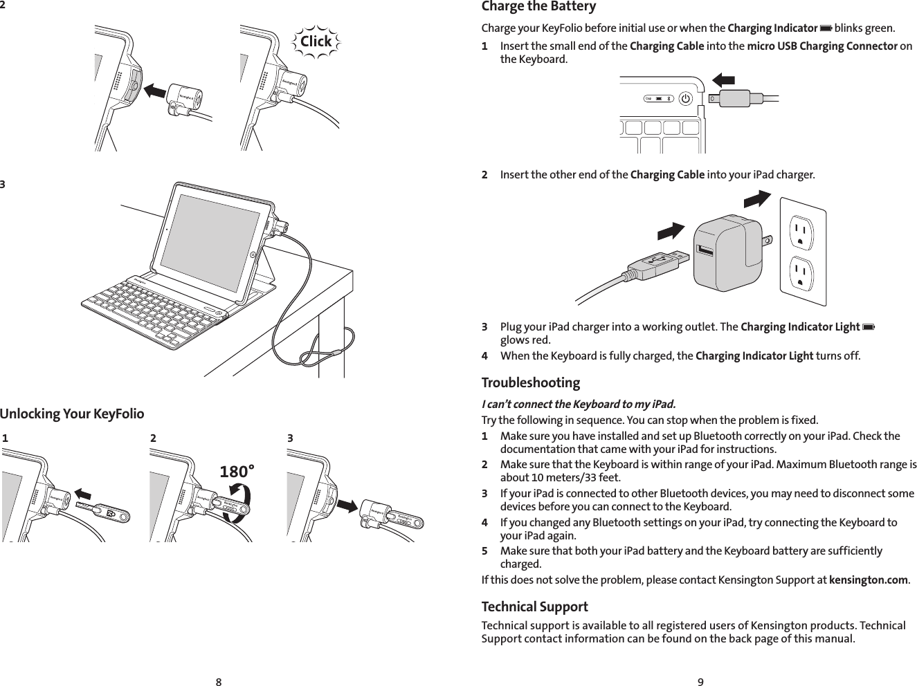 8 923Unlocking Your KeyFolio1 2 3180°Charge the Battery Charge your KeyFolio before initial use or when the Charging Indicator   blinks green.1  Insert the small end of the Charging Cable into the micro USB Charging Connector on the Keyboard.2  Insert the other end of the Charging Cable into your iPad charger.3  Plug your iPad charger into a working outlet. The Charging Indicator Light    glows red.4  When the Keyboard is fully charged, the Charging Indicator Light turns off.TroubleshootingI can’t connect the Keyboard to my iPad.Try the following in sequence. You can stop when the problem is fixed.1  Make sure you have installed and set up Bluetooth correctly on your iPad. Check the documentation that came with your iPad for instructions.2  Make sure that the Keyboard is within range of your iPad. Maximum Bluetooth range is about 10 meters/33 feet.3  If your iPad is connected to other Bluetooth devices, you may need to disconnect some devices before you can connect to the Keyboard.4  If you changed any Bluetooth settings on your iPad, try connecting the Keyboard to your iPad again.5  Make sure that both your iPad battery and the Keyboard battery are sufficiently charged.If this does not solve the problem, please contact Kensington Support at kensington.com.Technical Support Technical support is available to all registered users of Kensington products. Technical Support contact information can be found on the back page of this manual.