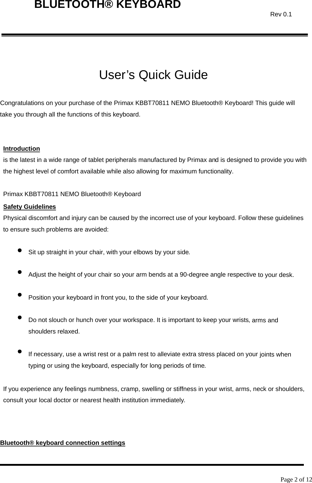    Page 2 of 12  BLUETOOTH® KEYBOARD  Rev 0.1 User’s Quick Guide  Congratulations on your purchase of the Primax KBBT70811 NEMO Bluetooth® Keyboard! This guide will take you through all the functions of this keyboard.   Introduction is the latest in a wide range of tablet peripherals manufactured by Primax and is designed to provide you with the highest level of comfort available while also allowing for maximum functionality.  Primax KBBT70811 NEMO Bluetooth® Keyboard Safety Guidelines Physical discomfort and injury can be caused by the incorrect use of your keyboard. Follow these guidelines to ensure such problems are avoided:  Sit up straight in your chair, with your elbows by your side.  Adjust the height of your chair so your arm bends at a 90-degree angle respective to your desk.  Position your keyboard in front you, to the side of your keyboard.  Do not slouch or hunch over your workspace. It is important to keep your wrists, arms and shoulders relaxed.  If necessary, use a wrist rest or a palm rest to alleviate extra stress placed on your joints when typing or using the keyboard, especially for long periods of time.  If you experience any feelings numbness, cramp, swelling or stiffness in your wrist, arms, neck or shoulders, consult your local doctor or nearest health institution immediately.     Bluetooth® keyboard connection settings 