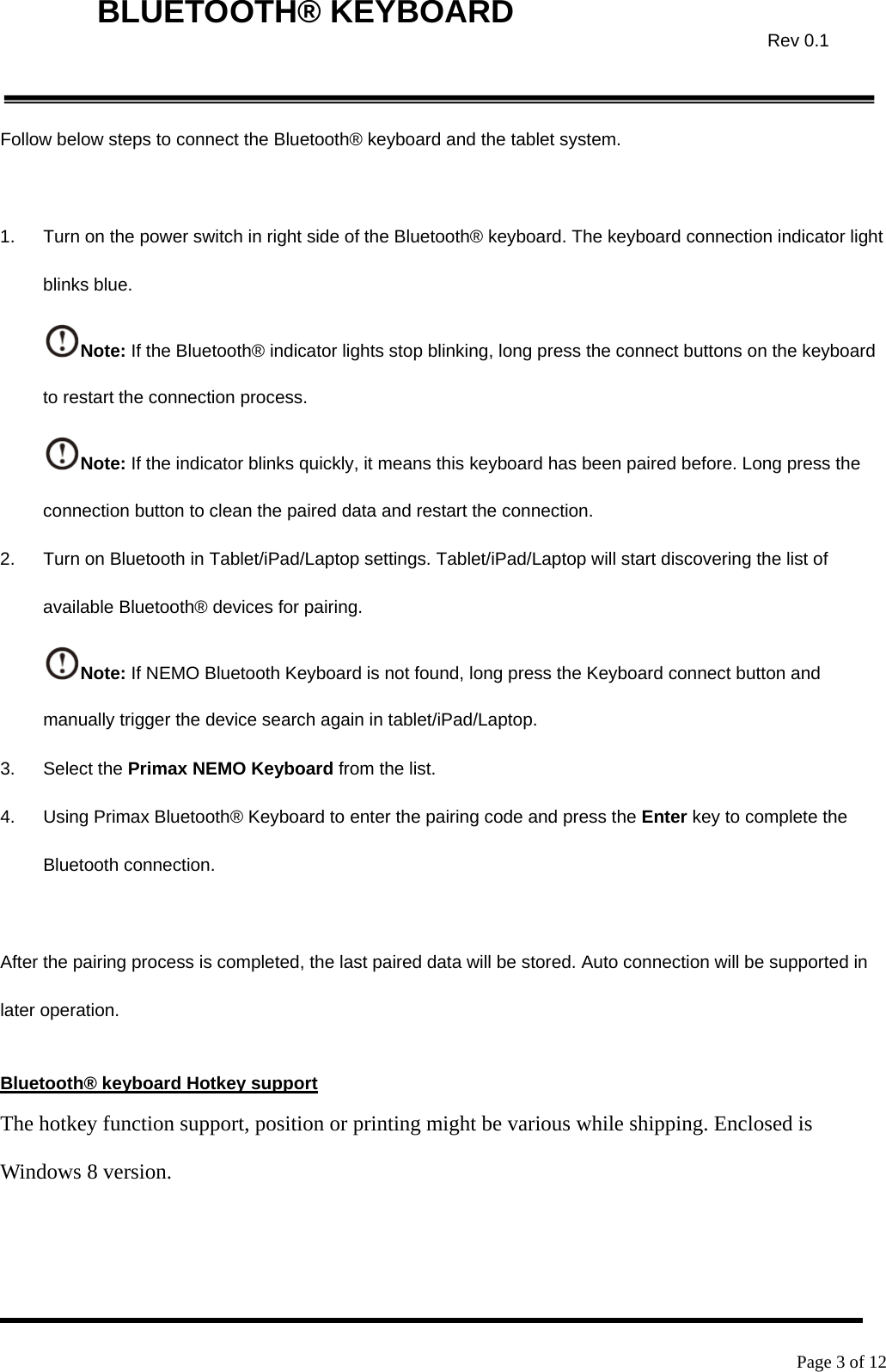    Page 3 of 12  BLUETOOTH® KEYBOARD  Rev 0.1Follow below steps to connect the Bluetooth® keyboard and the tablet system.    1.  Turn on the power switch in right side of the Bluetooth® keyboard. The keyboard connection indicator light blinks blue. Note: If the Bluetooth® indicator lights stop blinking, long press the connect buttons on the keyboard to restart the connection process. Note: If the indicator blinks quickly, it means this keyboard has been paired before. Long press the connection button to clean the paired data and restart the connection. 2.  Turn on Bluetooth in Tablet/iPad/Laptop settings. Tablet/iPad/Laptop will start discovering the list of available Bluetooth® devices for pairing. Note: If NEMO Bluetooth Keyboard is not found, long press the Keyboard connect button and manually trigger the device search again in tablet/iPad/Laptop. 3. Select the Primax NEMO Keyboard from the list. 4.  Using Primax Bluetooth® Keyboard to enter the pairing code and press the Enter key to complete the Bluetooth connection.    After the pairing process is completed, the last paired data will be stored. Auto connection will be supported in later operation.  Bluetooth® keyboard Hotkey support The hotkey function support, position or printing might be various while shipping. Enclosed is Windows 8 version.  