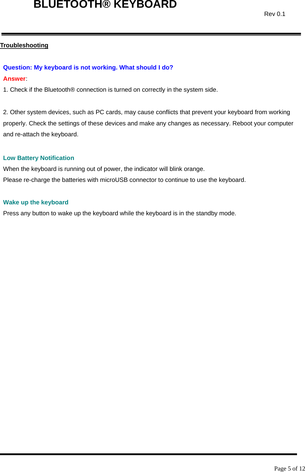    Page 5 of 12  BLUETOOTH® KEYBOARD  Rev 0.1Troubleshooting  Question: My keyboard is not working. What should I do? Answer:  1. Check if the Bluetooth® connection is turned on correctly in the system side.  2. Other system devices, such as PC cards, may cause conflicts that prevent your keyboard from working properly. Check the settings of these devices and make any changes as necessary. Reboot your computer and re-attach the keyboard.  Low Battery Notification When the keyboard is running out of power, the indicator will blink orange. Please re-charge the batteries with microUSB connector to continue to use the keyboard.  Wake up the keyboard Press any button to wake up the keyboard while the keyboard is in the standby mode.    
