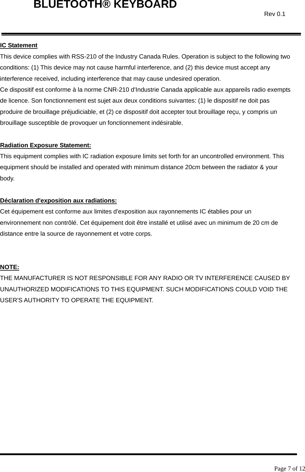    Page 7 of 12  BLUETOOTH® KEYBOARD  Rev 0.1IC Statement This device complies with RSS-210 of the Industry Canada Rules. Operation is subject to the following two conditions: (1) This device may not cause harmful interference, and (2) this device must accept any interference received, including interference that may cause undesired operation. Ce dispositif est conforme à la norme CNR-210 d&apos;Industrie Canada applicable aux appareils radio exempts de licence. Son fonctionnement est sujet aux deux conditions suivantes: (1) le dispositif ne doit pas produire de brouillage préjudiciable, et (2) ce dispositif doit accepter tout brouillage reçu, y compris un brouillage susceptible de provoquer un fonctionnement indésirable.    Radiation Exposure Statement: This equipment complies with IC radiation exposure limits set forth for an uncontrolled environment. This equipment should be installed and operated with minimum distance 20cm between the radiator &amp; your body.  Déclaration d&apos;exposition aux radiations: Cet équipement est conforme aux limites d&apos;exposition aux rayonnements IC établies pour un environnement non contrôlé. Cet équipement doit être installé et utilisé avec un minimum de 20 cm de distance entre la source de rayonnement et votre corps.   NOTE:  THE MANUFACTURER IS NOT RESPONSIBLE FOR ANY RADIO OR TV INTERFERENCE CAUSED BY UNAUTHORIZED MODIFICATIONS TO THIS EQUIPMENT. SUCH MODIFICATIONS COULD VOID THE USER&apos;S AUTHORITY TO OPERATE THE EQUIPMENT.   