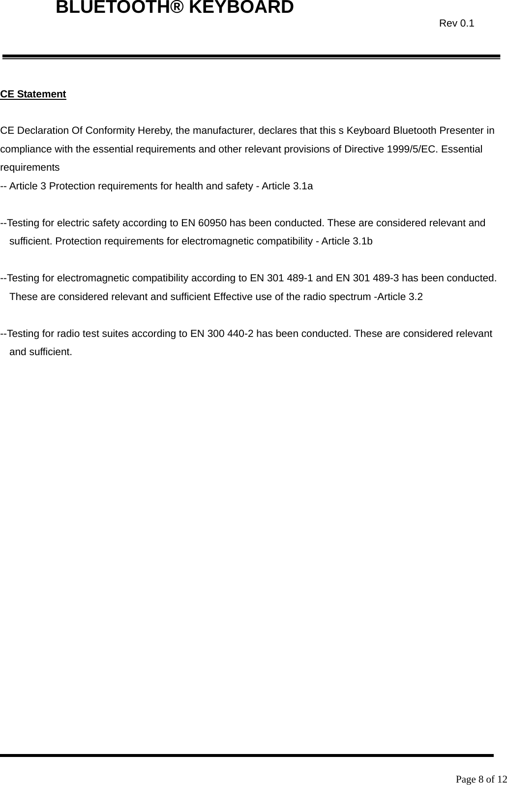    Page 8 of 12  BLUETOOTH® KEYBOARD  Rev 0.1 CE Statement  CE Declaration Of Conformity Hereby, the manufacturer, declares that this s Keyboard Bluetooth Presenter in compliance with the essential requirements and other relevant provisions of Directive 1999/5/EC. Essential requirements -- Article 3 Protection requirements for health and safety - Article 3.1a    --Testing for electric safety according to EN 60950 has been conducted. These are considered relevant and sufficient. Protection requirements for electromagnetic compatibility - Article 3.1b    --Testing for electromagnetic compatibility according to EN 301 489-1 and EN 301 489-3 has been conducted. These are considered relevant and sufficient Effective use of the radio spectrum -Article 3.2    --Testing for radio test suites according to EN 300 440-2 has been conducted. These are considered relevant and sufficient. 
