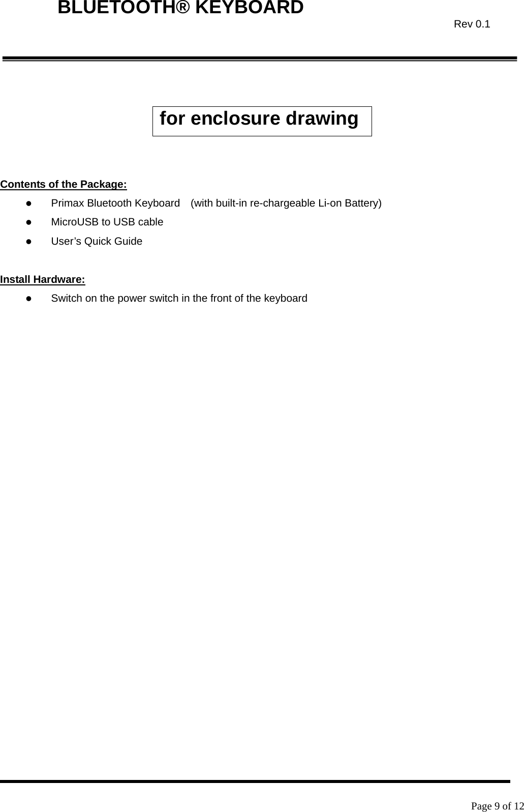    Page 9 of 12  BLUETOOTH® KEYBOARD  Rev 0.1  for enclosure drawing   Contents of the Package: z Primax Bluetooth Keyboard    (with built-in re-chargeable Li-on Battery) z MicroUSB to USB cable z User’s Quick Guide  Install Hardware: z Switch on the power switch in the front of the keyboard 
