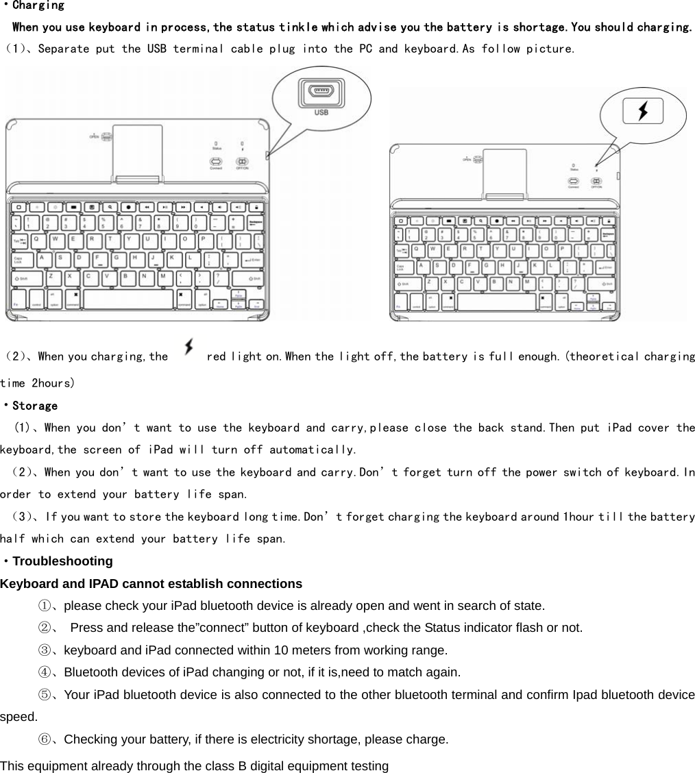  ·Charging   When you use keyboard in process,the status tinkle which advise you the battery is shortage.You should charging. （1）、Separate put the USB terminal cable plug into the PC and keyboard.As follow picture.           （2）、When you charging,the  red light on.When the light off,the battery is full enough.(theoretical charging time 2hours) ·Storage (1)、When you don’t want to use the keyboard and carry,please close the back stand.Then put iPad cover the keyboard,the screen of iPad will turn off automatically.  （2）、When you don’t want to use the keyboard and carry.Don’t forget turn off the power switch of keyboard.In order to extend your battery life span.  （3）、If you want to store the keyboard long time.Don’t forget charging the keyboard around 1hour till the battery half which can extend your battery life span. ·Troubleshooting Keyboard and IPAD cannot establish connections    ①、please check your iPad bluetooth device is already open and went in search of state.      ②、  Press and release the”connect” button of keyboard ,check the Status indicator flash or not.    ③、keyboard and iPad connected within 10 meters from working range.    ④、Bluetooth devices of iPad changing or not, if it is,need to match again.    ⑤、Your iPad bluetooth device is also connected to the other bluetooth terminal and confirm Ipad bluetooth device speed.    ⑥、Checking your battery, if there is electricity shortage, please charge. This equipment already through the class B digital equipment testing              