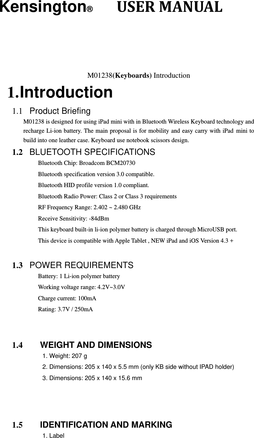 Kensington®      USERMANUAL  M01238(Keyboards) Introduction 1. Introduction 1.1  Product Briefing  M01238 is designed for using iPad mini with in Bluetooth Wireless Keyboard technology and recharge Li-ion battery. The main proposal is for mobility and easy carry with iPad mini to build into one leather case. Keyboard use notebook scissors design. 1.2  BLUETOOTH SPECIFICATIONS Bluetooth Chip: Broadcom BCM20730 Bluetooth specification version 3.0 compatible. Bluetooth HID profile version 1.0 compliant. Bluetooth Radio Power: Class 2 or Class 3 requirements RF Frequency Range: 2.402 ~ 2.480 GHz Receive Sensitivity: -84dBm This keyboard built-in li-ion polymer battery is charged through MicroUSB port. This device is compatible with Apple Tablet , NEW iPad and iOS Version 4.3 +  1.3  POWER REQUIREMENTS Battery: 1 Li-ion polymer battery Working voltage range: 4.2V~3.0V Charge current: 100mA   Rating: 3.7V / 250mA   1.4     WEIGHT AND DIMENSIONS 1. Weight: 207 g 2. Dimensions: 205 x 140 x 5.5 mm (only KB side without IPAD holder) 3. Dimensions: 205 x 140 x 15.6 mm    1.5     IDENTIFICATION AND MARKING 1. Label 