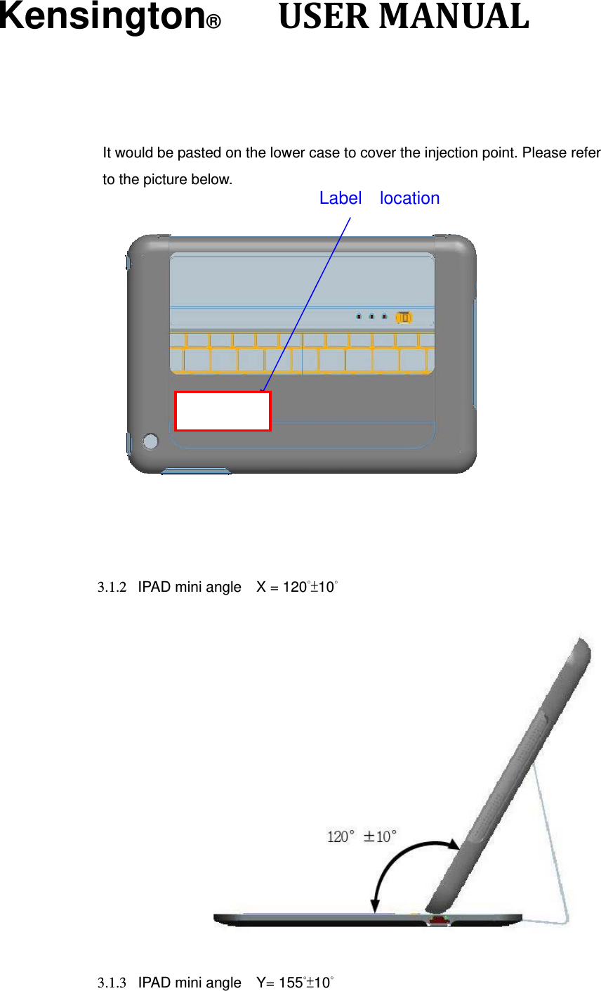 Kensington®      USERMANUAL It would be pasted on the lower case to cover the injection point. Please refer to the picture below.      3.1.2  IPAD mini angle    X = 120°±10°   3.1.3  IPAD mini angle    Y= 155°±10° Label  location 