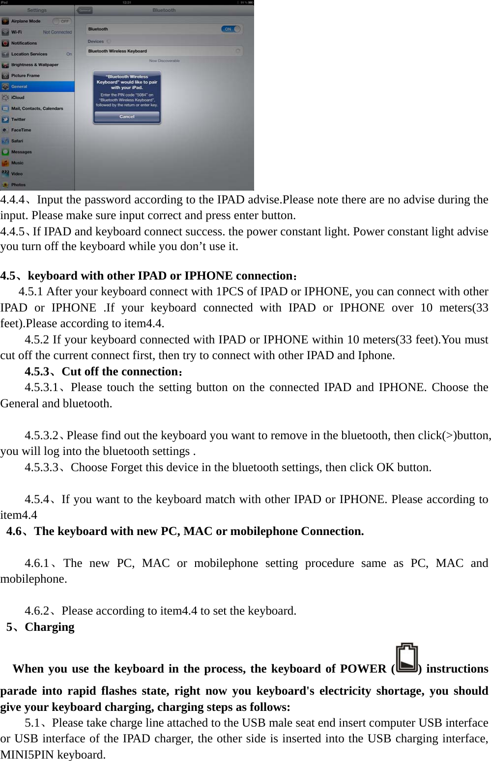   4.4.4、Input the password according to the IPAD advise.Please note there are no advise during the input. Please make sure input correct and press enter button. 4.4.5、If IPAD and keyboard connect success. the power constant light. Power constant light advise you turn off the keyboard while you don’t use it.  4.5、keyboard with other IPAD or IPHONE connection：       4.5.1 After your keyboard connect with 1PCS of IPAD or IPHONE, you can connect with other IPAD or IPHONE .If your keyboard connected with IPAD or IPHONE over 10 meters(33 feet).Please according to item4.4. 4.5.2 If your keyboard connected with IPAD or IPHONE within 10 meters(33 feet).You must cut off the current connect first, then try to connect with other IPAD and Iphone. 4.5.3、Cut off the connection： 4.5.3.1、Please touch the setting button on the connected IPAD and IPHONE. Choose the General and bluetooth.  4.5.3.2、Please find out the keyboard you want to remove in the bluetooth, then click(&gt;)button, you will log into the bluetooth settings . 4.5.3.3、Choose Forget this device in the bluetooth settings, then click OK button.  4.5.4、If you want to the keyboard match with other IPAD or IPHONE. Please according to item4.4  4.6、The keyboard with new PC, MAC or mobilephone Connection.  4.6.1、The new PC, MAC or mobilephone setting procedure same as PC, MAC and mobilephone.  4.6.2、Please according to item4.4 to set the keyboard.  5、Charging  When you use the keyboard in the process, the keyboard of POWER ( ) instructions parade into rapid flashes state, right now you keyboard&apos;s electricity shortage, you should give your keyboard charging, charging steps as follows:     5.1、Please take charge line attached to the USB male seat end insert computer USB interface or USB interface of the IPAD charger, the other side is inserted into the USB charging interface, MINI5PIN keyboard. 