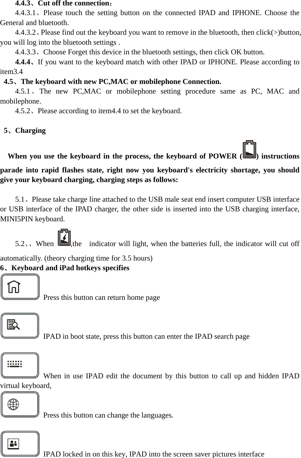  4.4.3、Cut off the connection： 4.4.3.1、Please touch the setting button on the connected IPAD and IPHONE. Choose the General and bluetooth. 4.4.3.2、Please find out the keyboard you want to remove in the bluetooth, then click(&gt;)button, you will log into the bluetooth settings . 4.4.3.3、Choose Forget this device in the bluetooth settings, then click OK button. 4.4.4、If you want to the keyboard match with other IPAD or IPHONE. Please according to item3.4  4.5、The keyboard with new PC,MAC or mobilephone Connection. 4.5.1、The new PC,MAC or mobilephone setting procedure same as PC, MAC and mobilephone. 4.5.2、Please according to item4.4 to set the keyboard.   5、Charging  When you use the keyboard in the process, the keyboard of POWER ( ) instructions parade into rapid flashes state, right now you keyboard&apos;s electricity shortage, you should give your keyboard charging, charging steps as follows:      5.1、Please take charge line attached to the USB male seat end insert computer USB interface or USB interface of the IPAD charger, the other side is inserted into the USB charging interface, MINI5PIN keyboard. 5.2、、When  ,the    indicator will light, when the batteries full, the indicator will cut off automatically. (theory charging time for 3.5 hours) 6、Keyboard and iPad hotkeys specifies   Press this button can return home page    IPAD in boot state, press this button can enter the IPAD search page   When in use IPAD edit the document by this button to call up and hidden IPAD virtual keyboard,     Press this button can change the languages.      IPAD locked in on this key, IPAD into the screen saver pictures interface  