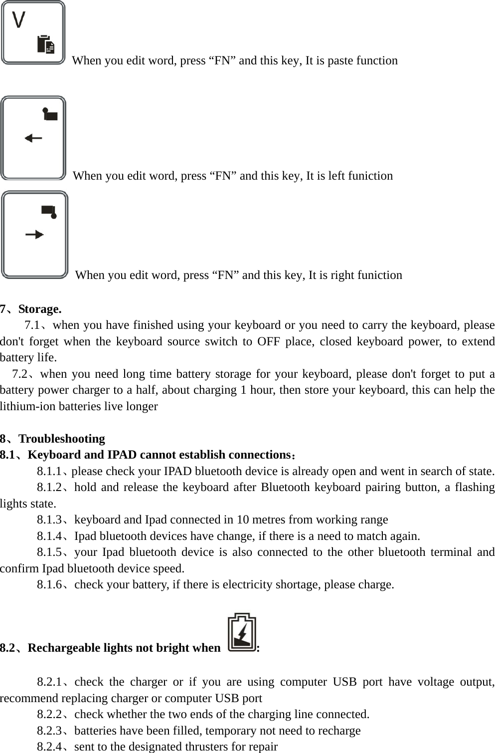     When you edit word, press “FN” and this key, It is paste function    When you edit word, press “FN” and this key, It is left funiction   When you edit word, press “FN” and this key, It is right funiction  7、Storage.   7.1、when you have finished using your keyboard or you need to carry the keyboard, please don&apos;t forget when the keyboard source switch to OFF place, closed keyboard power, to extend battery life.   7.2、when you need long time battery storage for your keyboard, please don&apos;t forget to put a battery power charger to a half, about charging 1 hour, then store your keyboard, this can help the lithium-ion batteries live longer  8、Troubleshooting 8.1、Keyboard and IPAD cannot establish connections：    8.1.1、please check your IPAD bluetooth device is already open and went in search of state.    8.1.2、hold and release the keyboard after Bluetooth keyboard pairing button, a flashing lights state.    8.1.3、keyboard and Ipad connected in 10 metres from working range    8.1.4、Ipad bluetooth devices have change, if there is a need to match again.    8.1.5、your Ipad bluetooth device is also connected to the other bluetooth terminal and confirm Ipad bluetooth device speed.    8.1.6、check your battery, if there is electricity shortage, please charge.  8.2、Rechargeable lights not bright when  :        8.2.1、check the charger or if you are using computer USB port have voltage output, recommend replacing charger or computer USB port       8.2.2、check whether the two ends of the charging line connected.       8.2.3、batteries have been filled, temporary not need to recharge       8.2.4、sent to the designated thrusters for repair  