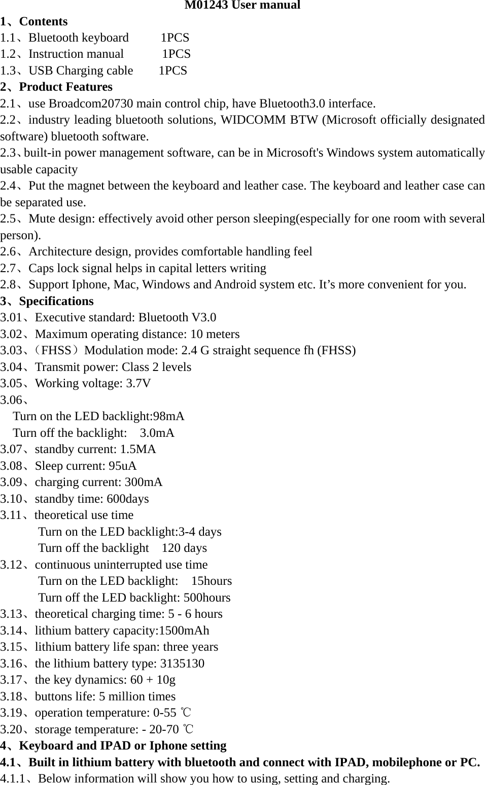  M01243 User manual 1、Contents 1.1、Bluetooth keyboard     1PCS       1.2、Instruction manual      1PCS 1.3、USB Charging cable    1PCS        2、Product Features 2.1、use Broadcom20730 main control chip, have Bluetooth3.0 interface. 2.2、industry leading bluetooth solutions, WIDCOMM BTW (Microsoft officially designated software) bluetooth software. 2.3、built-in power management software, can be in Microsoft&apos;s Windows system automatically usable capacity 2.4、Put the magnet between the keyboard and leather case. The keyboard and leather case can be separated use. 2.5、Mute design: effectively avoid other person sleeping(especially for one room with several person). 2.6、Architecture design, provides comfortable handling feel 2.7、Caps lock signal helps in capital letters writing 2.8、Support Iphone, Mac, Windows and Android system etc. It’s more convenient for you. 3、Specifications   3.01、Executive standard: Bluetooth V3.0 3.02、Maximum operating distance: 10 meters 3.03、（FHSS）Modulation mode: 2.4 G straight sequence fh (FHSS) 3.04、Transmit power: Class 2 levels 3.05、Working voltage: 3.7V 3.06、 Turn on the LED backlight:98mA   Turn off the backlight:    3.0mA 3.07、standby current: 1.5MA 3.08、Sleep current: 95uA 3.09、charging current: 300mA 3.10、standby time: 600days 3.11、theoretical use time Turn on the LED backlight:3-4 days Turn off the backlight    120 days 3.12、continuous uninterrupted use time Turn on the LED backlight:    15hours Turn off the LED backlight: 500hours 3.13、theoretical charging time: 5 - 6 hours 3.14、lithium battery capacity:1500mAh 3.15、lithium battery life span: three years 3.16、the lithium battery type: 3135130 3.17、the key dynamics: 60 + 10g 3.18、buttons life: 5 million times 3.19、operation temperature: 0-55 ℃ 3.20、storage temperature: - 20-70 ℃ 4、Keyboard and IPAD or Iphone setting 4.1、Built in lithium battery with bluetooth and connect with IPAD, mobilephone or PC. 4.1.1、Below information will show you how to using, setting and charging.  