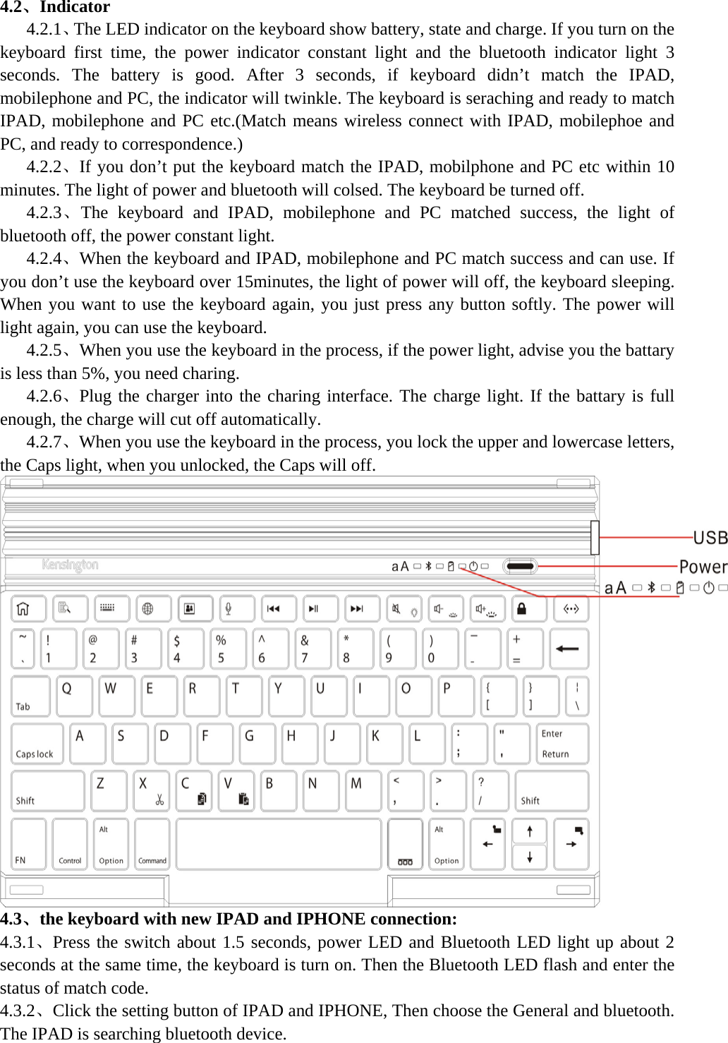  4.2、Indicator    4.2.1、The LED indicator on the keyboard show battery, state and charge. If you turn on the keyboard first time, the power indicator constant light and the bluetooth indicator light 3 seconds. The battery is good. After 3 seconds, if keyboard didn’t match the IPAD, mobilephone and PC, the indicator will twinkle. The keyboard is seraching and ready to match IPAD, mobilephone and PC etc.(Match means wireless connect with IPAD, mobilephoe and PC, and ready to correspondence.)    4.2.2、If you don’t put the keyboard match the IPAD, mobilphone and PC etc within 10 minutes. The light of power and bluetooth will colsed. The keyboard be turned off.    4.2.3、The keyboard and IPAD, mobilephone and PC matched success, the light of bluetooth off, the power constant light.    4.2.4、When the keyboard and IPAD, mobilephone and PC match success and can use. If you don’t use the keyboard over 15minutes, the light of power will off, the keyboard sleeping. When you want to use the keyboard again, you just press any button softly. The power will light again, you can use the keyboard.    4.2.5、When you use the keyboard in the process, if the power light, advise you the battary is less than 5%, you need charing.    4.2.6、Plug the charger into the charing interface. The charge light. If the battary is full enough, the charge will cut off automatically.    4.2.7、When you use the keyboard in the process, you lock the upper and lowercase letters, the Caps light, when you unlocked, the Caps will off.  4.3、the keyboard with new IPAD and IPHONE connection: 4.3.1、Press the switch about 1.5 seconds, power LED and Bluetooth LED light up about 2 seconds at the same time, the keyboard is turn on. Then the Bluetooth LED flash and enter the status of match code.   4.3.2、Click the setting button of IPAD and IPHONE, Then choose the General and bluetooth. The IPAD is searching bluetooth device. 