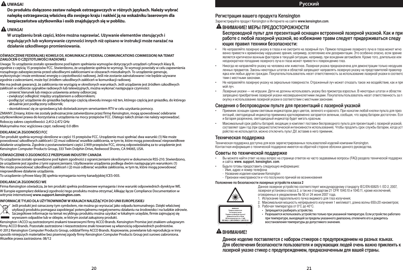 20 21  UWAGA!   Do produktu dołączono zestaw nalepek ostrzegawczych w różnych językach. Należy wybrać nalepkę ostrzegawczą właściwą dla swojego kraju i nakleić ją na wskaźniku laserowym dla bezpieczeństwa użytkownika i osób znajdujących się w pobliżu.UWAGA!  W urządzeniu brak części, które można naprawiać. Używanie elementów sterujących i regulujących lub wykonywanie czynności innych niż opisano w instrukcji może narażać na działanie szkodliwego promieniowania.OŚWIADCZENIE FEDERALNEJ KOMISJI DS. KOMUNIKACJI (FEDERAL COMMUNICATIONS COMMISSION) NA TEMAT ZAKŁÓCEŃ O CZĘSTOTLIWOŚCI RADIOWEJUwaga:TourządzeniezostałosprawdzonepodkątemspełnianiawymogówdotyczącychurządzeńcyfrowychklasyB,zgodniezczęścią15przepisówFCC.Stwierdzono,żeurządzeniespełniatewymogi.Tewymogipowstaływceluzapewnieniarozsądnegozabezpieczeniaprzedszkodliwymizakłóceniamiwobszarachmieszkalnych.Tourządzeniegeneruje,wykorzystujeimożeemitowaćenergięoczęstotliwościradiowej.Jeśliniezostaniezainstalowaneiniebędzieużywanezgodniezzaleceniami,możebyćźródłemszkodliwychzakłóceńwkomunikacjiradiowej.Niemajednakgwarancji,żezakłócenianiewystąpiąwokreślonychwarunkach.Jeśliurządzeniejestźródłemszkodliwychzakłóceńwodbiorzesygnałówradiowychlubtelewizyjnych,możnawykonaćnastępująceczynności: •zmienićkieruneklubmiejsceustawieniaantenyodbiorczej; •zwiększyćodległośćmiędzyurządzeniemaodbiornikiem; •podłączyćurządzeniedogniazdkabędącegoczęściąobwoduinnegoniżten,któregoczęściąjestgniazdko,doktóregoaktualniejestpodłączonyodbiornik; •skontaktowaćsięzesprzedawcąlubdoświadczonymserwisantemRTVwceluuzyskaniapomocy.ZMIANY:Zmiany,któreniezostałyjednoznaczniezatwierdzoneprzezfirmęKensington,mogąspowodowaćodebranieużytkownikowiprawadokorzystaniazurządzenianamocyprzepisówFCC.Dlategotakichzmiannienależywprowadzać.Roboczyzakresczęstotliwości:2,412-2,472GHzMaksymalnamocwyjściowaczęst.radiowej:0.0dBmDEKLARACJA ZGODNOŚCI FCCTenproduktspełniawymogiokreślonewczęści15przepisówFCC.Urządzeniemusispełniaćdwawarunki:(1)Niemożepowodowaćszkodliwychzakłóceńi(2)musiodbieraćwszelkiezakłócenia,wtymte,któremogąpowodowaćnieprawidłowedziałanieurządzenia.Zgodniezpostanowieniamiczęści2.909przepisówFCC,stronąodpowiedzialnązatourządzeniejest:KensingtonComputerProductsGroup,333TwinDolphinDrive,RedwoodShores,CA94065,USA.OŚWIADCZENIE O ZGODNOŚCI Z PRZEPISAMI INDUSTRY CANADATourządzeniezostałosprawdzonepodkątemzgodnościzograniczeniamiokreślonymiwdokumencieRSS-210.Stwierdzono,żeurządzeniejestzgodneztymiograniczeniami.Użytkowanieurządzeniapodlegadwómnastępującymwarunkom:(1)Niemożepowodowaćszkodliwychzakłóceńi(2)musiodbieraćwszelkiezakłócenia,wtymte,któremogąpowodowaćnieprawidłowe działanie urządzenia.Tourządzeniecyfroweklasy[B]spełniawymaganianormykanadyjskiejICES-003.DEKLARACJA ZGODNOŚCI WEFirmaKensingtonoświadcza,żetenproduktspełniapodstawowewymaganiaiinnewarunkiodpowiednichdyrektywWE.WEuropieegzemplarzdeklaracjizgodnościtegoproduktumożnaotrzymać,klikającłączeComplianceDocumentationwwitrynieinternetowejwww.support.kensington.com.INFORMACJE TYLKO DLA UŻYTKOWNIKÓW W KRAJACH NALEŻĄCYCH DO UNII EUROPEJSKIEJJeśliproduktjestoznaczonytymsymbolem,niemożnagowyrzucaćjakoodpadukomunalnego.Dziękiwłaściwejutylizacjiproduktupomagaszzapobiegaćpotencjalnemunegatywnemudziałaniunaśrodowiskoinaludzkiezdrowie.Szczegółoweinformacjenatematrecyklinguproduktumożnauzyskaćwlokalnymurzędzie,firmiezajmującejsięwywozemodpadówlubwsklepie,wktórymzostałzakupionyprodukt.KensingtoniACCOsązastrzeżonymiznakamitowarowymifirmyACCOBrands.KensingtonPromisejestznakiemusługowymfirmyACCOBrands.Pozostałezastrzeżoneiniezastrzeżoneznakitowarowesąwłasnościąodpowiednichpodmiotów.©2012KensingtonComputerProductsGroup,oddziałfirmyACCOBrands.Kopiowanie,powielanielubreprodukcjawinnysposóbniniejszychmateriałówbezpisemnejzgodyfirmyKensingtonComputerProductsGroupjestsurowozabroniona.Wszelkieprawazastrzeżone.08/12Русский   Kensington  Kensington     www.kensington.com. !           .        ,         :•              .             , ,   .   ,         , ,   .  ,             .•          .        .                . /           .•         .       ,    .•     —  .        .           . /             .        •         ,   .       ,      , ,    .   ,     .•      ,           ,    (   ).     ,    ,    ,    .          Kensington.             .   •                 (FAQ)    : www. support. kensington. com.•       :  -  ,      -     Kensington  -               2      IEC/EN 60825-1: ED 2. 2007,    2,    21 CFR 1040.10  1040.11,  ,    № 50  24  2007 .  1.        ;2.      1 ,   650±20 ;3.     0°C  40°C. • Запрещаетсяразбиратьустройство. • Разрешаетсяиспользоватьустройствотолькоприуказаннойтемпературе.Еслиустройствоработало   притемпературе,выходящейзапределыуказанногодиапазона,отключитеегоидождитесь   восстановлениятемпературыдодопустимогозначения.  !           .                ,    .Данное изделие поставляется с набором стикеров с предупреждением на разных языках. Для обеспечения безопасности пользователя и окружающих людей очень важно приклеить к лазерной указке стикер с предупреждением, предназначенным для вашей страны.