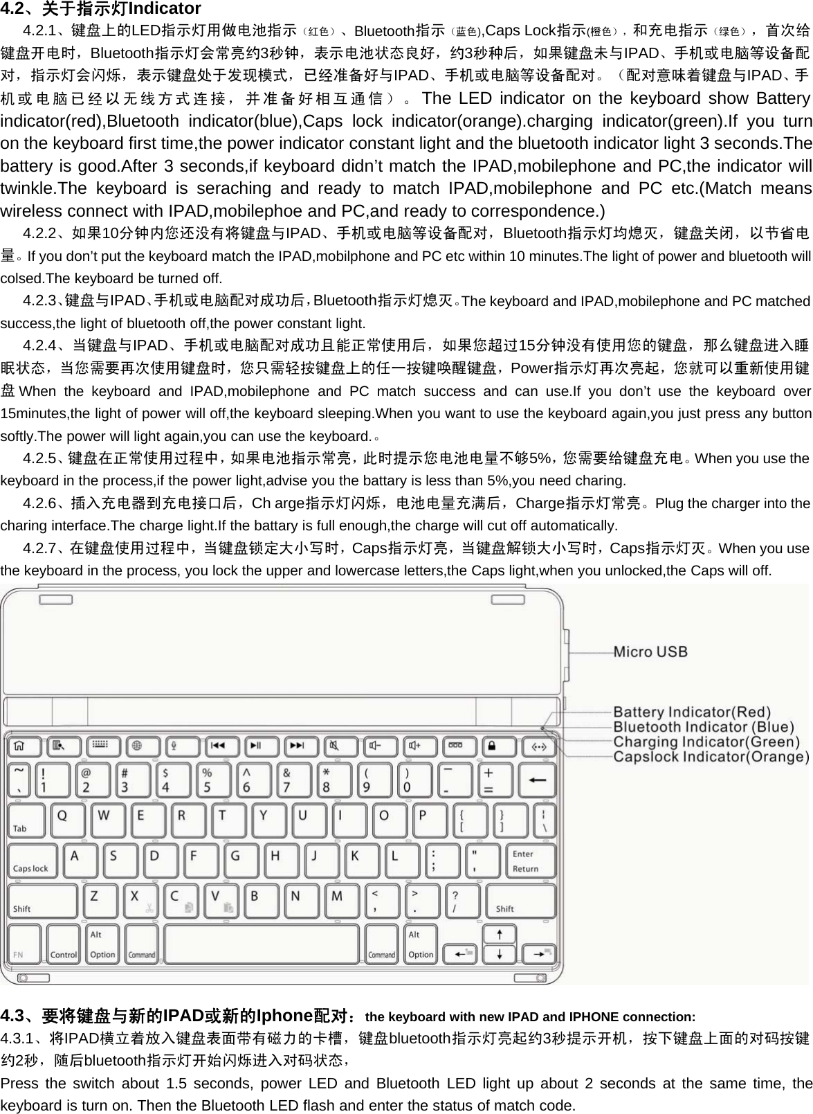 4.2、关于指示灯Indicator4.2.1、键盘上的LED指示灯用做电池指示（红色）、Bluetooth指示（蓝色),Caps Lock指示(橙色），和充电指示（绿色），首次给键盘开电时，Bluetooth指示灯会常亮约3秒钟，表示电池状态良好，约3秒种后，如果键盘未与IPAD、手机或电脑等设备配对，指示灯会闪烁，表示键盘处于发现模式，已经准备好与IPAD、手机或电脑等设备配对。（配对意味着键盘与IPAD、手机或电脑已经以无线方式连接，并准备好相互通信）。The LED indicator on the keyboard show Batteryindicator(red),Bluetooth indicator(blue),Caps lock indicator(orange).charging indicator(green).If you turnon the keyboard first time,the power indicator constant light and the bluetooth indicator light 3 seconds.Thebattery is good.After 3 seconds,if keyboard didn’t match the IPAD,mobilephone and PC,the indicator willtwinkle.The keyboard is seraching and ready to match IPAD,mobilephone and PC etc.(Match meanswireless connect with IPAD,mobilephoe and PC,and ready to correspondence.)4.2.2、如果10分钟内您还没有将键盘与IPAD、手机或电脑等设备配对，Bluetooth指示灯均熄灭，键盘关闭，以节省电量。If you don’t put the keyboard match the IPAD,mobilphone and PC etc within 10 minutes.The light of power and bluetooth willcolsed.The keyboard be turned off.4.2.3、键盘与IPAD、手机或电脑配对成功后，Bluetooth指示灯熄灭。The keyboard and IPAD,mobilephone and PC matchedsuccess,the light of bluetooth off,the power constant light.4.2.4、当键盘与IPAD、手机或电脑配对成功且能正常使用后，如果您超过15分钟没有使用您的键盘，那么键盘进入睡眠状态，当您需要再次使用键盘时，您只需轻按键盘上的任一按键唤醒键盘，Power指示灯再次亮起，您就可以重新使用键盘When the keyboard and IPAD,mobilephone and PC match success and can use.If you don’t use the keyboard over15minutes,the light of power will off,the keyboard sleeping.When you want to use the keyboard again,you just press any buttonsoftly.The power will light again,you can use the keyboard.。4.2.5、键盘在正常使用过程中，如果电池指示常亮，此时提示您电池电量不够5%，您需要给键盘充电。When you use thekeyboard in the process,if the power light,advise you the battary is less than 5%,you need charing.4.2.6、插入充电器到充电接口后，Ch arge指示灯闪烁，电池电量充满后，Charge指示灯常亮。Plug the charger into thecharing interface.The charge light.If the battary is full enough,the charge will cut off automatically.4.2.7、在键盘使用过程中，当键盘锁定大小写时，Caps指示灯亮，当键盘解锁大小写时，Caps指示灯灭。When you usethe keyboard in the process, you lock the upper and lowercase letters,the Caps light,when you unlocked,the Caps will off.4.3、要将键盘与新的IPAD或新的Iphone配对：the keyboard with new IPAD and IPHONE connection:4.3.1、将IPAD横立着放入键盘表面带有磁力的卡槽，键盘bluetooth指示灯亮起约3秒提示开机，按下键盘上面的对码按键约2秒，随后bluetooth指示灯开始闪烁进入对码状态，Press the switch about 1.5 seconds, power LED and Bluetooth LED light up about 2 seconds at the same time, thekeyboard is turn on. Then the Bluetooth LED flash and enter the status of match code.