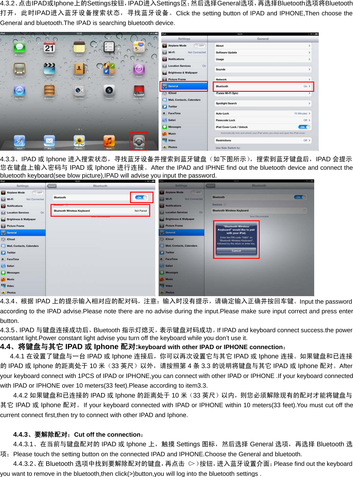 4.3.2、点击IPAD或Iphone上的Settings按钮，IPAD进入Settings区；然后选择General选项，再选择Bluetooth选项将Bluetooth打开，此时IPAD进入蓝牙设备搜索状态，寻找蓝牙设备。Click the setting button of IPAD and IPHONE,Then choose theGeneral and bluetooth.The IPAD is searching bluetooth device.4.3.3、IPAD 或Iphone 进入搜索状态，寻找蓝牙设备并搜索到蓝牙键盘（如下图所示），搜索到蓝牙键盘后，IPAD 会提示您在键盘上输入密码与 IPAD 或Iphone 进行连接。After the IPAD and IPHNE find out the bluetooth device and connect thebluetooth keyboard(see blow picture),IPAD will advise you input the password.4.3.4、根 据 IPAD 上的提示输入相对应的配对码，注意：输入时没有提示，请确定输入正确并按回车键。Input the passwordaccording to the IPAD advise.Please note there are no advise during the input.Please make sure input correct and press enterbutton.4.3.5、IPAD 与键盘连接成功后，Bluetooth 指示灯熄灭，表示键盘对码成功。If IPAD and keyboard connect success.the powerconstant light.Power constant light advise you turn off the keyboard while you don’t use it.4.4、将键盘与其它 IPAD 或Iphone 配对:keyboard with other IPAD or IPHONE connection：4.4.1 在设置了键盘与一台 IPAD 或Iphone 连接后，你可以再次设置它与其它 IPAD 或Iphone 连接。如果键盘和已连接的IPAD 或Iphone 的距离处于 10 米（33 英尺）以外，请按照第 4条3.3 的说明将键盘与其它 IPAD 或Iphone 配对。Afteryour keyboard connect with 1PCS of IPAD or IPHONE,you can connect with other IPAD or IPHONE .If your keyboard connectedwith IPAD or IPHONE over 10 meters(33 feet).Please according to item3.3.4.4.2 如果键盘和已连接的 IPAD 或Iphone 的距离处于 10 米（33 英尺）以内，则您必须解除现有的配对才能将键盘与其它 IPAD 或Iphone 配对。If your keyboard connected with IPAD or IPHONE within 10 meters(33 feet).You must cut off thecurrent connect first,then try to connect with other IPAD and Iphone.4.4.3、要解除配对：Cut off the connection：4.4.3.1、在当前与键盘配对的 IPAD 或Iphone 上，触摸 Settings 图标，然后选择 General 选项，再选择 Bluetooth 选项；Please touch the setting button on the connected IPAD and IPHONE.Choose the General and bluetooth.4.4.3.2、在 Bluetooth 选项中找到要解除配对的键盘，再点击（＞）按钮，进入蓝牙设置介面；Please find out the keyboardyou want to remove in the bluetooth,then click(&gt;)button,you will log into the bluetooth settings .