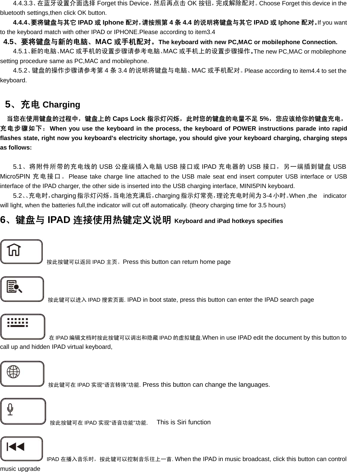 4.4.3.3、在蓝牙设置介面选择 Forget this Device，然后再点击 OK 按钮，完成解除配对。Choose Forget this device in thebluetooth settings,then click OK button.4.4.4、要将键盘与其它 IPAD 或Iphone 配对，请按照第 4条4.4 的说明将键盘与其它 IPAD 或Iphone 配对。If you wantto the keyboard match with other IPAD or IPHONE.Please according to item3.44.5、要将键盘与新的电脑、MAC 或手机配对。The keyboard with new PC,MAC or mobilephone Connection.4.5.1、新的电脑、MAC 或手机的设置步骤请参考电脑、MAC 或手机上的设置步骤操作。The new PC,MAC or mobilephonesetting procedure same as PC,MAC and mobilephone.4.5.2、键盘的操作步骤请参考第 4条3.4 的说明将键盘与电脑、MAC 或手机配对。Please according to item4.4 to set thekeyboard.5、充电 Charging当您在使用键盘的过程中，键盘上的 Caps Lock 指示灯闪烁，此时您的键盘的电量不足 5%，您应该给你的键盘充电，充电步骤如下：When you use the keyboard in the process, the keyboard of POWER instructions parade into rapidflashes state, right now you keyboard&apos;s electricity shortage, you should give your keyboard charging, charging stepsas follows:5.1、将附件所带的充电线的 USB 公座端插入电脑 USB 接口或 IPAD 充电器的 USB 接口，另一端插到键盘 USBMicro5PIN 充电接口。Please take charge line attached to the USB male seat end insert computer USB interface or USBinterface of the IPAD charger, the other side is inserted into the USB charging interface, MINI5PIN keyboard.5.2、、充电时，charging指示灯闪烁，当电池充满后，charging指示灯常亮，理论充电时间为 3-4 小时。When ,the indicatorwill light, when the batteries full,the indicator will cut off automatically. (theory charging time for 3.5 hours)6、键盘与 IPAD 连接使用热键定义说明 Keyboard and iPad hotkeys specifies按此按键可以返回 IPAD 主页。Press this button can return home page按此键可以进入 IPAD 搜索页面.IPAD in boot state, press this button can enter the IPAD search page在IPAD 编辑文档时按此按键可以调出和隐藏 IPAD 的虚拟键盘.When in use IPAD edit the document by this button tocall up and hidden IPAD virtual keyboard,按此键可在 IPAD 实现“语言转换”功能.Press this button can change the languages.按此按键可在 IPAD 实现“语音功能”功能.This is Siri functionIPAD 在播入音乐时，按此键可以控制音乐往上一首.When the IPAD in music broadcast, click this button can controlmusic upgrade