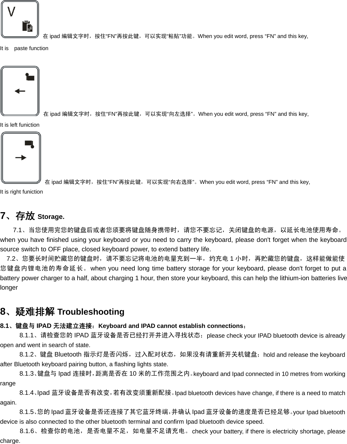 在ipad 编辑文字时，按住“FN”再按此键，可以实现“粘贴”功能。When you edit word, press “FN” and this key,It is paste function在ipad 编辑文字时，按住“FN”再按此键，可以实现“向左选择”。When you edit word, press “FN” and this key,It is left funiction在ipad 编辑文字时，按住“FN”再按此键，可以实现“向右选择”。When you edit word, press “FN” and this key,It is right funiction7、存放 Storage.7.1、当您使用完您的键盘后或者您须要将键盘随身携带时，请您不要忘记，关闭键盘的电源，以延长电池使用寿命。when you have finished using your keyboard or you need to carry the keyboard, please don&apos;t forget when the keyboardsource switch to OFF place, closed keyboard power, to extend battery life.7.2、您要长时间贮藏您的键盘时，请不要忘记将电池的电量充到一半，约充电 1小时，再贮藏您的键盘，这样能做能使您键盘内锂电池的寿命延长。when you need long time battery storage for your keyboard, please don&apos;t forget to put abattery power charger to a half, about charging 1 hour, then store your keyboard, this can help the lithium-ion batteries livelonger8、疑难排解 Troubleshooting8.1、键盘与 IPAD 无法建立连接：Keyboard and IPAD cannot establish connections：8.1.1、请检查您的 IPAD 蓝牙设备是否已经打开并进入寻找状态；please check your IPAD bluetooth device is alreadyopen and went in search of state.8.1.2、键盘 Bluetooth 指示灯是否闪烁，过入配对状态，如果没有请重新开关机键盘；hold and release the keyboardafter Bluetooth keyboard pairing button, a flashing lights state.8.1.3、键盘与 Ipad 连接时，距离是否在 10 米的工作范围之内。keyboard and Ipad connected in 10 metres from workingrange8.1.4、Ipad 蓝牙设备是否有改变，若有改变须重新配接。Ipad bluetooth devices have change, if there is a need to matchagain.8.1.5、您的 Ipad 蓝牙设备是否还连接了其它蓝牙终端，并确认 Ipad 蓝牙设备的速度是否已经足够。your Ipad bluetoothdevice is also connected to the other bluetooth terminal and confirm Ipad bluetooth device speed.8.1.6、检查你的电池，是否电量不足，如电量不足请充电。check your battery, if there is electricity shortage, pleasecharge.
