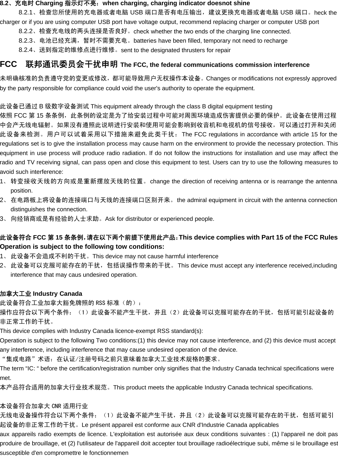 8.2、充电时 Charging 指示灯不亮：when charging, charging indicator doesnot shine8.2.1、检查您所使用的充电器或者电脑 USB 端口是否有电压输出，建议更换充电器或者电脑 USB 端口。heck thecharger or if you are using computer USB port have voltage output, recommend replacing charger or computer USB port8.2.2、检查充电线的两头连接是否良好。check whether the two ends of the charging line connected.8.2.3、电池已经充满，暂时不需要充电。batteries have been filled, temporary not need to recharge8.2.4、送到指定的维修点进行维修。sent to the designated thrusters for repairFCC 联邦通讯委员会干扰申明 The FCC, the federal communications commission interference未明确核准的负责遵守党的变更或修改，都可能导致用户无权操作本设备。Changes or modifications not expressly approvedby the party responsible for compliance could void the user&apos;s authority to operate the equipment.此设备已通过 B级数字设备测试 This equipment already through the class B digital equipment testing依照 FCC 第15 条条例，此条例的设定是为了给安装过程中可能对周围环境造成伤害提供必要的保护。此设备在使用过程中会产无线电辐射。如果没有遵照此说明进行安装和使用可能会影响到收音机和电视机的信号接收，可以通过打开和关闭此设备来检测。用户可以试着采用以下措施来避免此类干扰：The FCC regulations in accordance with article 15 for theregulations set is to give the installation process may cause harm on the environment to provide the necessary protection. Thisequipment in use process will produce radio radiation. If do not follow the instructions for installation and use may affect theradio and TV receiving signal, can pass open and close this equipment to test. Users can try to use the following measures toavoid such interference:1、转变接收天线的方向或是重新摆放天线的位置。change the direction of receiving antenna or is rearrange the antennaposition.2、 在电路板上将设备的连接端口与天线的连接端口区别开来。the admiral equipment in circuit with the antenna connectiondistinguishes the connection.3、 向经销商或是有经验的人士求助。Ask for distributor or experienced people.此设备符合 FCC 第15 条条例，请在以下两个前提下使用此产品：This device complies with Part 15 of the FCC RulesOperation is subject to the following tow conditions:1、 此设备不会造成不利的干扰。This device may not cause harmful interference2、 此设备可以克服可能存在的干扰，包括误操作带来的干扰。This device must accept any interference received,includinginterference that may caus undesired operation.加拿大工业 Industry Canada此设备符合工业加拿大豁免牌照的 RSS 标准（的）：操作应符合以下两个条件：（1）此设备不能产生干扰，并且（2）此设备可以克服可能存在的干扰，包括可能引起设备的非正常工作的干扰。This device complies with Industry Canada licence-exempt RSS standard(s):Operation is subject to the following Two conditions:(1) this device may not cause interference, and (2) this device must acceptany interference, including interference that may cause undesired operation of the device.“集成电路”术语：在认证/注册号码之前只意味着加拿大工业技术规格的要求。The term “IC: “ before the certification/registration number only signifies that the Industry Canada technical specifications weremet.本产品符合适用的加拿大行业技术规范。This product meets the applicable Industry Canada technical specifications.本设备符合加拿大 CNR 适用行业无线电设备操作符合以下两个条件：（1）此设备不能产生干扰，并且（2）此设备可以克服可能存在的干扰，包括可能引起设备的非正常工作的干扰。Le présent appareil est conforme aux CNR d&apos;Industrie Canada applicablesaux appareils radio exempts de licence. L&apos;exploitation est autorisée aux deux conditions suivantes : (1) l&apos;appareil ne doit pasproduire de brouillage, et (2) l&apos;utilisateur de l&apos;appareil doit accepter tout brouillage radioélectrique subi, même si le brouillage estsusceptible d&apos;en compromettre le fonctionnemen