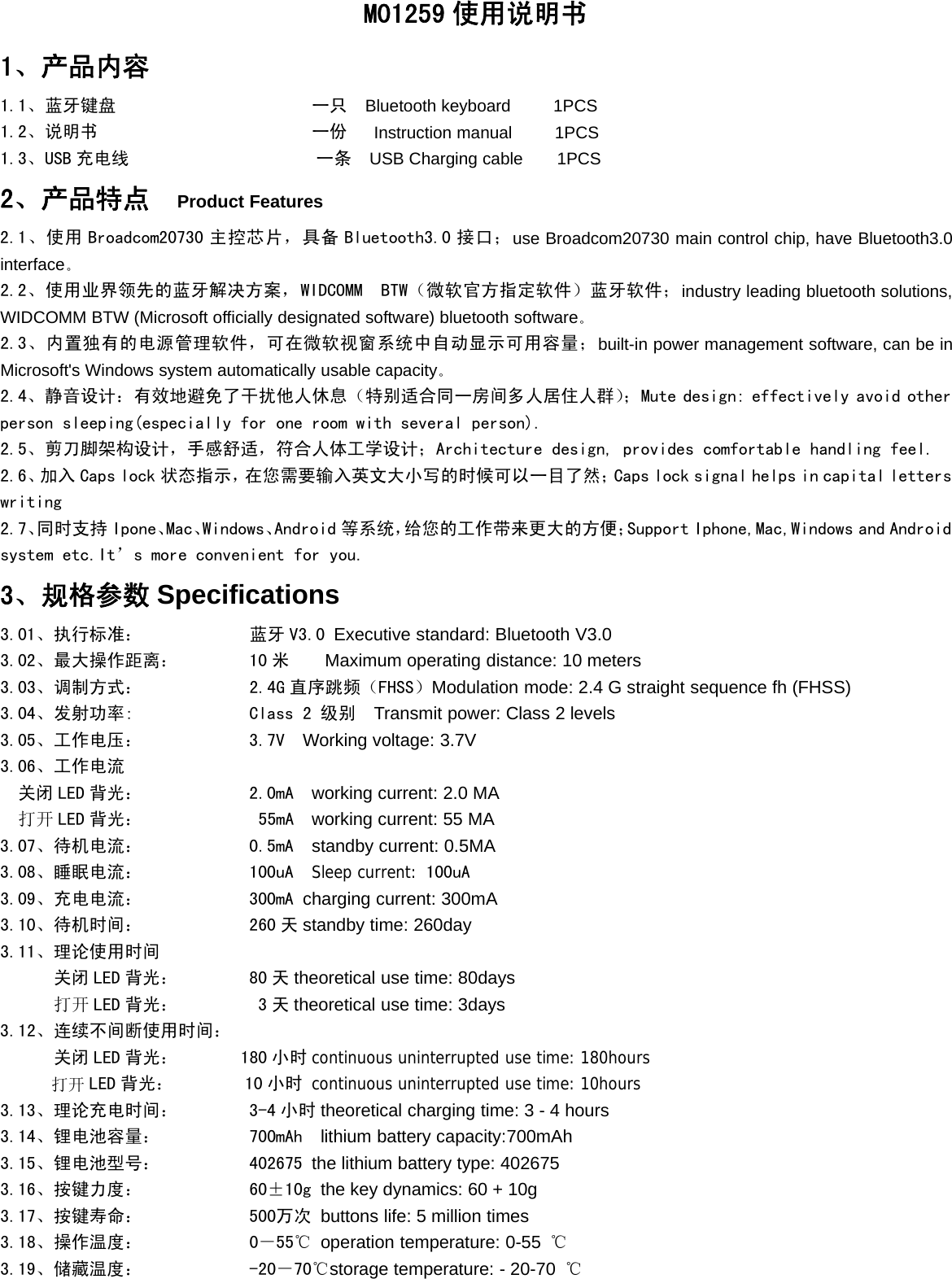 M01259 使用说明书1、产品内容1.1、蓝牙键盘 一只 Bluetooth keyboard 1PCS1.2、说明书 一份 Instruction manual 1PCS1.3、USB 充电线 一条 USB Charging cable 1PCS2、产品特点 Product Features2.1、使用 Broadcom20730 主控芯片，具备 Bluetooth3.0 接口；use Broadcom20730 main control chip, have Bluetooth3.0interface。2.2、使用业界领先的蓝牙解决方案，WIDCOMM BTW（微软官方指定软件）蓝牙软件；industry leading bluetooth solutions,WIDCOMM BTW (Microsoft officially designated software) bluetooth software。2.3、内置独有的电源管理软件，可在微软视窗系统中自动显示可用容量；built-in power management software, can be inMicrosoft&apos;s Windows system automatically usable capacity。2.4、静音设计：有效地避免了干扰他人休息（特别适合同一房间多人居住人群）；Mute design: effectively avoid otherperson sleeping(especially for one room with several person).2.5、剪刀脚架构设计，手感舒适，符合人体工学设计；Architecture design, provides comfortable handling feel.2.6、加入 Caps lock 状态指示，在您需要输入英文大小写的时候可以一目了然；Caps lock signal helps in capital letterswriting2.7、同时支持 Ipone、Mac、Windows、Android 等系统，给您的工作带来更大的方便；Support Iphone,Mac,Windows and Androidsystem etc.It’s more convenient for you.3、规格参数 Specifications3.01、执行标准： 蓝牙 V3.0 Executive standard: Bluetooth V3.03.02、最大操作距离： 10 米 Maximum operating distance: 10 meters3.03、调制方式： 2.4G 直序跳频（FHSS）Modulation mode: 2.4 G straight sequence fh (FHSS)3.04、发射功率: Class 2 级别 Transmit power: Class 2 levels3.05、工作电压： 3.7V Working voltage: 3.7V3.06、工作电流关闭 LED 背光： 2.0mA working current: 2.0 MA打开 LED 背光： 55mA working current: 55 MA3.07、待机电流： 0.5mA standby current: 0.5MA3.08、睡眠电流： 100uA Sleep current: 100uA3.09、充电电流： 300mA charging current: 300mA3.10、待机时间： 260 天 standby time: 260day3.11、理论使用时间关闭 LED 背光： 80 天 theoretical use time: 80days打开 LED 背光： 3 天 theoretical use time: 3days3.12、连续不间断使用时间：关闭 LED 背光： 180 小时 continuous uninterrupted use time: 180hours打开 LED 背光： 10 小时 continuous uninterrupted use time: 10hours3.13、理论充电时间： 3-4 小时 theoretical charging time: 3 - 4 hours3.14、锂电池容量： 700mAh lithium battery capacity:700mAh3.15、锂电池型号： 402675 the lithium battery type: 4026753.16、按键力度： 60±10g the key dynamics: 60 + 10g3.17、按键寿命： 500万次 buttons life: 5 million times3.18、操作温度： 0－55℃ operation temperature: 0-55 ℃3.19、储藏温度： -20－70℃storage temperature: - 20-70 ℃