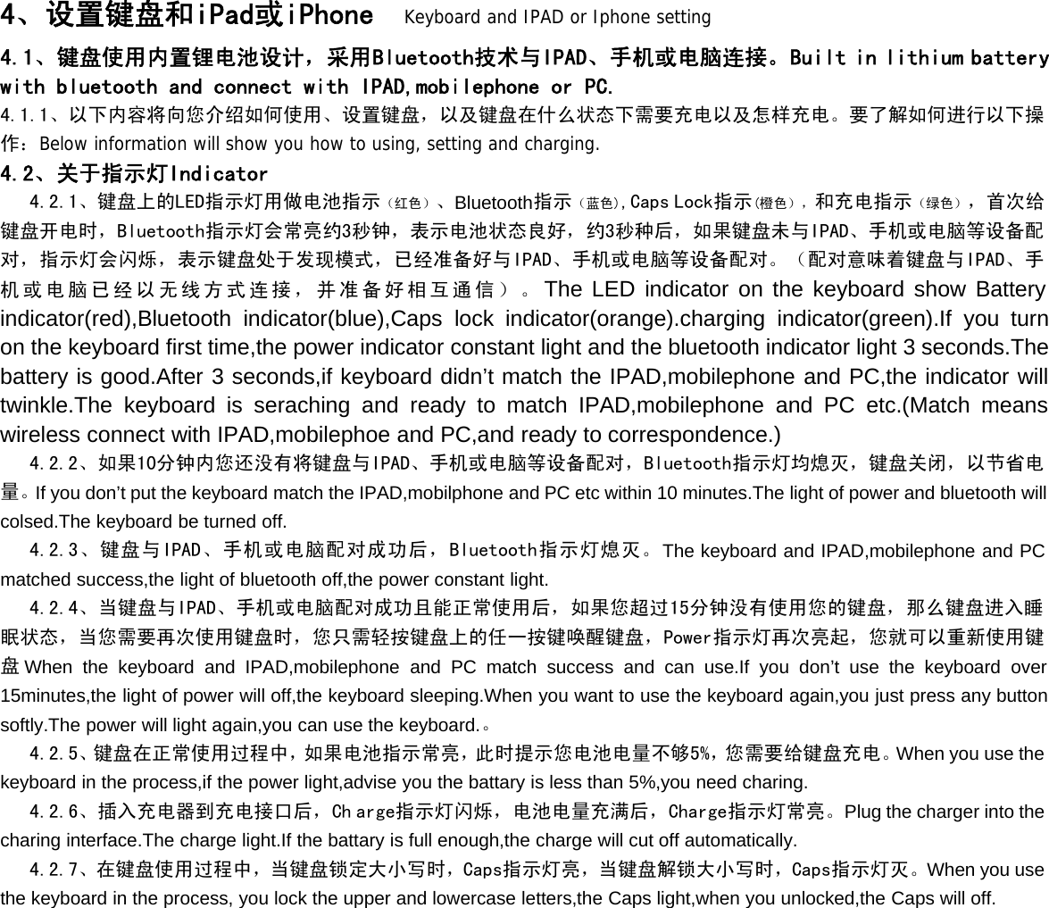 4、设置键盘和iPad或iPhone Keyboard and IPAD or Iphone setting4.1、键盘使用内置锂电池设计，采用Bluetooth技术与IPAD、手机或电脑连接。Built in lithium batterywith bluetooth and connect with IPAD,mobilephone or PC.4.1.1、以下内容将向您介绍如何使用、设置键盘，以及键盘在什么状态下需要充电以及怎样充电。要了解如何进行以下操作：Below information will show you how to using, setting and charging.4.2、关于指示灯Indicator4.2.1、键盘上的LED指示灯用做电池指示（红色）、Bluetooth指示（蓝色),Caps Lock指示(橙色），和充电指示（绿色），首次给键盘开电时，Bluetooth指示灯会常亮约3秒钟，表示电池状态良好，约3秒种后，如果键盘未与IPAD、手机或电脑等设备配对，指示灯会闪烁，表示键盘处于发现模式，已经准备好与IPAD、手机或电脑等设备配对。（配对意味着键盘与IPAD、手机或电脑已经以无线方式连接，并准备好相互通信）。The LED indicator on the keyboard show Batteryindicator(red),Bluetooth indicator(blue),Caps lock indicator(orange).charging indicator(green).If you turnon the keyboard first time,the power indicator constant light and the bluetooth indicator light 3 seconds.Thebattery is good.After 3 seconds,if keyboard didn’t match the IPAD,mobilephone and PC,the indicator willtwinkle.The keyboard is seraching and ready to match IPAD,mobilephone and PC etc.(Match meanswireless connect with IPAD,mobilephoe and PC,and ready to correspondence.)4.2.2、如果10分钟内您还没有将键盘与IPAD、手机或电脑等设备配对，Bluetooth指示灯均熄灭，键盘关闭，以节省电量。If you don’t put the keyboard match the IPAD,mobilphone and PC etc within 10 minutes.The light of power and bluetooth willcolsed.The keyboard be turned off.4.2.3、键盘与IPAD、手机或电脑配对成功后，Bluetooth指示灯熄灭。The keyboard and IPAD,mobilephone and PCmatched success,the light of bluetooth off,the power constant light.4.2.4、当键盘与IPAD、手机或电脑配对成功且能正常使用后，如果您超过15分钟没有使用您的键盘，那么键盘进入睡眠状态，当您需要再次使用键盘时，您只需轻按键盘上的任一按键唤醒键盘，Power指示灯再次亮起，您就可以重新使用键盘When the keyboard and IPAD,mobilephone and PC match success and can use.If you don’t use the keyboard over15minutes,the light of power will off,the keyboard sleeping.When you want to use the keyboard again,you just press any buttonsoftly.The power will light again,you can use the keyboard.。4.2.5、键盘在正常使用过程中，如果电池指示常亮，此时提示您电池电量不够5%，您需要给键盘充电。When you use thekeyboard in the process,if the power light,advise you the battary is less than 5%,you need charing.4.2.6、插入充电器到充电接口后，Ch arge指示灯闪烁，电池电量充满后，Charge指示灯常亮。Plug the charger into thecharing interface.The charge light.If the battary is full enough,the charge will cut off automatically.4.2.7、在键盘使用过程中，当键盘锁定大小写时，Caps指示灯亮，当键盘解锁大小写时，Caps指示灯灭。When you usethe keyboard in the process, you lock the upper and lowercase letters,the Caps light,when you unlocked,the Caps will off.