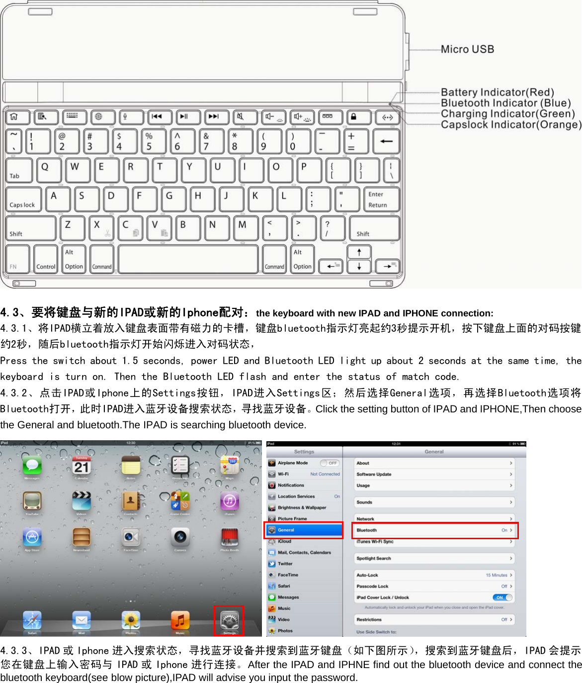 4.3、要将键盘与新的IPAD或新的Iphone配对：the keyboard with new IPAD and IPHONE connection:4.3.1、将IPAD横立着放入键盘表面带有磁力的卡槽，键盘bluetooth指示灯亮起约3秒提示开机，按下键盘上面的对码按键约2秒，随后bluetooth指示灯开始闪烁进入对码状态，Press the switch about 1.5 seconds, power LED and Bluetooth LED light up about 2 seconds at the same time, thekeyboard is turn on. Then the Bluetooth LED flash and enter the status of match code.4.3.2、点击IPAD或Iphone上的Settings按钮，IPAD进入Settings区；然后选择General选项，再选择Bluetooth选项将Bluetooth打开，此时IPAD进入蓝牙设备搜索状态，寻找蓝牙设备。Click the setting button of IPAD and IPHONE,Then choosethe General and bluetooth.The IPAD is searching bluetooth device.4.3.3、IPAD 或 Iphone 进入搜索状态，寻找蓝牙设备并搜索到蓝牙键盘（如下图所示），搜索到蓝牙键盘后，IPAD 会提示您在键盘上输入密码与 IPAD 或 Iphone 进行连接。After the IPAD and IPHNE find out the bluetooth device and connect thebluetooth keyboard(see blow picture),IPAD will advise you input the password.