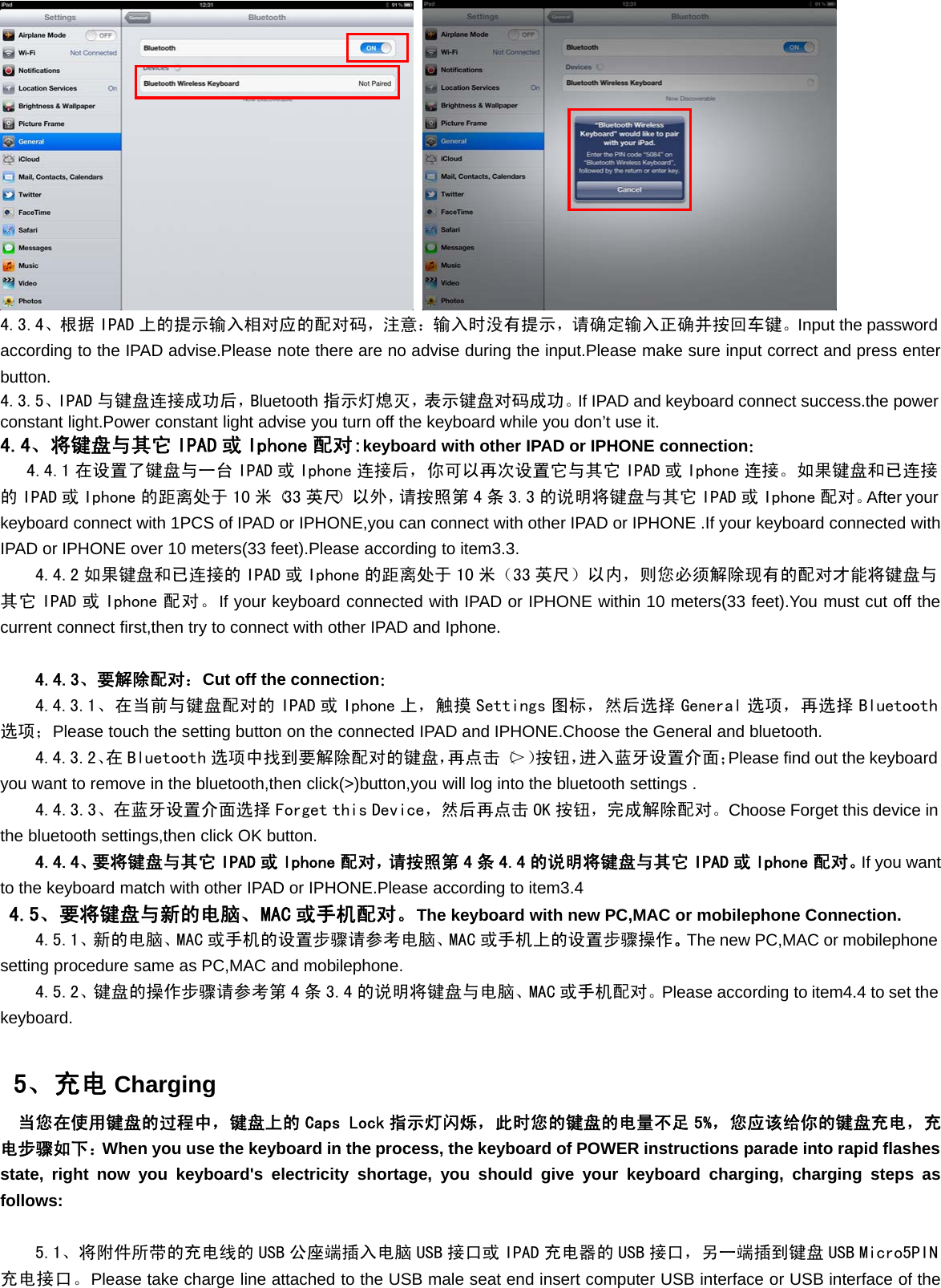 4.3.4、根据 IPAD 上的提示输入相对应的配对码，注意：输入时没有提示，请确定输入正确并按回车键。Input the passwordaccording to the IPAD advise.Please note there are no advise during the input.Please make sure input correct and press enterbutton.4.3.5、IPAD 与键盘连接成功后，Bluetooth 指示灯熄灭，表示键盘对码成功。If IPAD and keyboard connect success.the powerconstant light.Power constant light advise you turn off the keyboard while you don’t use it.4.4、将键盘与其它 IPAD 或 Iphone 配对:keyboard with other IPAD or IPHONE connection：4.4.1 在设置了键盘与一台 IPAD 或 Iphone 连接后，你可以再次设置它与其它 IPAD 或 Iphone 连接。如果键盘和已连接的 IPAD 或 Iphone 的距离处于 10 米（33 英尺）以外，请按照第 4 条 3.3 的说明将键盘与其它 IPAD 或 Iphone 配对。After yourkeyboard connect with 1PCS of IPAD or IPHONE,you can connect with other IPAD or IPHONE .If your keyboard connected withIPAD or IPHONE over 10 meters(33 feet).Please according to item3.3.4.4.2 如果键盘和已连接的 IPAD 或 Iphone 的距离处于 10 米（33 英尺）以内，则您必须解除现有的配对才能将键盘与其它 IPAD 或 Iphone 配对。If your keyboard connected with IPAD or IPHONE within 10 meters(33 feet).You must cut off thecurrent connect first,then try to connect with other IPAD and Iphone.4.4.3、要解除配对：Cut off the connection：4.4.3.1、在当前与键盘配对的 IPAD 或 Iphone 上，触摸 Settings 图标，然后选择 General 选项，再选择 Bluetooth选项；Please touch the setting button on the connected IPAD and IPHONE.Choose the General and bluetooth.4.4.3.2、在 Bluetooth 选项中找到要解除配对的键盘，再点击（＞）按钮，进入蓝牙设置介面；Please find out the keyboardyou want to remove in the bluetooth,then click(&gt;)button,you will log into the bluetooth settings .4.4.3.3、在蓝牙设置介面选择 Forget this Device，然后再点击 OK 按钮，完成解除配对。Choose Forget this device inthe bluetooth settings,then click OK button.4.4.4、要将键盘与其它 IPAD 或 Iphone 配对，请按照第 4 条 4.4 的说明将键盘与其它 IPAD 或 Iphone 配对。If you wantto the keyboard match with other IPAD or IPHONE.Please according to item3.44.5、要将键盘与新的电脑、MAC 或手机配对。The keyboard with new PC,MAC or mobilephone Connection.4.5.1、新的电脑、MAC 或手机的设置步骤请参考电脑、MAC 或手机上的设置步骤操作。The new PC,MAC or mobilephonesetting procedure same as PC,MAC and mobilephone.4.5.2、键盘的操作步骤请参考第 4 条 3.4 的说明将键盘与电脑、MAC 或手机配对。Please according to item4.4 to set thekeyboard.5、充电 Charging当您在使用键盘的过程中，键盘上的 Caps Lock 指示灯闪烁，此时您的键盘的电量不足 5%，您应该给你的键盘充电，充电步骤如下：When you use the keyboard in the process, the keyboard of POWER instructions parade into rapid flashesstate, right now you keyboard&apos;s electricity shortage, you should give your keyboard charging, charging steps asfollows:5.1、将附件所带的充电线的 USB 公座端插入电脑 USB 接口或 IPAD 充电器的 USB 接口，另一端插到键盘 USB Micro5PIN充电接口。Please take charge line attached to the USB male seat end insert computer USB interface or USB interface of the