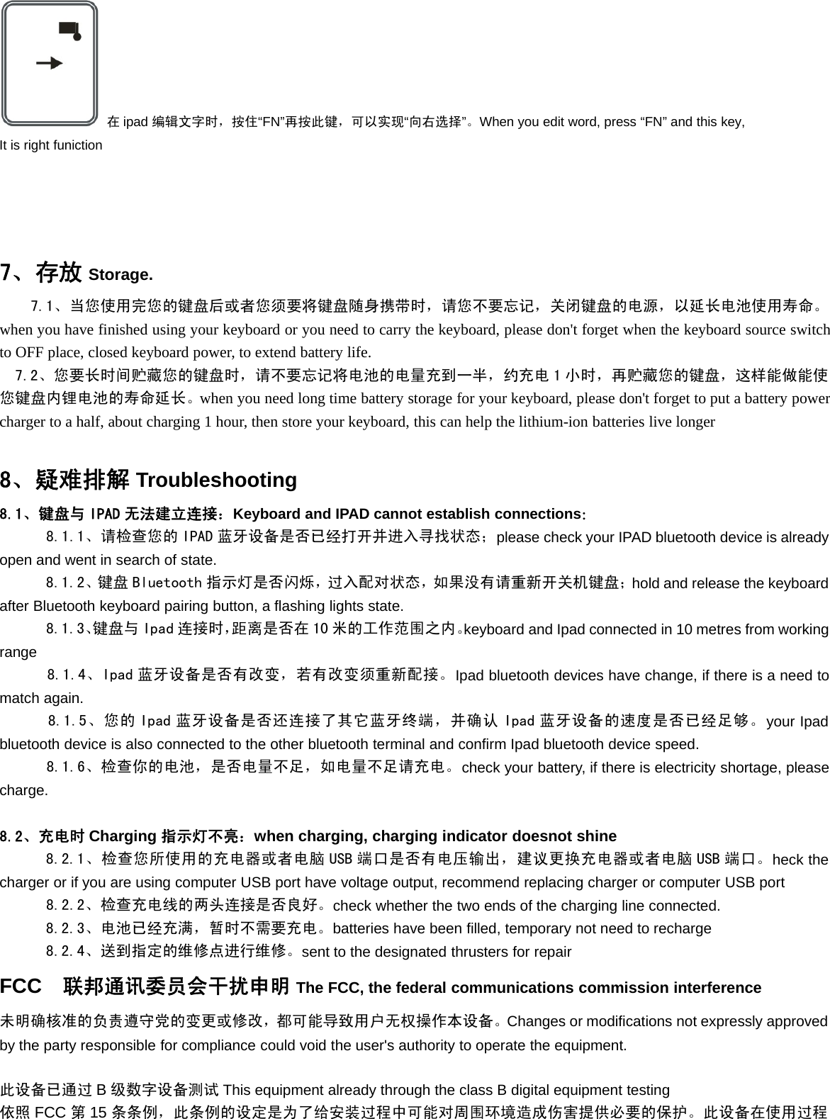 在ipad 编辑文字时，按住“FN”再按此键，可以实现“向右选择”。When you edit word, press “FN” and this key,It is right funiction7、存放 Storage.7.1、当您使用完您的键盘后或者您须要将键盘随身携带时，请您不要忘记，关闭键盘的电源，以延长电池使用寿命。when you have finished using your keyboard or you need to carry the keyboard, please don&apos;t forget when the keyboard source switchto OFF place, closed keyboard power, to extend battery life.7.2、您要长时间贮藏您的键盘时，请不要忘记将电池的电量充到一半，约充电 1 小时，再贮藏您的键盘，这样能做能使您键盘内锂电池的寿命延长。when you need long time battery storage for your keyboard, please don&apos;t forget to put a battery powercharger to a half, about charging 1 hour, then store your keyboard, this can help the lithium-ion batteries live longer8、疑难排解 Troubleshooting8.1、键盘与 IPAD 无法建立连接：Keyboard and IPAD cannot establish connections：8.1.1、请检查您的 IPAD 蓝牙设备是否已经打开并进入寻找状态；please check your IPAD bluetooth device is alreadyopen and went in search of state.8.1.2、键盘 Bluetooth 指示灯是否闪烁，过入配对状态，如果没有请重新开关机键盘；hold and release the keyboardafter Bluetooth keyboard pairing button, a flashing lights state.8.1.3、键盘与 Ipad 连接时，距离是否在 10 米的工作范围之内。keyboard and Ipad connected in 10 metres from workingrange8.1.4、Ipad 蓝牙设备是否有改变，若有改变须重新配接。Ipad bluetooth devices have change, if there is a need tomatch again.8.1.5、您的 Ipad 蓝牙设备是否还连接了其它蓝牙终端，并确认 Ipad 蓝牙设备的速度是否已经足够。your Ipadbluetooth device is also connected to the other bluetooth terminal and confirm Ipad bluetooth device speed.8.1.6、检查你的电池，是否电量不足，如电量不足请充电。check your battery, if there is electricity shortage, pleasecharge.8.2、充电时 Charging 指示灯不亮：when charging, charging indicator doesnot shine8.2.1、检查您所使用的充电器或者电脑 USB 端口是否有电压输出，建议更换充电器或者电脑 USB 端口。heck thecharger or if you are using computer USB port have voltage output, recommend replacing charger or computer USB port8.2.2、检查充电线的两头连接是否良好。check whether the two ends of the charging line connected.8.2.3、电池已经充满，暂时不需要充电。batteries have been filled, temporary not need to recharge8.2.4、送到指定的维修点进行维修。sent to the designated thrusters for repairFCC 联邦通讯委员会干扰申明 The FCC, the federal communications commission interference未明确核准的负责遵守党的变更或修改，都可能导致用户无权操作本设备。Changes or modifications not expressly approvedby the party responsible for compliance could void the user&apos;s authority to operate the equipment.此设备已通过 B级数字设备测试 This equipment already through the class B digital equipment testing依照 FCC 第15 条条例，此条例的设定是为了给安装过程中可能对周围环境造成伤害提供必要的保护。此设备在使用过程