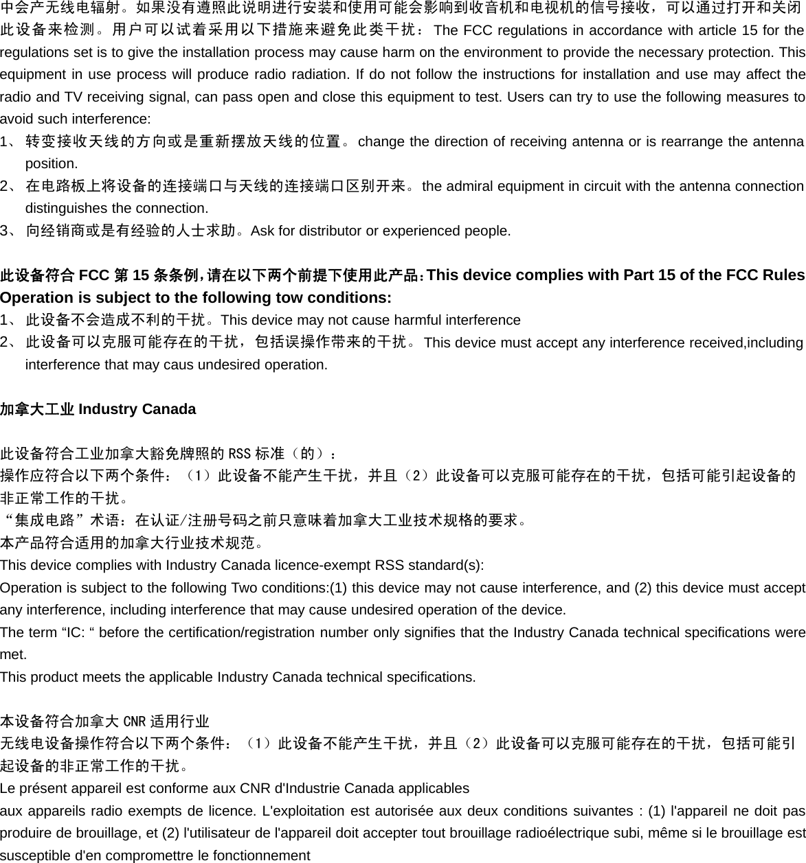 中会产无线电辐射。如果没有遵照此说明进行安装和使用可能会影响到收音机和电视机的信号接收，可以通过打开和关闭此设备来检测。用户可以试着采用以下措施来避免此类干扰：The FCC regulations in accordance with article 15 for theregulations set is to give the installation process may cause harm on the environment to provide the necessary protection. Thisequipment in use process will produce radio radiation. If do not follow the instructions for installation and use may affect theradio and TV receiving signal, can pass open and close this equipment to test. Users can try to use the following measures toavoid such interference:1、转变接收天线的方向或是重新摆放天线的位置。change the direction of receiving antenna or is rearrange the antennaposition.2、 在电路板上将设备的连接端口与天线的连接端口区别开来。the admiral equipment in circuit with the antenna connectiondistinguishes the connection.3、 向经销商或是有经验的人士求助。Ask for distributor or experienced people.此设备符合 FCC 第15 条条例，请在以下两个前提下使用此产品：This device complies with Part 15 of the FCC RulesOperation is subject to the following tow conditions:1、 此设备不会造成不利的干扰。This device may not cause harmful interference2、 此设备可以克服可能存在的干扰，包括误操作带来的干扰。This device must accept any interference received,includinginterference that may caus undesired operation.加拿大工业 Industry Canada此设备符合工业加拿大豁免牌照的 RSS 标准（的）：操作应符合以下两个条件：（1）此设备不能产生干扰，并且（2）此设备可以克服可能存在的干扰，包括可能引起设备的非正常工作的干扰。“集成电路”术语：在认证/注册号码之前只意味着加拿大工业技术规格的要求。本产品符合适用的加拿大行业技术规范。This device complies with Industry Canada licence-exempt RSS standard(s):Operation is subject to the following Two conditions:(1) this device may not cause interference, and (2) this device must acceptany interference, including interference that may cause undesired operation of the device.The term “IC: “ before the certification/registration number only signifies that the Industry Canada technical specifications weremet.This product meets the applicable Industry Canada technical specifications.本设备符合加拿大 CNR 适用行业无线电设备操作符合以下两个条件：（1）此设备不能产生干扰，并且（2）此设备可以克服可能存在的干扰，包括可能引起设备的非正常工作的干扰。Le présent appareil est conforme aux CNR d&apos;Industrie Canada applicablesaux appareils radio exempts de licence. L&apos;exploitation est autorisée aux deux conditions suivantes : (1) l&apos;appareil ne doit pasproduire de brouillage, et (2) l&apos;utilisateur de l&apos;appareil doit accepter tout brouillage radioélectrique subi, même si le brouillage estsusceptible d&apos;en compromettre le fonctionnement