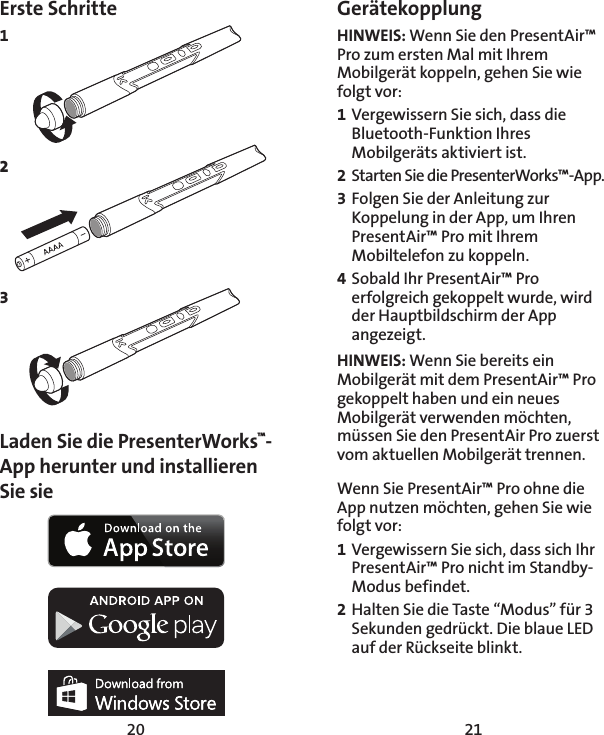 20 21Erste Schritte1 2 3     Laden Sie die PresenterWorks™-App herunter und installieren Sie sie Gerätekopplung HINWEIS: Wenn Sie den PresentAir™ Pro zum ersten Mal mit Ihrem Mobilgerät koppeln, gehen Sie wie folgt vor: 1 Vergewissern Sie sich, dass die Bluetooth-Funktion Ihres Mobilgeräts aktiviert ist. 2  Starten Sie die PresenterWorks™-App. 3 Folgen Sie der Anleitung zur Koppelung in der App, um Ihren PresentAir™ Pro mit Ihrem Mobiltelefon zu koppeln. 4 Sobald Ihr PresentAir™ Pro erfolgreich gekoppelt wurde, wird der Hauptbildschirm der App angezeigt.  HINWEIS: Wenn Sie bereits ein Mobilgerät mit dem PresentAir™ Pro gekoppelt haben und ein neues Mobilgerät verwenden möchten, müssen Sie den PresentAir Pro zuerst vom aktuellen Mobilgerät trennen. Wenn Sie PresentAir™ Pro ohne die App nutzen möchten, gehen Sie wie folgt vor: 1 Vergewissern Sie sich, dass sich Ihr PresentAir™ Pro nicht im Standby-Modus befindet. 2 Halten Sie die Taste “Modus” für 3 Sekunden gedrückt. Die blaue LED auf der Rückseite blinkt. 