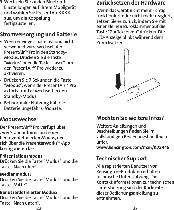 22 233 Wechseln Sie zu den Bluetooth-Einstellungen auf Ihrem Mobilgerät und wählen Sie PresentAir XXXX aus, um die Koppelung fertigzustellen. Stromversorgung und Batterie•  Wenn er eingeschaltet ist und nicht verwendet wird, wechselt der PresentAir™ Pro in den Standby-Modus. Drücken Sie die Taste “Modus” oder die Taste “Laser”, um den PresentAir™ Pro wieder zu aktivieren. •  Drücken Sie 7 Sekunden die Taste “Modus”, wenn der PresentAir™ Pro aktiv ist und er wechselt in den Standby-Modus.  •  Bei normaler Nutzung hält die Batterie ungefähr 6 Monate. Moduswechsel Der PresentAir™ Pro verfügt über  zwei Standardmodi und einen benutzerdefinierten Modus, der  sich über die PresenterWorks™-App konfigurieren lässt. Präsentationsmodus: Drücken Sie die Taste “Modus” und die Taste “Nach oben”.Medienmodus: Drücken Sie die Taste “Modus” und die Taste “Mitte”.Benutzerdefinierter Modus: Drücken Sie die Taste “Modus” und die Taste “Nach unten”.Möchten Sie weitere Infos?Weitere Anleitungen und Beschreibungen finden Sie im vollständigen Bedienungshandbuch unter: www.kensington.com/man/K72448Technischer Support Alle registrierten Benutzer von Kensington-Produkten erhalten technische Unterstützung. Die Kontaktinformationen zur technischen Unterstützung sind der Rückseite dieser Bedienungsanleitung zu entnehmen.Zurücksetzen der HardwareWenn das Gerät nicht mehr richtig funktioniert oder nicht mehr reagiert, setzen Sie es zurück, indem Sie mit einer kleinen Büroklammer auf die Taste “Zurücksetzen” drücken. Die LED-Anzeige blinkt während dem Zurücksetzen. 