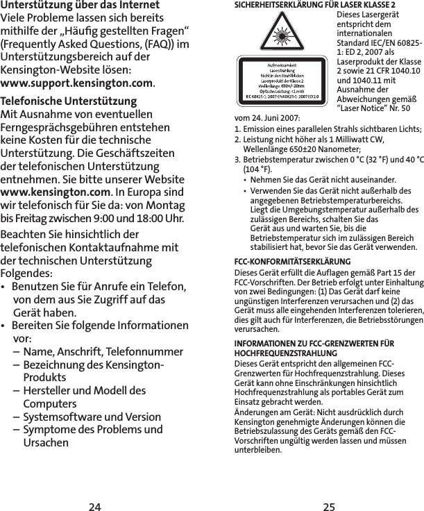 24 25Unterstützung über das InternetViele Probleme lassen sich bereits mithilfe der „Häuﬁg gestellten Fragen“ (Frequently Asked Questions, (FAQ)) im Unterstützungsbereich auf der Kensington-Website lösen:  www.support.kensington.com.Telefonische Unterstützung Mit Ausnahme von eventuellen Ferngesprächsgebühren entstehen keine Kosten für die technische Unterstützung. Die Geschäftszeiten der telefonischen Unterstützung entnehmen. Sie bitte unserer Website  www.kensington.com. In Europa sind wir telefonisch für Sie da: von Montag bis Freitag zwischen 9:00 und 18:00 Uhr.Beachten Sie hinsichtlich der telefonischen Kontaktaufnahme mit der technischen Unterstützung Folgendes:•  Benutzen Sie für Anrufe ein Telefon, von dem aus Sie Zugriff auf das Gerät haben.•  Bereiten Sie folgende Informationen vor:  –  Name, Anschrift, Telefonnummer  –  Bezeichnung des Kensington-  Produkts  –  Hersteller und Modell des   Computers  –  Systemsoftware und Version  –  Symptome des Problems und   UrsachenSICHERHEITSERKLÄRUNG FÜR LASER KLASSE 2650+/- 20nmDieses Lasergerät entspricht dem internationalen Standard IEC/EN 60825-1: ED 2, 2007 als Laserprodukt der Klasse 2 sowie 21 CFR 1040.10 und 1040.11 mit Ausnahme der Abweichungen gemäß “Laser Notice” Nr. 50 vom 24. Juni 2007:1. Emission eines parallelen Strahls sichtbaren Lichts; 2. Leistung nicht höher als 1 Milliwatt CW, Wellenlänge 650±20 Nanometer; 3. Betriebstemperatur zwischen 0 °C (32 °F) und 40 °C (104 °F).•  Nehmen Sie das Gerät nicht auseinander.•  Verwenden Sie das Gerät nicht außerhalb des angegebenen Betriebstemperaturbereichs.  Liegt die Umgebungstemperatur außerhalb des zulässigen Bereichs, schalten Sie das  Gerät aus und warten Sie, bis die Betriebstemperatur sich im zulässigen Bereich  stabilisiert hat, bevor Sie das Gerät verwenden.FCC-KONFORMITÄTSERKLÄRUNGDieses Gerät erfüllt die Auflagen gemäß Part 15 der FCC-Vorschriften. Der Betrieb erfolgt unter Einhaltung von zwei Bedingungen: (1) Das Gerät darf keine ungünstigen Interferenzen verursachen und (2) das Gerät muss alle eingehenden Interferenzen tolerieren, dies gilt auch für Interferenzen, die Betriebsstörungen verursachen.INFORMATIONEN ZU FCC-GRENZWERTEN FÜR HOCHFREQUENZSTRAHLUNGDieses Gerät entspricht den allgemeinen FCC-Grenzwerten für Hochfrequenzstrahlung. Dieses Gerät kann ohne Einschränkungen hinsichtlich Hochfrequenzstrahlung als portables Gerät zum Einsatz gebracht werden.Änderungen am Gerät: Nicht ausdrücklich durch Kensington genehmigte Änderungen können die Betriebszulassung des Geräts gemäß den FCC-Vorschriften ungültig werden lassen und müssen unterbleiben.