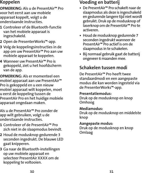 30 31Voeding en batterij•  De PresentAir™ Pro schakelt naar de slaapmodus als deze is ingeschakeld en gedurende langere tijd niet wordt gebruikt. Druk op de modusknop of laserknop om de PresentAir™ Pro te activeren. •  Houd de modusknop gedurende 7 seconden ingedrukt wanneer de PresentAir™ Pro actief is om de slaapmodus in te schakelen. •  Bij normaal gebruik gaat de batterij ongeveer 6 maanden mee. Schakelen tussen modiDe PresentAir™ Pro heeft twee standaardmodi en een aangepaste modus die kan worden ingesteld via de PresenterWorks™-app. Presentatiemodus: Druk op de modusknop en knop OmhoogMediamodus: Druk op de modusknop en middelste knopAangepaste modus: Druk op de modusknop en knop OmlaagKoppelenOPMERKING: Als u de PresentAir™ Pro voor het eerst aan uw mobiele apparaat koppelt, volgt u de onderstaande instructies. 1 Controleer of de Bluetooth-functie van het mobiele apparaat is ingeschakeld. 2 Open de PresenterWorks™-app. 3 Volg de koppelingsinstructies in de app om uw PresentAir™ Pro aan uw mobiele apparaat te koppelen. 4 Wanneer uw PresentAir™ Pro is gekoppeld, ziet u het hoofdscherm van de app. OPMERKING: Als er momenteel een mobiel apparaat aan uw PresentAir™ Pro is gekoppeld en u een nieuw mobiel apparaat wilt koppelen, moet u eerst de koppeling tussen de PresentAir Pro en het huidige mobiele apparaat ongedaan maken. Als u de PresentAir™ Pro zonder de app wilt gebruiken, volgt u de onderstaande instructies. 1 Controleer of de PresentAir™ Pro zich niet in de slaapmodus bevindt. 2 Houd de modusknop gedurende 3 seconden ingedrukt. De blauwe LED gaat knipperen. 3 Ga naar de Bluetooth-instellingen op uw mobiele apparaat en selecteer PresentAir XXXX om de koppeling te voltooien.