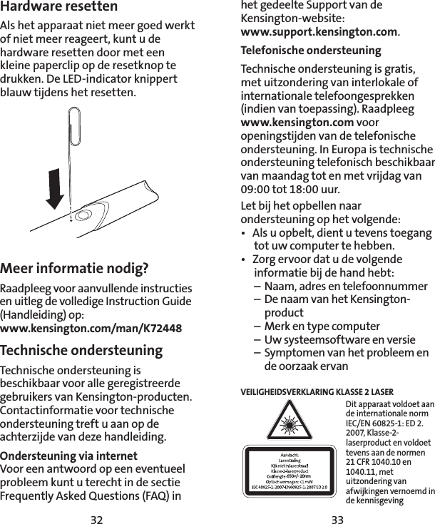 32 33het gedeelte Support van de Kensington-website:  www.support.kensington.com.Telefonische ondersteuningTechnische ondersteuning is gratis, met uitzondering van interlokale of internationale telefoongesprekken (indien van toepassing). Raadpleeg www.kensington.com voor openingstijden van de telefonische ondersteuning. In Europa is technische ondersteuning telefonisch beschikbaar van maandag tot en met vrijdag van 09:00 tot 18:00 uur.Let bij het opbellen naar ondersteuning op het volgende:•  Als u opbelt, dient u tevens toegang tot uw computer te hebben.•  Zorg ervoor dat u de volgende informatie bij de hand hebt:  –  Naam, adres en telefoonnummer  –  De naam van het Kensington-  product  –  Merk en type computer  –  Uw systeemsoftware en versie  –  Symptomen van het probleem en    de oorzaak ervanVEILIGHEIDSVERKLARING KLASSE 2 LASER650+/- 20nmDit apparaat voldoet aan de internationale norm IEC/EN 60825-1: ED 2. 2007, Klasse-2-laserproduct en voldoet tevens aan de normen 21 CFR 1040.10 en 1040.11, met uitzondering van afwijkingen vernoemd in de kennisgeving Hardware resettenAls het apparaat niet meer goed werkt of niet meer reageert, kunt u de hardware resetten door met een kleine paperclip op de resetknop te drukken. De LED-indicator knippert blauw tijdens het resetten.Meer informatie nodig?Raadpleeg voor aanvullende instructies en uitleg de volledige Instruction Guide (Handleiding) op: www.kensington.com/man/K72448Technische ondersteuning Technische ondersteuning is beschikbaar voor alle geregistreerde gebruikers van Kensington-producten. Contactinformatie voor technische ondersteuning treft u aan op de achterzijde van deze handleiding. Ondersteuning via internetVoor een antwoord op een eventueel probleem kunt u terecht in de sectie Frequently Asked Questions (FAQ) in 