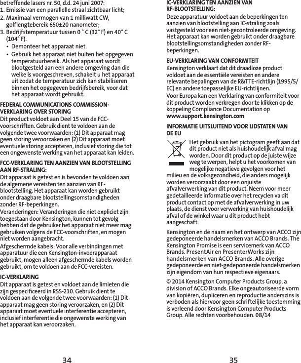 34 35IC-VERKLARING TEN AANZIEN VAN RF-BLOOTSTELLING:Deze apparatuur voldoet aan de beperkingen ten aanzien van blootstelling aan IC-straling zoals vastgesteld voor een niet-gecontroleerde omgeving. Het apparaat kan worden gebruikt onder draagbare blootstellingsomstandigheden zonder RF-beperkingen. EU-VERKLARING VAN CONFORMITEITKensington verklaart dat dit draadloze product voldoet aan de essentiële vereisten en andere relevante bepalingen van de R&amp;TTE-richtlijn (1995/5/EC) en andere toepasselijke EU-richtlijnen.Voor Europa kan een Verklaring van conformiteit voor dit product worden verkregen door te klikken op de koppeling Compliance Documentation op  www.support.kensington.comINFORMATIE UITSLUITEND VOOR LIDSTATEN VAN DE EUHet gebruik van het pictogram geeft aan dat dit product niet als huishoudelijk afval mag worden. Door dit product op de juiste wijze weg te werpen, helpt u het voorkomen van mogelijke negatieve gevolgen voor het milieu en de volksgezondheid, die anders mogelijk worden veroorzaakt door een onjuiste afvalverwerking van dit product. Neem voor meer gedetailleerde informatie over het recyclen va dit product contact op met de afvalverwerking in uw plaats, de dienst voor verwerking van huishoudelijk afval of de winkel waar u dit product hebt aangeschaft. Kensington en de naam en het ontwerp van ACCO zijn gedeponeerde handelsmerken van ACCO Brands. The Kensington Promise is een servicemerk van ACCO Brands. PresentAir en PresenterWorks zijn handelsmerken van ACCO Brands. Alle overige gedeponeerde en niet-gedeponeerde handelsmerken zijn eigendom van hun respectieve eigenaars.© 2014 Kensington Computer Products Group, a division of ACCO Brands. Elke ongeautoriseerde vorm van kopiëren, dupliceren en reproductie anderszins is verboden als hiervoor geen schriftelijke toestemming is verleend door Kensington Computer Products Group. Alle rechten voorbehouden. 08/14betreffende lasers nr. 50, d.d. 24 juni 2007:  1. Emissie van een parallelle straal zichtbaar licht;2. Maximaal vermogen van 1 milliwatt CW, golflengtebereik 650±20 nanometer;3. Bedrijfstemperatuur tussen 0 ° C (32° F) en 40° C (104° F).•  Demonteer het apparaat niet.•  Gebruik het apparaat niet buiten het opgegeven temperatuurbereik. Als het apparaat wordt blootgesteld aan een andere omgeving dan die welke is voorgeschreven, schakelt u het apparaat uit zodat de temperatuur zich kan stabiliseren binnen het opgegeven bedrijfsbereik, voor dat het apparaat wordt gebruikt.FEDERAL COMMUNICATIONS COMMISSION-VERKLARING OVER STORINGDit product voldoet aan Deel 15 van de FCC-voorschriften. Gebruik dient te voldoen aan de volgende twee voorwaarden: (1) Dit apparaat mag geen storing veroorzaken en (2) Dit apparaat moet eventuele storing accepteren, inclusief storing die tot een ongewenste werking van het apparaat kan leiden.FCC-VERKLARING TEN AANZIEN VAN BLOOTSTELLING AAN RF-STRALING:Dit apparaat is getest en is bevonden te voldoen aan de algemene vereisten ten aanzien van RF-blootstelling. Het apparaat kan worden gebruikt onder draagbare blootstellingsomstandigheden zonder RF-beperkingen.Veranderingen: Veranderingen die niet expliciet zijn toegestaan door Kensington, kunnen tot gevolg hebben dat de gebruiker het apparaat niet meer mag gebruiken volgens de FCC-voorschriften, en mogen niet worden aangebracht.Afgeschermde kabels: Voor alle verbindingen met apparatuur die een Kensington-invoerapparaat gebruikt, mogen alleen afgeschermde kabels worden gebruikt, om te voldoen aan de FCC-vereisten.IC-VERKLARINGDit apparaat is getest en voldoet aan de limieten die zijn gespeciﬁceerd in RSS-210. Gebruik dient te voldoen aan de volgende twee voorwaarden: (1) Dit apparaat mag geen storing veroorzaken, en (2) Dit apparaat moet eventuele interferentie accepteren, inclusief interferentie die ongewenste werking van het apparaat kan veroorzaken.