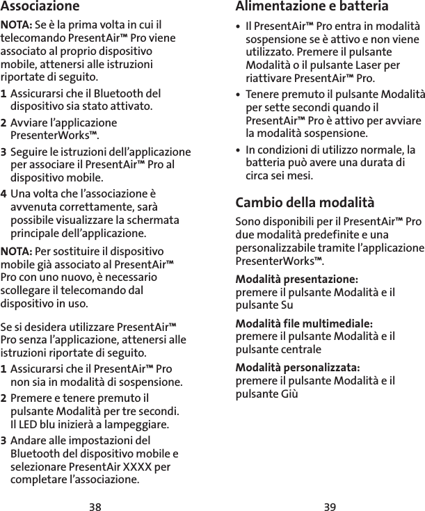 38 39Alimentazione e batteria•  Il PresentAir™ Pro entra in modalità sospensione se è attivo e non viene utilizzato. Premere il pulsante Modalità o il pulsante Laser per riattivare PresentAir™ Pro. •  Tenere premuto il pulsante Modalità per sette secondi quando il PresentAir™ Pro è attivo per avviare la modalità sospensione. •  In condizioni di utilizzo normale, la batteria può avere una durata di circa sei mesi. Cambio della modalitàSono disponibili per il PresentAir™ Pro due modalità predefinite e una personalizzabile tramite l’applicazione PresenterWorks™. Modalità presentazione: premere il pulsante Modalità e il pulsante SuModalità file multimediale: premere il pulsante Modalità e il pulsante centraleModalità personalizzata: premere il pulsante Modalità e il pulsante GiùAssociazioneNOTA: Se è la prima volta in cui il telecomando PresentAir™ Pro viene associato al proprio dispositivo mobile, attenersi alle istruzioni riportate di seguito. 1 Assicurarsi che il Bluetooth del dispositivo sia stato attivato. 2 Avviare l’applicazione PresenterWorks™. 3 Seguire le istruzioni dell’applicazione per associare il PresentAir™ Pro al dispositivo mobile. 4 Una volta che l’associazione è avvenuta correttamente, sarà possibile visualizzare la schermata principale dell’applicazione. NOTA: Per sostituire il dispositivo mobile già associato al PresentAir™ Pro con uno nuovo, è necessario scollegare il telecomando dal dispositivo in uso. Se si desidera utilizzare PresentAir™ Pro senza l’applicazione, attenersi alle istruzioni riportate di seguito. 1 Assicurarsi che il PresentAir™ Pro non sia in modalità di sospensione. 2 Premere e tenere premuto il pulsante Modalità per tre secondi.  Il LED blu inizierà a lampeggiare. 3 Andare alle impostazioni del Bluetooth del dispositivo mobile e selezionare PresentAir XXXX per completare l’associazione. 