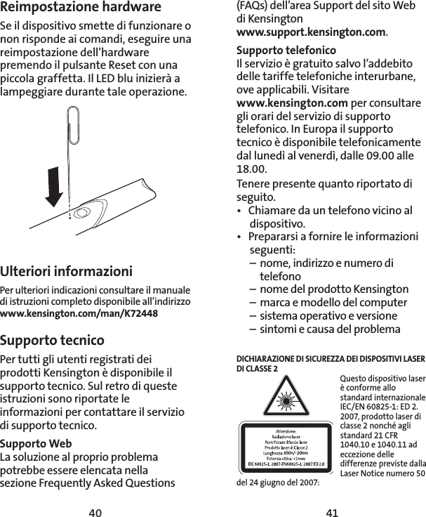 40 41(FAQs) dell’area Support del sito Web  di Kensington  www.support.kensington.com.Supporto telefonico Il servizio è gratuito salvo l’addebito delle tariffe telefoniche interurbane, ove applicabili. Visitare  www.kensington.com per consultare gli orari del servizio di supporto telefonico. In Europa il supporto tecnico è disponibile telefonicamente dal lunedì al venerdì, dalle 09.00 alle 18.00.Tenere presente quanto riportato di seguito.•  Chiamare da un telefono vicino al dispositivo.•  Prepararsi a fornire le informazioni seguenti:  –  nome, indirizzo e numero di   telefono  –  nome del prodotto Kensington  –  marca e modello del computer  –  sistema operativo e versione  –  sintomi e causa del problemaDICHIARAZIONE DI SICUREZZA DEI DISPOSITIVI LASER DI CLASSE 2650+/- 20nmQuesto dispositivo laser è conforme allo standard internazionale IEC/EN 60825-1: ED 2. 2007, prodotto laser di classe 2 nonché agli standard 21 CFR 1040.10 e 1040.11 ad eccezione delle differenze previste dalla Laser Notice numero 50 del 24 giugno del 2007:  Reimpostazione hardwareSe il dispositivo smette di funzionare o non risponde ai comandi, eseguire una reimpostazione dell’hardware premendo il pulsante Reset con una piccola graffetta. Il LED blu inizierà a lampeggiare durante tale operazione.Ulteriori informazioniPer ulteriori indicazioni consultare il manuale di istruzioni completo disponibile all’indirizzo  www.kensington.com/man/K72448Supporto tecnico Per tutti gli utenti registrati dei prodotti Kensington è disponibile il supporto tecnico. Sul retro di queste istruzioni sono riportate le informazioni per contattare il servizio di supporto tecnico.Supporto WebLa soluzione al proprio problema potrebbe essere elencata nella  sezione Frequently Asked Questions 